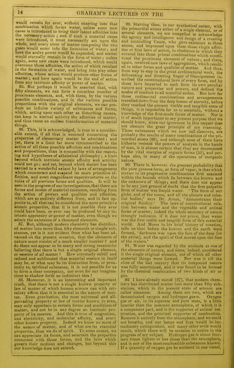 would remain for ever, without entering into that combination which forms water, unless some new cause is introduced to bring their latent aflinities into the necejsary action ; and if such a material cause were introduced, it must necessarily act upon the whole, and every atom of matter composing the two gages would enter into the formation of water; and here the active power would be expended, and matter would eternally remain in the form of water; unless again, some new cause were introduced, which would overcome those affinities, the action of which resulted j° the formation of water, and bring into play other affinitieg, whose action would produce other forms of matter ; and here again would be the end of action from any intrinsic affinity or power of matter. 85. But perhaps it would be asserted that, with fifty elements, we can form a countless number of proximate elements, and, with these, by the various possible combinations, and in the various possible proportions with the original elements, we can pro- duce an infinite variety of substances and forms, which, acting upon each other as disturbing causes, can keep in eternal activity the affinities of matter, and thus cause an endless transformation of material things. 86. This, it is acknowledged, is true to a consider- able extent, if all that is assumed concerning the properties of elementary matter be admitted ; and yet, there is a limit far more circumscribed to the action of all these possible affinities and combinations and propositions, than is compatible with the reason- ing and hypotheses of atheistical philosophy ; a limit beyond which intrinsic atomic affinity and activity could not go; and yet, beyond which matter has been carried to a wonderful extent by laws of arrangement which counteract and suspend its more primitive af- finities, and erect magnificent superstructures on the ruins of all previous forms and qualities. It will be seen in the progress of our investigations, that there are forms and modes of material existence, resulting from the action of powers and qualities and affinities, which are so entirely different from, and in fact op- posite to, all that can be considered the more primitive atomic properties, that it is not possible they ever could have been, or ever can be prodticed by any in- trinsic appetency or power of matter, even though we admit the existence of a thousand elements. 87. But, although modern chemistry has distribut- ed matter into more than fifty elements or simple sub- stances, yet is it not evident from what has been ad- vanced on the present occasion, that the elements of nature must consist of a much smaller number ? and do there not appear to be many and strong reasons for believing that there is but a single original element, or essence of all matter ? How extremely subtil and refined and sublimated that material essence in itself may be, or what may be its distinction from, or prox- imity to, spiritual substance, it is not possible for us to form a clear conception, nor even for our imagina- tions to shadow forth an indistinct idea ! 88. Moreover, it is an interesting and important truth, that there is not a single known property or law of mattei* of which human science can with cer- tainty affirm that it is essential to the n.iture of mat- ter. Even gravitation, the most universal and all- pervading property or law of matter known to man, may only appertain to certain forms and conditions of matter, and not be in any degree an intrinsic pro- perty of its essence. And this is true of magnetism, and electricity, and molecular affinity, and every other known property. Indeed we know no more of the nature of matter, and of what are its essential properties, than we do of spirit. To some extent, we can appreciate its forms, and ascertain the properties connected with those forms, and the laws which govern their motions and changes, but beyond this our knowledge does not extend. 89. Starting then, in our synthetical career, with the primordial atoms either of a single element, or of several elements, we are compelled to acknowledge the agency and intelligence and design of a creatinjr and controlling Cause, who gave existence to those atoms, and impressed upon them those virgin affini- ties or first laws of action, in obedience to which they entered into those primal combinations which consti- tuted the proximate elements of nature; and these, again, received new laws of aggregation, which result! ed in other forms and qualities of matter. And thus, from step to step in the great architectural work, the delineating and directing finger of Omnipotence in- scribed the constitutional laws of every form, and by those laws imparted to each form its own peculiar nature and properties and powers, and defined the modes of conduct to all material action. But how far these rudimuiital combinations and arrangements travelled down from the deep bosom of eternity, before they reached the present visible and tangible state of things, it is impossible for us to ascertain, without a knowledge of the first-made forms of matter. Nor is it of much importance to my present purpose that we should know, since our ignorance in this respect does not obscure the great principle of my reasoning. Those substances which we now call elements, are probably the results of many combinations of the pri- mordial atoms (66), and although most of them have hitherto resisted the powers of analysis in the hands of man, it is almost certain that they are decomposed by the vital energies of organic forms (51), and per. haps also, in many of the operations of inorganic nature. 90. There is, however, the greatest probability that the pure gaseous form, or form of vapor, is that which matter in its progressive combinations first assumed within the bounds which lie between the known and the unknown of things; and there does not appear to be any just ground of doubt that the first palpable form of matter was limpid water. ' The form of our globe, and of the moon, and all the planets and celes- tial bodies,' says Dr. Arnot, ' demonstrates their original fluidity.' The laws of constitutional rela- tion between water and the vegetable and animal forms of matter, indeed the whole economy of nature strongly indicates, if it does not prove, that water was the first visible and tangible form of this material world. And Moses in his brief history of creation, tells us that before the heaven and the earth were formed, ' darkness was upon the face of the deep (or the abyss), and the spirit of God moved upon the face of the waters.' 91. Water was regarded by the ancients as one of the elements of nature, and some, indeed, considered it the single original element, out of which all other material things were formed. Nor was it till the close of the last century that its compound nature was fully ascertained, and it was found to be formed ' by the chemical combination of two kinds of air or gas. 92. I have already stated (87), that modern chem- \ istry has distributed matter into more than fifty sub- stances, which in the present state of science are called elements. Among these are two, which are denominated oxygen and hydrogen gases. Oxygen gas or air, in its separate and pure state, is a little heavier than the common atmosphere, of which it is a component part, and is the supporter of animal res- piration, and the principal supporter of combustion, ilemove it entirely from the atmosphere, and we could not breathe, and our lamps and fires would be im- mediately extinguished, and many other evils would result, which there will be occasion to notice in the progress of mv subject. Hydrogen gas is about four- teen times lighter or less dense than the atmosphere, j and is one of the most combustible substances known. I If a quantity of oxygen gas be enclosed in one vessel, t