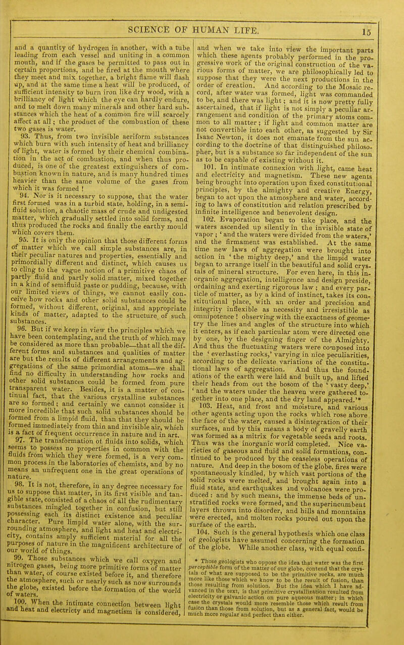 and a quantity of hydrogen in another, with a tube leading from each vessel and uniting in a common mouth, and If the gasos be permitted to pass out in certain proportions, and be fired at the mouth where they meet and mix together, a bright flame will flash up, and at the same time a heat will be produced, of sufficient intensity to burn iron like dry wood, with a brilliancy of light which the eye can hardly endure, and to melt down many minerals and other hard sub- stances which the heat of a common fire will scarcely affect at all; the product of the combustion of these two gases is water. 93. Thus, from two invisible aeriform substances which burn with such intensity of heat and brilliancy of light, water is formed by their chemical combina- tion in the act of combustion, and when thus pro- duced, is one of the greatest extinguishers of com- bustion known in nature, and is many hundred times heavier than the same volume of the gases from which it was formed ! 94. Nor is it necessary to suppose, that the water first formed was in a turbid state, holding, in a semi- fluid solution, a chaotic mass of crude and undigested matter, which gradually settled into solid forms, and thus produced the rocks and finally the earthy mould which covers them. 96. It is only the opinion that those different forms of matter which we call simple substances are, in their peculiar natures and properties, essentially and primordially different and distinct, which causes us to cling to the vague notion of a primitive chaos of partly fluid and partly solid matter, mixed together in a kind of semifluid paste or pudding, because, with our limited views of things, we cannot easily con- ceive how rocks and other solid substances could be formed, without different, original, and appropriate kinds of matter, adapted to the structure of such substances. 96. But if we keep in view the principles which we have been contemplating, and the truth of which may be considered as more than probable—that all the dif- ferent forms and substances and qualities of matter are but the results of different arrangements and ag- gregations of the same primordial atoms—we shall find no difficulty in understanding how rocks and other solid substances could be formed from pure transparent water. Besides, it is a matter of con- tinual fact, that the various crystalline substances are so formed; and certainly we cannot consider it more incredible that such solid substances should be formed from a limpid fluid, than that thev should be formed immediately from thin and invisible air, which 18 a fact of frequent occurrence in nature and in art. 97. The transformation ot fluids into solids, which seems to possess no properties in common with the fluids from which they were formed, is a very com- mon process in the laboratories of chemists, and by no means an unfrequent one in the great operations of nature. 98. It is not, therefore, in any degree necessary for us to suppose that matter, in its first visible and tan- gible state, consisted of a chaos of all the rudimentarv substances mingled together in confusion, but still possessing each its distinct existence and peculiar character. Pure limpid water alone, with the sur. rounding atmosphere, and light and heat and electri- city, contains amply sufficient material for all the purposes of nature in the magnificent architecture of our world of things. 99. Those substances which we call oxygen and nitrogen gases, being more primitive forms of matter than water of cour.se existed before it, and therefore tbe atmosphere, such or nearly such as now surrounds the globe, existed before the formation of the world or waters. 100. When the intimate connection between light and heat and electricty and magnetism is considered, and when we take into view the important parts which these agents probably performed in the pro- gressive work of the original construction of the va- rious forms of matter, we are philosophically led to suppose that they were the next productions in the order of creation. And according to the Mosaic re- cord, after water was formed, light was commanded to be, and there was light; and it is now pretty fully ascertained, that if light is not simply a peculiar ar- rangement and condition of the primary atoms com- mon to all matter; if light and common matter are not convertible into each other, as suggested by Sir Isaac Newton, it does not emanate from the sun ac- cording to the doctrine of that distinguished philoso- pher, but is a substance so far independent of the sun as to be capable of existing without it. 101. In intimate connexion with light, came heat and electricity and magnetism. These new agents being brought into operation upon fixed constitutional principles, by the almighty and creative Energy, began to act upon the atmosphere and water, accord- ing to laws of constitution and relation prescribed by infinite intelligence and benevolent design. 102. Evaporation began to take place, and the waters ascended up silently in the invisible state of vapor ; ' and the waters were divided from the waters.' and the firmament was established. At the same time new laws of aggregation were brought into action in ' the mighty deep,' and the limpid water began to arrange itself in the beautiful and solid crys- tals of mineral structure. For even here, in this in organic aggregation, intelligence and design preside ordaining and exerting rigorous law ; and every par. ticle of matter, as by a kind of instinct, takes its con- stitutional place, with an order and precision and integrity inflexible as necessity and irresistible as omnipotence ! observing with the exactness of geome- try the lines and angles of the structure into which it enters, as if each particular atom were directed one by one, by the designing finger of the Almighty. And thus the fluctuating waters were composed into the ' everlasting rocks,' varying in nice peculiarities, according to the delicate variations of the constitu. tional laws of aggregation. And thus the found, ations of the earth were laid and built up, and lifted their heads from out the bosom of the ' vasty deep,' ' and the waters under the heaven were gathered to gether into one place, and the dry land appeared.'* 103. Heat, and frost and moisture, and various other agents acting upon the rocks which rose above the face of the water, caused a disintegration of their surfaces, and by this means a body of gravelly earth was formed as a mitrix for vegetable seeds and roots Thus was the inorganic world completed. Nice va- rieties of gaseous and fluid and solid formations, con- tinued to be produced by the ceaseless operations of nature. And deep in the bosom of the globe, fires were spontaneously kindled, by which vast portions of the solid rocks were melted, and brought again into a fluid state, and earthquakes jnd volcanoes were pro duced: and by such means, the immense beds of un- stratified rocks were formed, and the superincumbent layers thrown into disorder, and hills and mountains were erected, and molten rocks poured out upon the surface of the earth. 104. Such is the general hypothesis which one class of geologists have assumed concerning the formation of the globe. While another class, with equal confi ♦ Those geologists who oppose the idea that water was the first perceptible form of the matter of our globe, contend that the crys- tals of what are supposed to be the primitive rocks, are much more like those which we know to be the result of fusion, than those resulting from solution. But the idea which 1 have ad- vanced in the text, is that primitive crystallization resulted from electricity or galvanic action on pure aqueous matter; in which case the crystals would more resemble those which result from fusion than those from solution, but as a general fact, would be much more regular and perfect than cither.
