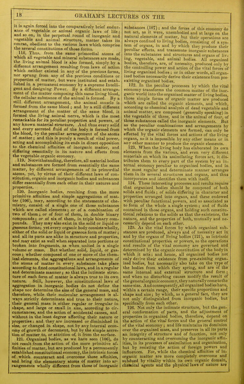 it is again forced into the comparatively brief endur- ance of vegetable or animal organic laws of life; and so on, in the perpetual round of inorganic and vegetable and animal structure, matter takes its course, obedient to the various laws which comprise the several constitutions of those forms. 118. Thus, from the same primordial atoms of which all vegetable and mineral substances are made, the living animal blood is also formed, simply by a differeut arrangement resulting from laws of action which neither existed in any of the previous forms, nor sprung from any of the previous conditions or properties of matter, but were instituted and estab- lished in a permanent economy by a supreme Intelli- gent and designing Power. By a different arrange- ment of the matter composing this same living blood, the cellular substance of the animal is formed. By a still different arrangement, the animal muscle is formed from the same blood ; and by a still different arrangement of the matter of the same blood, it formed the living animal nerve, which is the most remarkable for its peculiar properties and powers, of any known material structure. And thus every solid and every secreted fluid of the body is formed from the blood, by the peculiar arrangement of the atoms of matter; and this is purely a result of vital power, acting and accomplishing its ends in direct opposition to the chemical affinities of inorganic matter, and differing essentially iu its nature and effects from the vegetable organic economy. 119. Notwithstanding, therefore, all material bodies and substances are formed from essentially the same matter, by different arrangements of its primordial atoms, yet, by virtue of their different laws of con- stitution, organic and inorganic bodies and substances differ essentially from each other in their natures and properties. 120. Inorganic bodies, resulting from the more primitive affinities and simple aggregations of mat- ter (106), taay, according to the statements of che- mistry, consist of a single one of those substances which are called elements; or of a combination of two of them; or of four of them, in double binary compounds; or of six of them, in triple binary com- pounds. They may also exist in the solid or liquid or gaseous forms; yet every organic body consists wholly, either of the solid or liquid or gaseous form of matter; and all its parts are alike in structure and properties, and may exist as well when separated into portions or broken into fragments, as when united in a single volume or mass. But whether solid, liquid, or gas- eous ; whether composed of one or more of the chem- ical elements, the aggregations and arrangements of the atoms of matter in every substance take place according to fixed constitutional laws, and in a regular and determinate manner; so that the intimate struc- ture of each form of matter is always true to its own nature. Still, however, the constitutional laws of aggregation in inorganic bodies do not define the shape nor determine the size of the general mass, and therefore, while their molecular arrangement is al- ways strictly determinate and true to their nature, their general mass is either regular or irregular in shape, and large or small in size, according to cir- cumstances, and the action of accidental causes, and without in the least degree affecting their nature or properties: and they are increased or diminished in size, or changed in shape, not by any internal econ- omy of growth or decrement, but by Uie simple accre- tion of matter to, or attrition of, it from the surface. 121. Organized bodies, as we have seen (106), do not result from the action of the more primitive af- finities of matter, but are produced by a permanently established constitutional economy, the intrinsic forces of which counteract and overcome those affinities, and bring the elementary atoms of matter into ar- rangements wholly different from those of inorganic substances (107) ; and the forces of this economy do not act, as it were, unembodied and at large on the natural elements of matter, but their operations are always confined to living bodies, consisting of a sys- tem of organs, in and by which they produce their peculiar effects, and transmute inorganic substances into the substances and structures and organs of liv- ing, vegetable, and animal bodies. All organized bodies, therefore, are, of necessity, produced only by the controlling power and action of the vital forces of living organized bodies ; or in other words, all organ- ized bodies necessarily derive their existence from pre- existing organized bodies. 122. In the peculiar processes by which the vital economy transforms the common matter of the inor- ganic world into the organized matter of living bodies, those simple forms of organic matter are produced which are called the organic elements, and which, according to chemical analysis of dead vegetable and animal matter, are composed (generally speaking) in the vegetable of three, and in the animal of four, of those substances called the inorganic elements. But as the peculiar combinations and arrangements by which the organic elements are formed, can only be effected by the vital forces and actions of the living organs, so it is impossible by any other means or in any other manner to produce the organic elements. 123. When the living body has elaborated its own elements from the various, and even very different materials on which its assimilating forces act, it dis- tributes them to every part of the system by an in- ternal economy peculiar to organized bodies, and in the most regular and determinate manner arranges them in its several structures and organs, and thus incorporates and identifies them with itself. 124. These interesting processes and results require that organized bodies should be composed of both solids and fluids ; of solids differing in character and properties arranged into organs, and these endowed with peculiar functional powers, and so associated as to form of the whole a single system; and of fluids contained in those organs, and holding such constitu- tional relations to the solids as that the existence, the nature, and the properties of both, mutually and ne- cessarily depend on each other. 125. As the vital forces by which organized sub- stances are produced, always and of necessity act in and by the organs of living bodies (121), as intrinsic constitutional properties or powers, so the operations and results of the vital economy are governed and determined by the organic constitution of the body in which it acts; and hence, all organized bodies not only derive their existence from pre-existing organ- ized bodies, but necessarily also take on the type of the bodies from which they spring, and are of the same internal and external structure and form; and when no disturbing causes modify the result of the general organic economy, they naturally come to the same size. And consequently, all organized bodies have, within a certain range, their specific proportions and shape and size; by which, as a general fact, they are not only distinguished from inorganic bodies, but specifically from each other. 126. Not only the intimate structure, but the gen- eral conformation of parts, and the adjustment of properties in organized bodies, therefore, depend on the action of the vital forces and the general control of the vital economy ; and life maintains its dominion over the organized mass, and preserves in all its parts an integrity of structure and of function, not only by counteracting and overcoming the inorganic affin- ities, in its processes of assimilation and organization, but by resisting the action of foreign powers and influences. For, while the chemical affinities of in- organic matter are more completely overcome and subdued by vitality within its own organic domain, che*iical agents and the physical laws of nature are