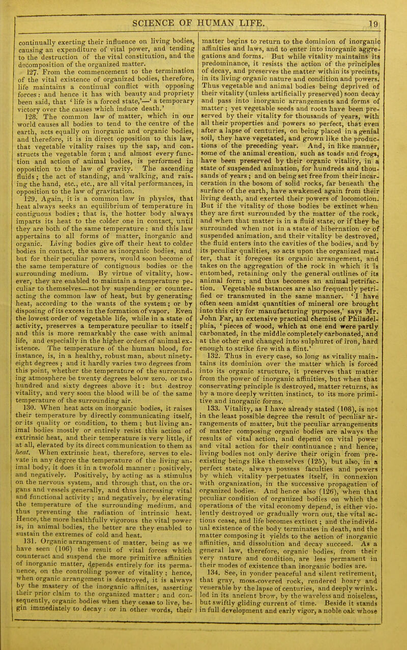 SCIENCE OF continually exerting their influence on living bodies, causing an expenditure of vital power, and tending to the destruction of the vital constitution, and the decomposition of the organized matter. 127. From the commencement to the termination of the vital existence of organized bodies, therefore, life maintains a continual conflict with opposing forces: and hence it has with beauty and propriety been said, that ' life is a forced state,'—' a temporary victory over the causes which induce death.' 128. The common law of matter, which in our world causes all bodies to tend to the centre of the earth, acts equally on inorganic and organic bodies, and therefore, it is in direct opposition to this law, that vegetable vitality raises up the sap, and con- structs the vegetable form ; and almost every func- tion and action of animal bodies, is performed in opposition to the law of gravity. The ascending fluids; the act of standing, and walking, and rais- ing the hand, etc., etc., are all vital performances, in opposition to the law of gravitation. 129. Again, it is a common law in physics, that heat always seeks an equilibrium of temperature in contiguous bodies ; that is, the hotter body always imparts its heat to the colder one in contact, until they are both of the same temperature : and this law appertains to all forms of matter, inorganic and organic. Living bodies give off their heat to colder bodies in contact, the same as inorganic bodies, and but for their peculiar powers, would soon become of the same temperature of contiguous bodies or the suiTOunding medium. By virtue of vitality, how- ever, they are enabled to maintain a temperature pe- culiar to themselves—not by suspending or counter- acting the common law of heat, but by generating heat, according to the wants of the system; or by disposing of its excess in the formation of vapor. Even the lowest order of vegetable life, while in a state of activity, preserves a temperature peculiar to itself; and this is more remarkably the case with animal life, and especially in the higher orders of animal ex- istence. The temperature of the human blood, for instance, is, in a healthy, robust man, about ninety- eight degrees ; and it hardly varies two degrees from this point, whether the temperature of the surround- ing atmosphere be twenty degrees below zero, or two hundred and sixty degrees above it: but destroy vitalit}-, and very soon the blood will be of the same temperature of the surrounding air. 130. When heat acts on inorganic bodies, it raises their temperature by directly communicating itself, or its quality or condition, to them ; but living an- imal bodies mostly or entirely resist this action of extrinsic heat, and their temperature is very little, if at all, elevated by its direct communication to them as heat. When extrinsic heat, therefore, serves to ele- vate in any degree the temperature of the living an- imal body, it does it in a twofold manner : positively, and negatively. Positively, by acting as a stimulus on the nervous system, and through that, on the or. gans and vessels generally, and thus increasing vital and functional activity ; and negatively, by elevating the temperature of the surrounding medium, and thus preventing the radiation of intrinsic heat. Hence, the more healthfully vigorous the vital power is, in animal bodies, the better are they enabled to siistain the extremes of cold and heat. 131. Organic arrangement of matter, being as we have seen (lOG) the result of vital forces which counteract and suspend the more primitive affinities of inorganic matter, depends entirely for its perma- nence, on the controlling power of vitality; hence, when organic arrangement is destroyed, it is always by the mastery of the inorganic affinites, asserting their prior claim to the organized matter: and con- sequently, organic bodies when thev cease to live, be- gin immediately to decay: or in other words, their HUMAN LIFE. 19 matter begins to return to the dominion of inorganic affinities and laws, and to enter into inorganic aggre. gations and forms. But while vitality maintains its predominance, it resists the action of the principles of decay, and preserves the matter within its precints, in its living organic nature and condition and powers. Thus vegetable and animal bodies being deprived of their vitality (unless artificially preserved) soon decay and pass into inorganic arrangements and forms of matter ; yet vegetable seeds and roots have been pre- served by their vitality for thousands of years, with all their properties and powers so perfect, that even after a lapse of centuries, on being placed in a genial soil, they have vegetated, and grown like the produc- tions of the preceding year. And, in like manner, some of the animal creation, such as toads and frogs, have been preserved by their organic vitality, in a state of suspended animation, for hundreds and thou- sands of years; and on being set free from their incar- ceration in the bosom of solid rocks, far beneath the surface of the earth, have awakened again from their living death, and exerted their powers of locomotion. But if the vitality of those bodies be extinct when they are first surrounded by the matter of the rock, and when that matter is in a fluid state; or if they be surrounded when not in a state of hibernation or of suspended animation, and their vitality be destroyed, the fluid enters into the cavities of the bodies, and by its peculiar qualities, so acts upon the organized mat- ter, that it foregoes its organic arrangement, and takes on the aggregation of the rock in which it is entombed, retaining only the general outlines of its animal form; and thus becomes an animal petrifac- tion. Vegetable substances are also frequently petri- fied or transmuted in the same manner. ' I have often seen amidst quantities of mineral ore brought into this city for manufacturing purposes,' says Mr. John Far, an extensive practical chemist of Philadel- phia, ' pieces of wood, which at one end were partly carbonated, in the middle completely carbonated, and at the other end changed into sulphuret of iron, hard enough to strike fire with a flint.' 132. Thus in every case, so long as vitality main- tains its dominion over the matter which is forced into its organic structure, it preserves that matter from the power of inorganic affinities, but when that conservating principle is destroyed, matter returns, as by a more deeply written instinct, to its more primi- tive and inorganic forms. 133. Vitality, as I have already stated (108), is not in the least possible degree the result of peculiar ar- rangements of matter, but the peculiar arrangements of matter composing organic bodies are always the results of vital action, and depend on vital power and vital action for their continuance; and hence, living bodies not ouly derive their origin from pre- existing beings like themselves (125), but also, in a perfect state, always possess faculties and powers by which vitality perpetuates itself, in connexion with organization, in the successive propagation of organized bodies. And hence also (126), when that peculiar condition of organized bodies on which the operations of the vital economy depend, is either vio- lently destroyed or gradually worn out, the vital ac- tions cease, and life becomes extinct; and the individ- ual existence of the body terminates in death, and the matter composing it yields to the action of inorganic affinities, and dissolution and decay succeed. As a general law, therefore, organic bodies, from their very nature and condition, are less permanent in their modes of existence than inorganic bodies are. 134. See, in yonder peaceful and silent retirement, that gray, moss-covered rock, rendered hoary and venerable by the lapse of centuries, and deeply wrink- led in its ancient brow, by the waveless and noiseless, but swiftly gliding current of time. Beside it stands in full development and early vigor, a noble oak whose
