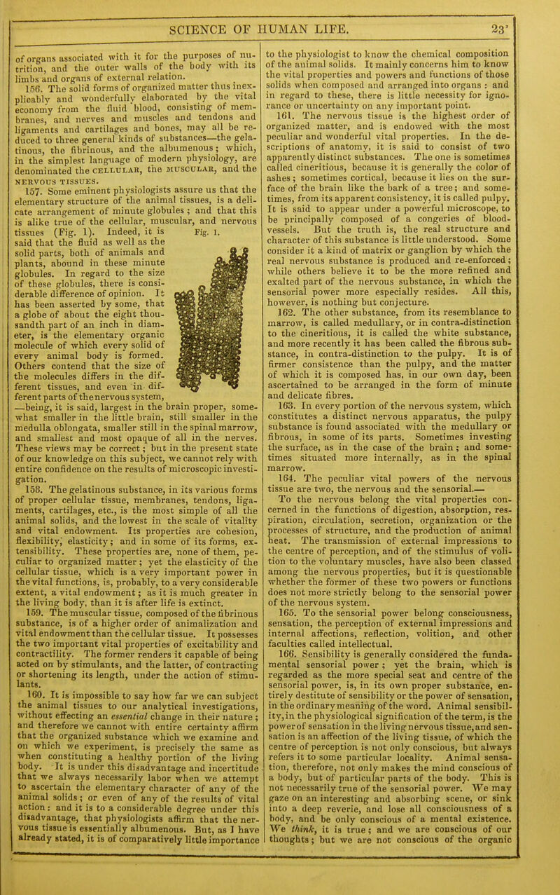 of organs associated with it for the purposes of nu- trition, and the outer walls of the body with its limbs and organs of external relation. 156. The solid forms of organized matter thus inex- plicably and wonderfully elaborated by the vital economy from the fluid blood, consisting of mem- branes, and nerves and muscles and tendons and ligaments and cartilages and bones, may all be re- duced to three general kinds of substances—the gela- tinous, the fibrinous, and the albumenous; which, in the simplest language of modern physiology, are denominated the cellulah, the muscular, and the NERVOUS TISSUES. 157. Some eminent physiologists assure us that the elementary structure of the animal tissues, is a deli- cate arrangement of minute globules ; and that this is alike true of the cellular, muscular, and nervous tissues (Fig. 1). Indeed, it is Fig. 1. said that the fluid as well as the solid parts, both of animals and plants, abound in these minute globules. In regard to the size of these globules, there is consi- derable difl^erence of opinion. It has been asserted by some, that a globe of about the eight thou- sandth part of an inch in diam- eter, is the elementary organic molecule of which every solid of every animal body is formed. Others contend that the size of the molecules differs in the dif- ferent tissues, and even in. dif- ferent parts of thenervous system, —being, it is said, largest in the brain proper, some- what smaller in the little brain, still smaller in the medulla oblongata, smaller still in the spinal marrow, and smallest and most opaque of all in the nerves. These views may be correct; but in the present state of our knowledge on this subject, we cannot rely with entire confidence on the results of microscopic investi- gation. 158. The gelatinous substance, in its various forms of proper cellular tissue, membranes, tendons, liga- ments, cartilages, etc., is the most simple of all the animal solids, and the lowest in the scale of vitality and vital endowment. Its properties are cohesion, flexibility,' elasticity; and in some of its forms, ex- tensibility. These properties are, none of them, pe- culiar to organized matter; yet the elasticity of the cellular tissue, which is a very important power in the vital functions, is, probably, to a very considerable extent, a vital endowment; as it is much greater in the living body, than it is after life is extinct. 159. The muscular tissue, composed of the fibrinous substance, is of a higher order of animalizatiou and vital endowment than the cellular tissue. It possesses the two important vital properties of excitability and contractility. The former renders it capable of being acted on by stimulants, and the latter, of contracting or shortening its length, under the action of stimu- lants. 160. It is impossible to say how far we can subject the animal tissues to our analytical investigations, without effecting an essential change in their nature ; and therefore we cannot with entire certainty affirm that the organized substance which we examine and on which we experiment, is precisely the same as when constituting a healthy portion of the living body. It is under this disadvantage and incertitude that we always necessarily labor when we attempt to ascertain the elementary character of any of the animal solids; or even of any of the results of vital action: and it is to a considerable degree under this disadvantage, that physiologists affirm that the ner- vous tissue is essentially albumenous. But, as I have already stated, it is of comparatively little importance to the physiologist to know the chemical composition of the animal solids. It mainly concerns him to know the vital properties and powers and functions of those solids when composed and arranged into organs : and in regard to these, there is little necessity for igno- rance or uncertainty on any important point. IGl. The nervous tissue is the highest order of organized matter, and is endowed with the most peculiar and wonderful vital properties. In the de- scriptions of anatomy, it is said to consist of two apparently distinct substances. The one is sometimes called cineritious, because it is generally the color of ashes ; sometimes cortical, because it lies on the sur- face of the brain like the bark of a tree; and some- times, from its apparent consistency, it is called pulpy. It is said to appear under a powerful microscope, to be principally composed of a congeries of blood- vessels. But the truth is, the real structure and character of this substance is little understood. Some consider it a kind of matrix or ganglion by which the real nervous substance is produced and re-enforced; while others believe it to be the more refined and exalted part of the nervous substance, in which the sensorial power more especially resides. All this, however, is nothing but conjecture. ] 62. The other substance, from its resemblance to marrow, is called medullary, or in contra-distinction to the cineritious, it is called the white substance, and more recently it has been called the fibrous sub- stance, in contra-distinction to the pulpy. It is of firmer consistence than the pulpy, and the matter of which it is composed has, in our own day, been ascertained to be arranged in the form of minute and delicate fibres. 163. In every portion of the nervous system, which constitutes a distinct nervous apparatus, the pulpy substance is found associated with the medullary or fibrous, in some of its parts. Sometimes investing the surface, as in the case of the brain; and some- times situated more internally, as in the spinal marrow. 164. The peculiar vital powers of the nervous tissue are two, the nervous and the sensorial.— To the nervous belong the vital properties con- cerned in the functions of digestion, absorption, res- piration, circulation, secretion, organization or the processes of structure, and the production of animal heat. The transmission of external impressions to the centre of perception, and of the stimulus of voli- tion to the voluntary muscles, have also been classed among the nervous properties, but it is questionable whether the former of these two powers or functions does not more strictly belong to the sensorial power of the nervous system. 165. To the sensorial power belong consciousness, sensation, the perception of external impressions and internal affections, reflection, volition, and other faculties called intellectual. 166. Sensibility is generally considered the funda- mental sensorial power ; yet the brain, which is regarded as the more special seat and centre of the sensorial power, is, in its own proper substance, en- tirely destitute of sensibility or the power of sensation, in the ordinary meaning of the word. Animal sensibil- ity, in the physiological signification of the term, is the power of sensation in the living nervous tissue, and sen- sation is an affection of the living tissue, of which the centre of perception is not only conscious, but always refers it to some particular locality. Animal sensa- tion, therefore, not only makes the mind conscious of a body, but of particular parts of the body. This is not necessarily true of the sensorial power. We may gaze on an interesting and absorbing scene, or sink into a deep reverie, and lose all consciousness of a body, and be only conscious of a mental existence. We think, it is true; and we are conscious of our thoughts; but wo are not conscious of the organic