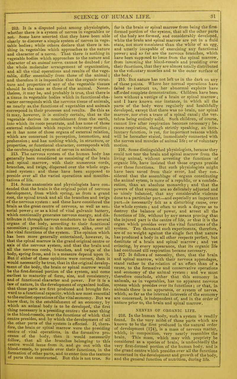 SCIENCE OF 212. It is a disputed point among physiologists, whether there is a system of nerves in vegetables or not. Some have asserted that they have been able -clearly to discover a simple system of nerves in vege- table bodies; while others declare that there is no- thing in vegetables which approaches to the nature and character of a nerve. That there is nothing in ■vegetable bodies which approaches to the nature and character of an animal nerve, cannot be doubted : for the whole molecular arrangement of organization, and all the vital operations and results of the vege- table, differ essentially from those of the animal; and therefore it is impossible that the organic struc- ture and properties of any of the vegetable tissues should be the same as those of the animal. Never- theless, it may be, and probably is true, that there is a tissue in vegetable bodies which in functional cha- racter corresponds with the nervous tissue of animals, as nearly as. the functions of vegetables and animals iCorrespond in their processes and results. Be this as it may, however, it is entirely certain, that as the vegetable derives its nourishment from the earth, into which its roots penetrate, and has none of those •external relations which require voluntary motion ; 80 it has none of those organs of external relation, which are concerned in perception, locomotion, and prehension ; and has nothing which, in structure, or properties, or functional character, corresponds with the cerebro-spinal system of nerves in animals. 213. The nervous system of the human body has :generally been considered as consisting of the brain and spinal marrow, with their numerous cords, branches, and twigs, dispersed over the whole orga- nized system: and these have been supposed to preside over all the varied operations and manifes- tations of life. 214. Some anatomists and physiologists have con- tended that the brain is the original point of nervous development, from which spring, as from a grand root, the spinal trunk and all the branches and twigs •of the nervous system : and these have considered the brain as the great centre of nervous, as well as sen- ■sorial power; or as a kind of vital galvanic battery, which continually generates nervous energy, and dis- tributes it through nervous conductors to the several organs of the body, according to their functional necessities; presiding in this manner, alike, over all the vital functions of the system. The opinion which has been more generally entertained, however, is, that the spinal marrow is the grand original centre or axis of the nervous system, and that the brain and all the nervous cords, branches, and twigs of the body, spring from, and in a measure depend upon it. But if either of these opinions were correct, then it would necessarily be true, that in the original develop- ment of the body, the brain or spinal marrow would •be the first-formeid portion of the system, and come earliest to maturity of form, size, and consistency, and of functional character and power. For it is a law of nature, in the development of organized bodies, that those parts are first produced and brought for- ward to a functional capacity, which are most essential to the earliest operations of the vital economy. But we know that, in the establishment of an economy, by which an animal body is to be developed, the first thing necessary is a presiding centre : the next thing is the blood-vessels, over the functions of which that centre presides, and by which the development of all the other parts of the system is effected. If, there- fore, the brain or spinal marrow were the presiding centre of vital operations, in the formative pro- cesses of the body, then it would necessarily follow, that all the branches belonging to this centre would issue from it, and go out with the blood-vessels, to preside over their functions, in the formation of other parts, and to enter into the texture of parts thus constructed. But this is not true. So HUMAN LIFE. 31 far is the brain or spinal marrow from being the first- formed portion of the system, that all the other parts of the body are formed, and considerably developed, while the brain and spinal marrow are yet in a fluid state, not more coiisistent than the white of an egg, and utterly incapable of exercising any functional power; and sj far are the nervous branches, which have been supposed to issue from the spinal marrow, from investing the blood-vessels and presiding over their functions, that they are almost totally distributed to the voluntary muscles and to the outer surface of the body. 215. But nature has not left us in the dark on any of these points. Where her normal operations have failed to instruct us, her abnormal exploits have afforded complete demonstration. Children have been born without a vestige of a brain or spinal marrow; and I have known one instance, in which all the parts of the body were regularly and healthfully developed, except that there was no brain, nor spinal marrow, nor even a trace of a spinal canal; the ver- tebrae being entirely solid. Such children, of course, cannot live after respiration becomes necessary; be- cause respiration, though strictly speaking, an invo- luntary function, is yet, for important reasons which will be hereafter stated, immediately connected with the nerves and muscles of animal life ; or of voluntary motion. 216. Some distinguished physiologists, because they could not tear the brain and spinal marrow from the living animal, without arresting the functions of organic life, have insisted that those organs preside over these functions. But such physiologists might have been saved from their error, had they con- sidered that the assemblage of organs constituting the animal sytem, is more of a republic, or a confede- ration, than an absolute monarchy; and that the powers of that system are so delicately adjusted and so nicely balanced, that any considerable violence done to a particular part—and especially an important part—is necessarily felt as a disturbing cause, over the whole system; and often to such a degree as to destroy the balance of power, and arrest all the functions of life, without by any means proving that the injured part is the centre of life, or that it is the organ which presides over the vital functions of the system. Ten thousand such experiments, therefore, are of no weight against the single fact that nature has produced a body in all other respects perfect, but destitute of a brain and spinal marrow; and yet evincing, by every appearance, that its organic life had continued till respiration became necessary. 217- It follows of necessity, then, that the brain and spinal marrow, with their nervous appendages, stand rather in the relation of an effect than of a cause, to the formative and conservative operations and economy of the animal system : and we must therefore conclude, either that this economy in animals, as in vegetables, has no apparent nervous system which presides over its functions ; or that, in animals there is an apparatus, or system of nerves, which, so far as the internal interests of the economy are concerned, is independent of, and in the order of nature prior to, the brain and spinal marrow. NERVES OP ORGANIC LIFE. 218. In the human body, such a system is readily found. In the very midst of those parts which are known to be the first produced in the natural order of development (174), is a mass of nervous matter, which, in composition, very nearly resembles the brain. This mass, which may with propriety be considered as a species of brain, is undoubtedly the very first-formed portion of the human body, and is the grand centre which presides over all the functions concerned in the development and growth of the body, and the general function of nutrition, during life.