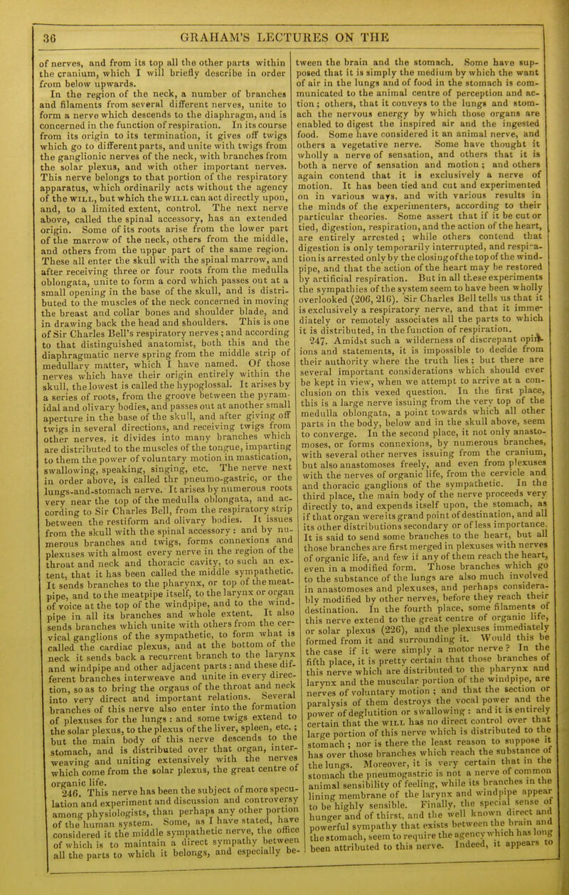 of nerves, and from its top all the other parts within the cranium, which I will briefly describe in order fi'om below upwards. In the region of the neck, a number of branches and filaments from several different nerves, unite to form a nerve which descends to the diaphragm, and Is concerned in the function of respiration. In its course from its origin to its termination, it gives off twigs which go to different parts, and unite with twigs from the ganglionic nerves of the neck, with branches from the solar plexus, and with other important nerves. This nerve belongs to that portion of the respiratory apparatus, which ordinarily acts without the agency of the WILL, but which the will can act directly upon, and, to a limited extent, control. The next nerve above, called the spinal accessory, has an extended origin. Some of its roots arise from the lower part of the marrow of the neck, others from the middle, and others from the upper part of the same region. These all enter the skull with the spinal marrow, and after receiving three or four roots from the medulla oblongata, unite to form a cord which passes out at a small opening in the base of the skull, and is distri- buted to the muscles of the neck concerned in moving the breast and collar bones and shoulder blade, and in drawing back the head and shoulders. This is one of Sir Charles Bell's respiratory nerves ; and according to that distinguished anatomist, both this and the diaphragmatic nerve spring from the middle strip of medullary matter, which I have named. Of those nerves which have their origin entirely within the skull, the lowest is called the hypoglossal. It arises by a series of roots, from the groove between the pyram- idal and olivary bodies, and passes out at another small aperture in the base of the skull, and after giving off twigs in several directions, and receiving twigs from other nerves, it divides into many branches which are distributed to the muscles of the tongue, imparting to them the power of voluntary motion in mastication, swallowing, speaking, singing, etc. The nerve next in order above, is called thr pneumo-gastric, or the lungs-and-stomach nerve. It arises by numerous roots very near the top of the medulla oblongata, and ac- cording to Sir Charles Bell, from the respiratory strip between the restiform and olivary bodies. It issues from the skull with the spinal accessory : and by nu- merous branches and twigs, forms connexions and plexuses with almost every nerve in the region of the throat and neck and thoracic cavity, to such an ex- tent, that it has been called the middle sympathetic. It sends branches to the pharynx, or top of the meat- pipe, and to the meatpipe itself, to the larynx or organ of voice at the top of the windpipe, and to the wind- pipe in all its branches and whole extent. It also sends branches which unite with others from the cer- vical ganglions of the sympathetic, to form what is called the cardiac plexus, and at the bottom of the neck it sends back a recurrent branch to the larynx and windpipe and other adjacent parts : and these dif- ferent branches interweave and unite in every direc- tion, so as to bring the organs of the throat and neck into very direct and important relations. Several branches of this nerve also enter into the formation of plexuses for the lungs : and some twigs extend to the solar plexus, to the plexus of the liver, spleen, etc. ; but the main body of this nerve descends to the stomach, and is distributed over that organ, inter- weaving and uniting extensively with the nerves which come from the solar plexus, the great centre ot organic life. 246 This nerve has been the subject of more specu- lation'and experiment and discussion and controversy among physiologists, than perhaps any other portion of the human system. Some, as I have stated, have considered it the middle sympathetic nerve, the office of which is to maintain a direct sympathy between all the parts to which it belongs, and especially be- tween the brain and the stomach. Some have sup- posed that it is simply the medium by which the want of air in the lungs and of food in the stomach is com- municated to the animal centre of perception and ac- tion; others, that it conveys to the lungs and stom- ach the nervous energy by which those organs are enabled to digest the inspired air and the ingested food. Some have considered it an animal nerve, and others a vegetative nerve. Some have thought it wholly a nerve of sensation, and others that it is both a nerve of sensation and motion ; and others again contend that it is exclusively a nerve of motion. It has been tied and cut and experimented on in various ways, and with various results in the minds of the experimenters, according to their particular theories. Some assert that if it be cut or tied, digestion, respiration, and the action of the heart, are entirely arrested; while others contend that digestion is only temporarily interrupted, and respia- tion is arrested only by the closingof the top of the wind- pipe, and that the action of the heart may be restored by artificial respiration. But in all these experiments the sympathies of the system seem to have been wholly overlooked (206, 21C). Sir Charles Bell tells us that it is exclusively a respiratory nerve, and that it imme- diately or remotely associates all the parts to which it is distributed, in the function of respiration. 247. Amidst such a wilderness of discrepant opiiV ions and statements, it is impossible to decide from their authority where the truth lies ; but there are several important considerations which should ever be kept in view, when we attempt to arrive at a con- clusion on this vexed question. In the first place, this is a large nerve issuing from the very top of the medulla oblongata, a point towards which all other parts in the body, below and in the skull above, seem to converge. In the second place, it not only anasto- moses, or forms connexions, by numerous branches, with several other nerves issuing from the cranium, but also anastomoses freely, and even from plexuses with the nerves of organic life, from the cervicle and and thoracic ganglions of the sympathetic. In the third place, the main body of the nerve proceeds very directly to, and expends itself upon, the stomach, as if that organ wereits grand point of destination, and all its other distributions secondary or of less importance. It is said to send some branches to the heart, but all those branches are first merged in plexuses with nerves of organic life, and few if any of them reach the heart, even in a modified form. Those branches which go to the substance of the lungs are also much involved in anastomoses and plexuses, and perhaps considera- bly modified by other nerves, before they reach their destination. In the fourth place, some filaments of this nerve extend to the great centre of organic life, or solar plexus (226), and the plexuses immediately formed from it and surrounding it. Would this be the case if it were simply a motor nerve ? In the fifth place, it is pretty certain that those branches of this nerve which are distributed to the pharynx and larynx and the muscular portion of the windpipe, are nerves of voluntary motion ; and that the section or paralysis of them'destroys the vocal power and the power of deglutition or swallowing : and it is entirely certain that the will has no direct control over that large portion of this nerve which is distributed to the stomach ; nor is there the least reason to suppose it has over those branches which reach the substance ot the lungs. Moreover, it is very certain that in the stomach the pneumogastric is not a nerve of common animal sensibility of feeling, while its branches in the lining membrane of the larynx and windpipe appear to be highly sensible. Finally, the special sense of hunger and of thirst, and the well known direct and powerful sympathy that exists between the brain and the stomach, seem to require the agency which has long been attributed to this nerve. Indeed, it appears to