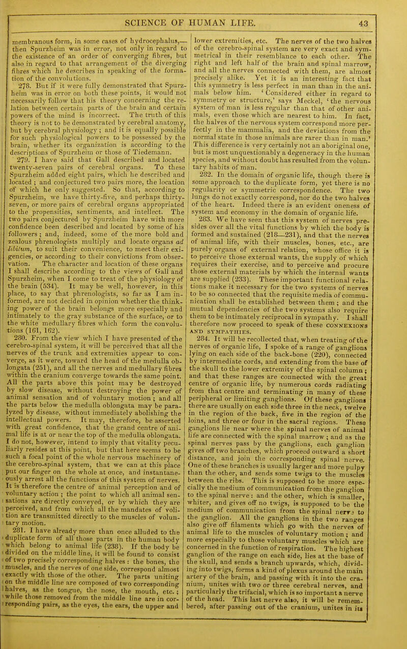 membranous form, in some cases of hydrocephalus,— then Spurzheim was in eiTor, not only in regard to the existence of an order of converging fibres, but also in regard to that arrangement of the diverging fibres which he describes in speaking of the forma- tion of the convolutions. 278. But if it were fully demonstrated that Spurz- heim was in error on both these points, it would not necessarily follow that his theory concerning the re- lation between certain parts of the brain and certain powers of the mind is incorrect. The truth of this theory is not to be demonstrated by cerebral anatomy, but by cerebral physiology ; and it is equally possible for such physiological powers to be possessed by the I brain, whether its organization is according to the descriptions of Spurzheim or those of Tiedemann. 279. I have said that Gall described and located twenty-seven pairs of cerebral organs. To these Spurzheim added eight pairs, which he described and located ; and conjectured two airs more, the location of which he only suggested. So that, according to Spurzheim, we have thirty-five, and perhaps thirty- seven, or more pairs of cerebral organs appropriated to the propensities, sentiments, and intellect. The two pairs conjectured by Spurzheim have with more confidence been described and located by some of his followers; and, indeed, some of the more bold and zealous phrenologists multiply and locate organs ad libilum, to suit their convenience, to meet their exi- gencies, or according to their convictions from obser- viation. The character and location of these organs I shall describe according to the views of Gall and Spurzheim, when I come to treat of the physiology of the brain (534). It may be well, however, in this place, to say that phrenologists, so far as I am in- formed, are not decided in opinion whether the think- ing power of the brain belongs more especially and intimately to the gray substance of the surface, or to the white medullary fibres which form the convolu- tions (ICl, 162). 280. From the view which I have presented of the cerebro-spinal system, it will be perceived that all the nerves of the trunk and extremities appear to con- verge, as it were, toward the head of the medulla ob- longata (251), and all the nerves and medullary fibres within the cranium converge towards the same point. All the parts above this point may be destroyed by slow disease, without destroying the power of animal sensation and of voluntary motion ; and all the parts below the medulla oblongata may be para- lyzed by disease, without immediately abolishing the intellectual powers. It may, therefore, be asserted with great confidence, that the grand centre of ani- mal life is at or near the top of the medulla oblongata. I do not, however, intend to imply that vitality pecu- liarly resides at this point, but that here seems to be such a focal point of the whole nervous machinery of the cerebro-spinal system, that we can at this place put our finger on the whole at once, and instantane- ously arrest all the functions of this system of nerves. It is therefore the centre of animal perception and of voluntary action ; the point to which all animal sen- ! sations are directly conveyed, or by which they are perceived, and from which all the mandates of voli- : tion are transmitted directly to the muscles of volun- 1 tary motion. 281. I have already more than once alluded to the ' duplicate form of all those parts in the human body • which belong to animal life (238). If the body be ' divided on the middle line, it will be found to consist < of two precisely corresponding halves : the bones, the I muscles, and the nerves of one side, correspond almost (exactly with those of the other. The parts uniting (on the middle line are composed of two corresponding 1 halves, as the tongue, the nose, the mouth, etc.; 'while those removed from the middle line are in cor- r responding pairs, as the eyes, the ears, the upper and lower extremities, etc. The nerves of the two halves of the cerebro-spinal system are very exact and sym- metrical in their resemblance to each other. The right and left half of the brain and spinal marrow, and all the nerves connected with them, are almost precisely alike. Yet it is an interesting fact that this symmetry is less perfect in man than in the ani- mals below him. ' Considered either in regard to symmetry or structure,' says Meckel, 'the nervous system of man is less regular than that of other ani- mals, even those which are nearest to him. In fact, the halves of the nervous system correspond more per- fectly in the mammalia, and the deviations from the normal state in those animals are rarer than in man.' This difference is very certainly not an aboriginal one, but is most unquestionably a degeneracy in the human species, and without doubt has resulted from the volun- tary habits of man. 282. In the domain of organic life, though there is some approach to the duplicate form, yet there is no regularity or symmetric correspondence. The two lungs do not exactly correspond, nor do the two halves of the heart. Indeed there is an evident oneness of system and economy in the domain of organic life. _ 283. We have seen that this system of nerves pre- sides over all the vital functions by which the body is formed and sustained (218—231), and that the nerves of animal life, with their muscles, bones, etc., are purely organs of external relation, whose office it is to perceive those external wants, the supply of which requires their exercise, and to perceive and procure those external materials by which the internal wants are supplied (233). These important functional rela- tions make it necessary for the two systems of nerves to be so connected that the requisite media of commu- nication shall be established between them ; and the mutual dependencies of the two systems also require them to be intimately reciprocal in sympathy. I shall therefore now proceed to speak of these conkexioks AND SYMPATHIES. 284. It will be recollected that, when treating of the nerves of organic life, I spoke of a range of ganglions lyiiig on each side of the back-bone (220), connected by intermediate cords, and extending from the base of the skull to the lower extremity of the spinal column ; and that these ranges are connected with the great centre of organic life, by numerous cords radiating from that centre and terminating in many of these peripheral or limiting ganglions. Of these ganglions there are usually on each side three in the neck, twelve in the region of the back, five in the region of the loins, and three or four in the sacral regions. These ganglions lie near where the spinal nerves of animal life are connected with the spinal marrow ; and as the spinal nerves pass by the ganglions, each ganglion gives oiFtwo branches, which proceed outward a short distance, and join the corresponding spinal nerve. One of these branches is usually larger and more pulpy than the other, and sends some twigs to the muscles between the ribs. This is supposed to be more espe- cially the medium of communication from the ganglion to the spinal nerve: and the other, which is smaller, whiter, and gives off no twigs, is supposed to be the medium of communication from the spinal nerrj to the ganglion. All the ganglions in the two ranges also give off filaments which go with the nerves of animal life to the muscles of voluntary motion; and more especially to those voluntary muscles which are concerned in the function of respiration. The highest ganglion of the range on each side, lies at the base of the skull, and sends a branch upwards, which, divid- ing into twigs, forms a kind of plexus around the main artery of the brain, and passing with it into the cra- nium, unites with two or three cerebral nerves, and particularly the trifacial, which is so important a nerve of the head. This last nerve also, it will be remem- bered, after passing out of the cranium, unites in its