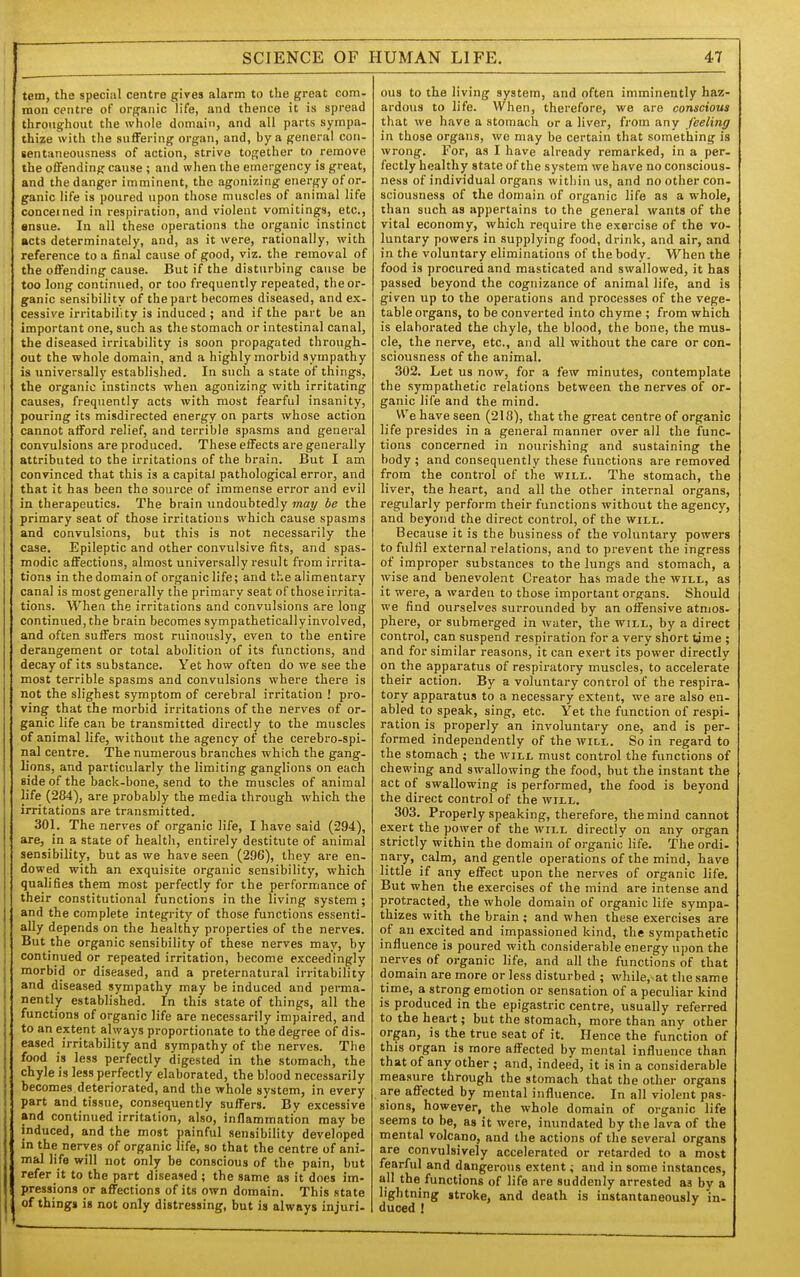 tem, the special centre gives alarm to the great com- mon centre of organic life, and thence it is spread throughout the whole domain, and all parts sympa- thize with the suffering organ, and, by a general con- sen taneousness of action, strive together to remove the offending cause ; and when the emergency is great, and the danger imminent, the agonizing energy of or- ganic life is poured upon those muscles of animal life concerned in respiration, and violent vomitings, etc., ensue. In all these operations the organic instinct acts determinately, and, as it were, rationally, with reference to a final cause of good, viz. the removal of the offending cause. But if the disturbing cause be too long continued, or too frequently repeated, the or- ganic sensibility of the part becomes diseased, and ex- cessive in-itabillty is induced ; and if the part be an important one, such as the stomach or intestinal canal, the diseased irritability is soon propagated through- out the whole domain, and a highly morbid sympathy is universally established. In such a state of things, the organic instincts when agonizing with irritating causes, frequently acts with most fearful insanity, pouring its misdirected energy on parts whose action cannot afford relief, and terrible spasms and general convulsions are produced. These effects are generally attributed to the irritations of the brain. But I am convinced that this is a capital pathological error, and that it has been the source of immense error and evil in therapeutics. The brain imdoubtedly may be the primary seat of those irritations which cause spasms and convulsions, but this is not necessarily the case. Epileptic and other convulsive fits, and spas- modic affections, almost universally result from irrita- tions in the domain of organic life; and the alimentary canal is most generally the primary seat of those irrita- tions. When the irritations and convulsions are long continued, the brain becomes sympathetically involved, and often suffers most ruinously, even to the entire derangement or total abolition of its functions, and decay of its substance. Yet how often do we see the most terrible spasms and convulsions where there is not the slighest symptom of cerebral irritation ! pro- ving that the morbid irritations of the nerves of or- ganic life can be transmitted directly to the muscles of animal life, without the agency of the cerebro-spi- nal centre. The numerous branches which the gang- lions, and particularly the limiting ganglions on each side of the back-bone, send to the muscles of animal life (284), are probably the media through which the irritations are transmitted. 301. The nerves of organic life, I have said (294), are, in a state of health, entirely destitute of animal sensibility, but as we have seen (296), they are en- dowed with an exquisite organic sensibility, which qualifies them most perfectly for the performance of their constitutional functions in the living system ; and the complete integrity of those functions essenti- ally depends on the healthy properties of the nerves. But the organic sensibility of these nerves may, by continued or repeated irritation, become exceedingly morbid or diseased, and a preternatural irritability and diseased sympathy may be induced and perma- nently established. In this state of things, all the functions of organic life are necessarily impaired, and to an extent always proportionate to the degree of dis- eased irritability and sympathy of the nerves. The food is less perfectly digested in the stomach, the chyle is less perfectly elaborated, the blood necessarily becomes deteriorated, and the whole system, in every part and tissue, consequently suffers. By excessive and continued irritation, also, inflammation may be induced, and the most painful sensibility developed in the nerves of organic life, so that the centre of ani- mal life will not only be conscious of the pain, but refer it to the part diseased ; the same as it does im- pressions or affections of its own domain. This state of things is not only distressing, but is always injuri- ous to the living system, and often imminently haz- ardous to life. When, therefore, we are conscious that we have a stomach or a liver, from any feeling in those organs, we may be certain that something is wrong. For, as I have already remarked, in a per- fectly healthy state of the system we have no conscious- ness of individual organs witliin us, and no other con- sciousness of the domain of organic life as a whole, than such as appertains to the general wants of the vital economy, which require the exercise of the vo- luntary powers in supplying food, drink, and air, and in the voluntary eliminations of the body. When the food is procured and masticated and swallowed, it has passed beyond the cognizance of animal life, and is given up to the operations and processes of the vege- table organs, to be converted into chyme ; from which is elaborated the chyle, the blood, the bone, the mus- cle, the nerve, etc., and all without the care or con- sciousness of the animal. 302. Let us now, for a few minutes, contemplate the sympathetic relations between the nerves of or- ganic life and the mind. V\'e have seen (218), that the great centre of organic life presides in a general manner over all the func- tions concerned in nourishing and sustaining the body ; and consequently these functions are removed from the control of the will. The stomach, the liver, the heart, and all the other internal organs, regularly perform their functions without the agency, and beyond the direct control, of the will. Because it is the business of the voluntary powers to fulfil external relations, and to prevent the ingress of improper substances to the lungs and stomach, a wise and benevolent Creator has made the will, as it were, a warden to those important organs. Should we find ourselves surrounded by an offensive atmos- phere, or submerged in water, the will, by a direct control, can suspend respiration for a very short time ; and for similar reasons, it can exert its power directly on the apparatus of respiratory muscles, to accelerate their action. By a voluntary control of the respira- tory apparatus to a necessary extent, we are also en- abled to speak, sing, etc. Yet the function of respi- ration is properly an involuntary one, and is per- formed independently of the will. So in regard to the stomach ; the will must control the functions of chewing and swallowing the food, but the instant the act of swallowing is performed, the food is beyond the direct control of the will. 303. Properly speaking, therefore, the mind cannot exert the power of the will directly on any organ strictly within the domain of organic life. The ordi- nary, calm, and gentle operations of the mind, have little if any effect upon the nerves of organic life. But when the exercises of the mind are intense and protracted, the whole domain of organic life sympa- thizes with the brain; and when these exercises are of an excited and impassioned kind, the sympathetic influence is poured with considerable energy upon the nerves of organic life, and all the functions of that domain are more or less disturbed ; while,-at the same time, a strong emotion or sensation of a peculiar kind is produced in the epigastric centre, usually referred to the heart; but the stomach, more than any other organ, is the true seat of it. Hence the function of this organ is more affected by mental influence than that of any other ; and, indeed, it is in a considerable measure through the stomach that the other organs are affected by mental influence. In all violent pas- sions, however, the whole domain of organic life seems to be, as it were, inundated by the lava of the mental volcano, and the actions of the several organs are convulsively accelerated or retarded to a most fearful and dangerous extent; and in some instances, all the functions of life are suddenly arrested as by a lightning stroke, and death is instantaneously in- duced !