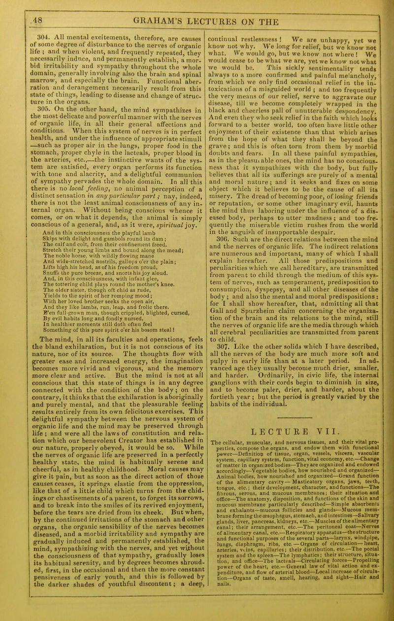 304. All mental excitements, therefore, are causes of some degree of disturbance to the nerves of organic life ; and when violent, and frequently repeated, they necessarily indnce, and permanently establish, a mor- bid irritability and sympathy throughout the whole domain, generally involving also the brain and spinal marrow, and especially the brain. Functional aber- ration and derangement necessarily result from this state of things, leading to disease and change of struc- ture in the organs. 305. On the other hand, the mind sympathizes in the most delicate and powerful manner with the nerves of organic life, in all their general affections and conditions. When this system of nerves is in perfect health, and under the influence of appropriate stimuli —such as proper air in the lungs, proper food in the stomach, proper chyle in the lacteals, proper blood in the arteries, etc.,—the instinctive wants of the sys- tem are satisfied, every organ performs its function with tone and alacrity, and a delightful communion of sympathy pervades the whole domain. In all this there is no local feeling, no animal perception of a distinct sensation iw any particular part ; nay, indeed, there is not the least animal consciousness of any in- ternal organ. Without being conscious whence it comes, or on what it depends, the animal is simply conscious of a general, and, as it were, spiritual joy. And in this consciousness the playful lamb Skips with delight and gambols round its dam ; The calf and colt, from their confinement freed, Stretch their young limbs and bound along the mead; The noble horse, with wildly flowing mane And wide-stretched nostrils, gallops o'er the plain; Lifts high his head, as of his freedom proud. Snuffs the pure breeze, and snorts his joy aloud. And, in this consciousness, with infant glee, The tottering child plays round the mother's knee. The older sister, though oft chid as rude. Yields to tlie spirit of her romping mood ; With her loved brother seeks the open air. And they like lambs, run, leap, and frolic there. E'en full-grown man, though crippled, blighted, cursed. By evil habits long and fondly nursed. In healthier moments still doth often feel Something of this pure spirit o'er his bosom steal! The mind, in all its faculties and operations, feels the bland exhilaration, but it is not conscious of its nature, nor of its source. The thoughts flow with greater ease and increased energy, the imagination becomes more vivid and vigorous, and the memory more clear and active. But the mind is not at all conscious that this state of things is in any degree connected with the condition of the body; on the contrary, it thinks that the exhilaration is aboriginally and purely mental, and that the pleasurable feeling results entirely from its own felicitous exercises. This delightful sympathy between the nervous system of organic life and the mind may be preserved through life ; and were all the laws of constitution and rela- tion which our benevolent Creator has established in our nature, properly obeyed, it would be so. While the nerves of organic life are preserved in a perfectly healthy state, the mind is habitually serene and cheerful, as in healthy childhood. Moral causes may give it pain, but as soon as the direct action of those causes ceases, it springs elastic from the oppression, like that of a little child which turns from the chid- ings or chastisements of a parent, to forget its sorrows, and to break into the smiles of its revived enjoyment, before the tears are dried from its cheek. But when, by the continued irritations of the stomach and other organs, the organic sensibility of the nerves becomes diseased, and a morbid irritability and sympathy are gradually induced and permanently established, the mind, sympathizing with the nerves, and yet without the consciousness of that sympathy, gradually loses its habitual serenity, and by degrees becomes shroud- ed, first, in the occasional and then the more constant pensiveness of early youth, and this is followed by the darker shades of youthful discontent; a deep, continual restlessness ! We are unhappy, yet we know not why. We long for relief, but we know not what. We would go, but we know not wliere ! We would cease to be what we are, yet we know not what we would be. This sickly sentimentality tends always to a more confirmed and painful melancholy, from which we only find occasional relief in the in- toxications of a misguided world ; and too frequently the very means of our relief, serve to aggravate our disease, till we become completely wrapped in the black and cheerless pall of unutterable despondency. And even they who seek relief in the faith which looks forward to a better world, too often have little other enjoyment of their existence than that which arises from the hope of what they shall be beyond the grave; and this is often torn from them by morbid doubts and fears. In all these painful sympathies, as in the pleasuiable ones, the mind has no conscious- ness that it sympathizes with the body, but fully believes that all its sufferings are purely of a mental and moral nature; and it seeks and fixes on some object which it believes to be the cause of all its misery. The dread of becoming poor, of losing friends or reputation, or some other imaginary evil, haunts the mind thus laboring under the influence of a dis- eased body, perhaps to utter madness ; and too fre- quently the miserable victim rushes from the world in the anguish of insupportable despair. 306. Such are the direct relations between the mind and the nerves of organic life. The indirect relations are numerous and important, many of which I shall explain hereafter. All those predispositions and peculiarities which we call hereditary, are transmitted from parent to child through the medium of ihis sys- tem of nerves, such as temperament, predisposition to consumption, dyspepsy, and all other diseases of the body ; and also the mental and moral predispositions : for I shall show hereafter, that, admitting all that Gall and Spurzheim claim concerning the organiza- tion of the brain and its relations to the mind, still the nerves of organic life are the media through which all cerebral peculiarities are transmitted from parent to child. 307. Like the other solids which I have described, all the nerves of the body are much more soft and pulpy in early life than at a later period. In ad- vanced age they usually become much drier, smaller, and harder. Ordinarily, in civic life, the internal ganglions with their cords begin to diminish in size, and to become paler, drier, and harder, about the fortieth year ; but the period is greatly varied by the habits of the individual. LECTURE VII. The cellular, muscular, and nervous tissues, and their vital pro- peities, compose the organs, and endow them with functional pewer—Definition of tissue, organ, vessels, viscera, vascular system, capillary system, function, vital economy, etc.—Changs of matter in organized bodies—They are organized and endowed accordingly—Vegetable bodies, how nourished and organized— Animal bodies, how nourished and organized—Grand function of the alimentary cavity—Masticatory organs, jaws, teith, tongue, etc.; their development, character, and functions—The fibrous, serous, and mucous membranes; their situation and office—The anatomy, disposition, and functions of the skin and mucous membrane particularly described—Simple absorbents and exhalants—mucous follicles and glands—Mucous mem- brane forming the oesophagus, stomach, and intestines—Salivary glands, liver, pancreas, kidneys, etc.—Muscles of the alimentary canal; their arrangement, etc.—The peritoneal coat—Nerves of alimentary canal, etc.—Respiratory apparatus—theslructure and functional purposes of the several parts—larynx, windpipe, lungs, diaphragm, ribs, etc. — Organs of circulation—heart, arteries, viins, capillaries; their distribution, etc.—The portal system and the spleen—The lymphatics; their structure, situa- tion, and office—The lacti-als-Circulating forces-Propelling power of the heart, etc.—General law of vital action and ex- penditure, and flow of arterial blood—Local increase of circula- tion-Organs of taste, smell, hearing, and sight—Hair and nails.