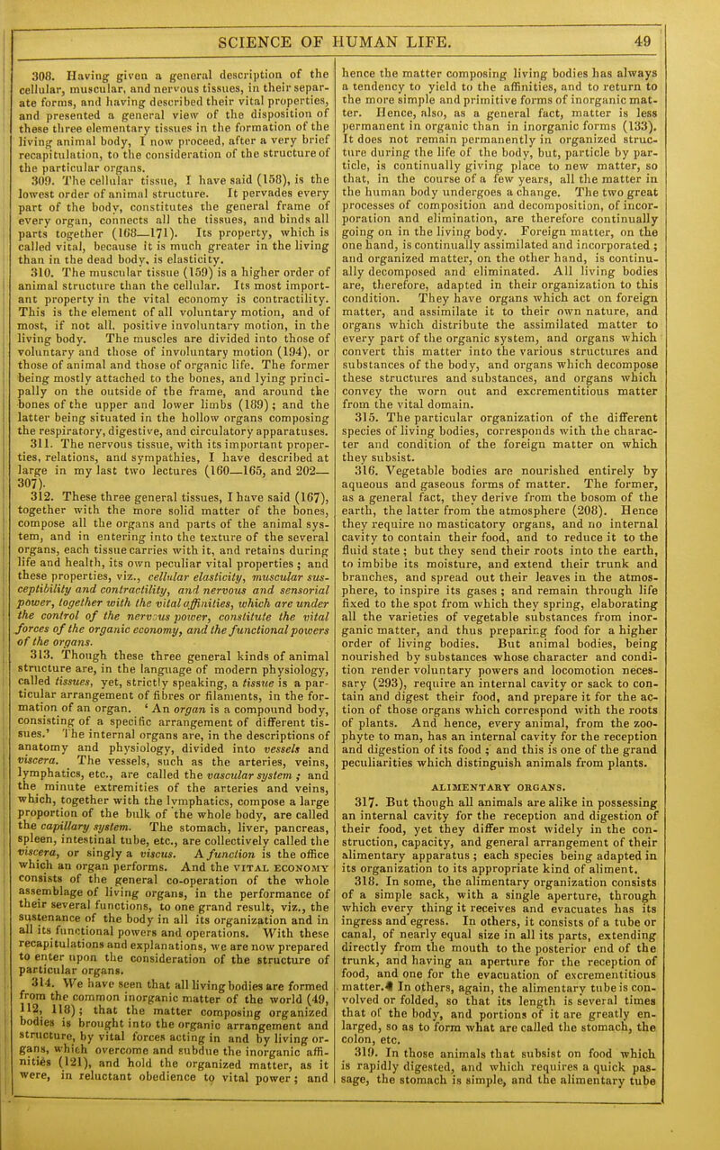 308. Having given a general description of the cellular, muscular, and nervous tissues, in their separ- ate forms, and having described their vital properties, and presented a general view of the disposition of these three elementary tissues in the formation of the living animal body, I now proceed, after a very brief recapitulation, to tlie consideration of the structure of the particular organs. 309. The cellular tissue, I have said (158), is the lowest order of animal structure. It pervades every part of the body, constitutes the general frame of every organ, connects all the tissues, and binds all parts together (168—171). Its property, which is called vital, because it is much greater in the living than in the dead body, is elasticity. 310. The muscular tissue (159) is a higher order of animal structure than the cellular. Its most import- ant property in the vital economy is contractility. This is the element of all voluntary motion, and of most, if not all, positive involuntary motion, in the living body. The muscles are divided into those of voluntary and those of involuntary motion (194), or those of animal and those of organic life. The former being mostly attached to the bones, and lying princi- pally on the outside of the frame, and around the bones of the upper and lower limbs (189); and the latter being situated in the hollow organs composing the respiratory, digestive, and circulatory apparatuses. 311. The nervous tissue, with its important proper- ties, relations, and sympathies, I have described at large in my last two lectures (160—165, and 202— 307). 312. These three general tissues, I have said (167), together with the more solid matter of the bones, compose all the organs and parts of the animal sys- tem, and in entei'ing into the te:tture of the several organs, each tissue carries with it, and retains during life and health, its own peculiar vital properties ; and these properties, viz., cellular elasticity, muscular sus- ceptibility and contractility/, and nervous and sensorial power, together with the vital affinities, which are under the control of the nervous power, constitute the vital forces of the organic economy, and the functional powers of the organs. 313. Though these three general kinds of animal stnicture are, in the language of modern physiology, called tissues, yet, strictly speaking, a tissue is a par- ticular arrangement of fibres or filaments, in the for- mation of an organ. ' An or^ran is a compound body, consisting of a specific arrangement of different tis- sues.' 'I'he internal organs are, in the descriptions of anatomy and physiology, divided into vessels and viscera. ^ The vessels, such as the arteries, veins, lymphatics, etc., are called the vascular system ; and the minute extremities of the arteries and veins, which, together with the lymphatics, compose a large proportion of the bulk of the whole body, are called the capillary system. The stomach, liver, pancreas, spleen, intestinal tube, etc., are collectively called tlie viscera, or singly a viscus. A function is the office which an organ performs. And the vital economy consists of the general co-operation of the whole assemblage of living organs, in the performance of their several functions, to one grand result, viz., the sustenance of the body in all its organization and in all its functional powers and operations. With these recapitulations and explanations, we are now prepared to enter upon the consideration of the structure of particular organs. 314. We have seen that all living bodies are formed from the common inorganic matter of the world (49, 112, 118); that the matter composing organized bodies is brought into the organic arrangement and stnicture, by vital forces acting in and by living or- gans, which overcome and subdue the inorganic affi- nities (121), and hold the organized matter, as it were, in reluctant obedience 19 vital power; and hence the matter composing living bodies has always a tendency to yield to the affinities, and to i-eturn to the more simple and primitive forms of inorganic mat- ter. Hence, also, as a general fact, matter is less permanent in organic than in inorganic forms (133). It does not remain permanently in organized struc- ture during the life of the body, but, particle by par- ticle, is continually giving place to new matter, so that, in the course of a few years, all the matter in the human body undergoes a change. The two great processes of composition and decomposition, of incor- poration and elimination, are therefore continually going on in the living body. Foreign matter, on the one hand, is continually assimilated and incorporated ; and organized matter, on the other hand, is continu- ally decomposed and eliminated. All living bodies are, therefore, adapted in their organization to this condition. They have organs which act on foreign matter, and assimilate it to their own nature, and organs which distribute the assimilated matter to every part of the organic system, and organs which convert this matter into the various structures and substances of the body, and organs which decompose these structui-es and substances, and organs which, convey the worn out and excrementitious matter from the vital domain. 315. The particular organization of the different species of living bodies, corresponds with the charac- ter and condition of the foreign matter on which they subsist. 316. Vegetable bodies are nourished entirely by aqueous and gaseous forms of matter. The former, as a general fact, they derive from the bosom of the earth, the latter from the atmosphere (208). Hence they require no masticatory organs, and no internal cavity to contain their food, and to reduce it to the fluid state ; but they send their roots into the earth, to imbibe its moisture, and extend their trunk and branches, and spread out their leaves in the atmos- phere, to inspire its gases ; and remain through life fixed to the spot from which they spring, elaborating all the varieties of vegetable substances from inor- ganic matter, and thus preparing food for a higher order of living bodies. But animal bodies, being nourished by substances whose character and condi- tion render voluntary powers and locomotion neces- sary (293), require an internal cavity or sack to con- tain and digest their food, and prepare it for the ac- tion of those organs which correspond with the roots of plants. And hence, every animal, from the zoo- phyte to man, has an internal cavity for the reception and digestion of its food ; and this is one of the grand peculiarities which distinguish animals from plants. ALIMENTARY ORGANS. 317. But though all animals are alike in possessing an internal cavity for the reception and digestion of their food, yet they differ most widely in the con- struction, capacity, and general arrangement of their alimentary apparatus ; each species being adapted in its organization to its appropriate kind of aliment. 318. In some, the alimentary organization consists of a simple sack, with a single aperture, through which every thing it receives and evacuates has its ingress and egress. In others, it consists of a tube or canal, of nearly equal size in all its parts, extending directly from the mouth to the posterior end of the trunk, and having an aperture for the reception of food, and one for the evacuation of excrementitious matter.^ In others, again, the alimentary tube is con- volved or folded, so that its length is several times that of the body, and portions of it are greatly en- larged, so as to form what are called the stomach, the colon, etc. 319. In those animals that subsist on food which is rapidly digested, and which requires a quick pas- sage, the stomach is simple, and the alimentary tube