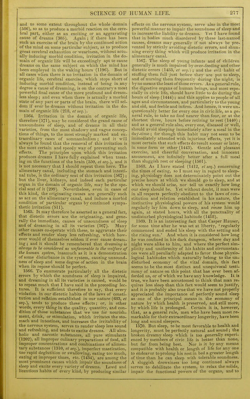 SCIENCE OF and to some extent throughout the whole domain (586), so as to produce a morbid reaction on the cere- bral part, either as an exciting or an aggravating cause of dreams (305). Again ; if there has been such an exercise of the brain by the continued action of the mind on some particular subject, as to produce great cerebral exhaustion or weariness, without actu- ally inducing morbid condition, irritation in the do- main of organic life will be exceedingly apt to cause dreams on the same subject on which the mind has been employed in the walcing hours (1196). But in all cases when there is no irritation in the domain of organic life, cerebral exercise, which stops short of inducing morbid condition, instead of being in any degree a cause of dreaming, is on the contrary a most powerful final cause of the more profound and dream, less sleep; and even when there is actually a morbid state of any part or parts of the brain, there will sel- dom if ever be dreams without irritation in the do- main of organic life (218, et seq.). 1564. Irritation in the domain of organic life, therefore (571), may be considered the grand cause of unsoundness of sleep, and of dreams in all their varieties, from the most shadowy and vague concep- tions of things, to the most strongly marked and ex- traordinary cases of somnambulism; and it will always be found that the removal of this irritation is the most certain and speedy way of preventing such effects. The pi-inciples upon which this irritation produces dreams I have fully explained when treat- ing on the functions of the brain (550, et seq.), and it is not necessary that I should repeat them here. The alimentary canal, including the stomach and intesti- nal tube, is the ordinary seat of this irritation (567) ; but the liver, kidneys, and indeed each particular organ in the domain of organic life, may be the spe- cial seat of it (299). Nevertheless, even in cases of this kind, the originating causes are generally such as act on the alimentary canal, and induce a morbid condition of particular organs by continued sympa- thetic irritation (511). 1565. It may therefore be asserted as a general fact, that dietetic errors are the originating, and gene- rally the immediate, causes of unsoundness of sleep and of dreaming in all its varieties (567). Many other causes co-operate with these, to aggravate their effects and render sleep less refreshing, which how- ever would of themselves seldom if ever cause dream- ing ; and it should be remembered that dreaming is always to be considered as unfavorable to the rvelfare of the human system, inasmuch as it is a demonstration of some disturbance in the system, causing unsound- ness of sleep and some degree of action in the brain when its repose should be perfect. 1566. To enumerate particularly all the dietetic errors by which the soundness of sleep is impaired, and dreaming in all its varieties is caused, would be to repeat much that I have said in the preceding lec- tures. It is sufficient therefore to say, that every violation in our dietetic habits of the laws of consti- tution and relktion established in our nature (683, et seq.), tends to produce these effects; or, in other words, every thing in the quality, quantity, and con- dition of those substances that we use for nourish- ment, drink, or stimulation, which irritates the sto- mach and intestines, and increases the irritability of the nervous system, serves to render sleep less sound and refreshing, and tends to excite dreams. All alco- holic and narcotic substances, all pure stimulants (1202), all improper culinary preparations of food, all improper concentrations and combinations of alimen- tary substances (1310, et seq.), imperfect mastication, too rapid deglutition or swallowing, eating too much, eating at improper times, etc. (1434), are among the most prominent causes which impair the soundness of sleep and excite every variety of dreams. Lewd and licentious habits of every kind, by producing similar HUMAN LIFE. 277 effects on the nervous system, serve also in the most powerful manner to impair the soundness of sleep and to increase the liability to dreams. Yet I have found that in bodies much disordered by these last-named causes, dreams may generally if not always be pre- vented by strictly avoiding dietetic errors, and shun- ning every thing which will produce irritation in the alimentary canal. 1567. The sleep of young infants and of children generally is much impaired by over-feeding and other dietetic errors (1453, et seq.) ; and the evil habit of stuffing them full just before they are put to sleep, and of nursing them frequently during the night, is liy no means the least of those errors. As a general rule, the digestive organs of human beings, and most espe- cially in civic life, should have little to do during the hours of sleep (1444) ; and this applies to people of all ages and circumstances, and particularly to the young and old, and feeble and infirm. And hence, it were un- questionably better for every one in civic life, as a ge- neral rule, to take no food nearer than four, or at the shortest three, hours before retiring to rest (1440) ; and as a general rule also, every one, diseased or well, should avoid sleeping immediately after a meal in the day-time ; for though this habit may not seem to be immediately attended with injurious effects, yet it is most certain that such effects do result sooner or later, in some form or other (1443). Gentle and pleasant exercise, and cheerful conversation, and innocent amusement, are infinitely better after a full meal than sluggish rest or sleeping (1501). 1568. As I have stated (1412, et seq.) concerning the times of eating, so I must say in regard to sleep- ing, physiology does not determinately point out the precise hours at which we should go to sleep, and at which we should arise, nor tell us exactly how long our sleep should be. Yet without doubt, it man were in all respects perfectly obedient to the laws of con- stitution and relation established in his nature, the instinctive physiological powers of his system would regularly lay him down to sleep, and rouse him up again, at stated hours, with all the punctuality of undisturbed physiological habitude (1418). 1569. It is an interesting fact that Casper Hauser, for some time after he was set at liberty, ' regularly commenced and ended his sleep with the setting and the rising sun.' And when it is considered how long he was confined in his dark dungeon, where day and night were alike to him, and where the perfect sim- plicity and uniformity of his habits and circumstan- ces were all peculiarly adapted to favor those physio- logical habitudes which naturally belong to the un- disturbed economy of the vital domain, this fact seems to be the most distinct and unequivocal testi- mony of nature on this point that has ever been af- forded us, or of which we have any knowledge. It is true, we have been accustomed to think that man re- quires less sleep than this fact would seem to justify, and it is probably also true that we have not properly appreciated the importance of perfectly sound sleep as ■ one of the principal means in the economy of nature by which health is preserved, and still more, by which life is prolonged. Certain it is, however, that, as a general rule, men who have been most re- markable for their extraordinary longevity, have been long and sound sleepers. 1570. But sleep, to be most favorable to health and longevity, must be perfectly natural and sound ; the broken dreamy sleep which is too generally experi- enced by members of civic life is better than none, but far from being best. Nor is it by any means compatible with health or length of life for any one to endeavor to prolong his rest in bed a greater length of time than he can sleep with tolerable soundness. A sluggish drowsiness too long continued always serves to debilitate the system, to relax the solids, impair the functional powers of the organs, and to