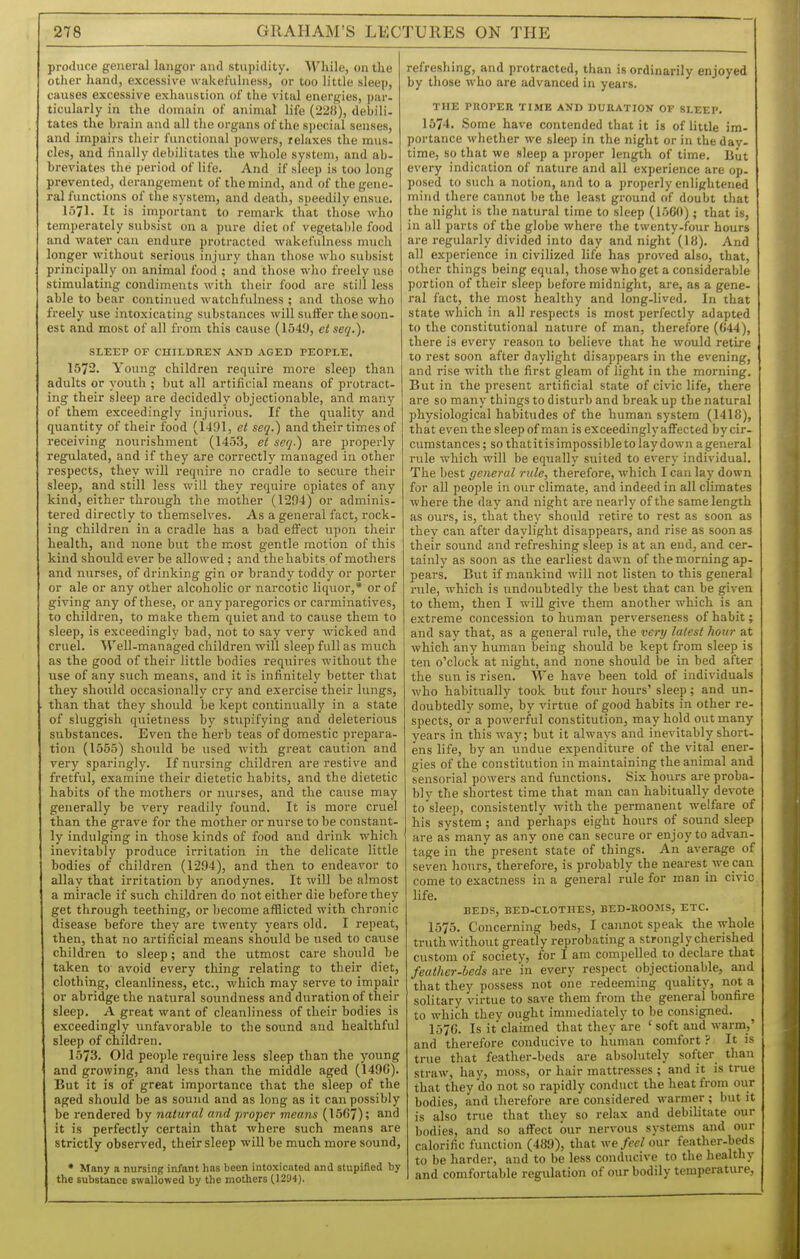 produce general langor and stupidity. While, on the other hand, excessive wakefulness, or too little sleep, causes excessive exhaustion of the vital energies, par- ticularly in the domain of animal life (228), debili- tates the brain and all the organs of the S])ecial senses, and impairs their functional jjowers, relaxes the mus- cles, and finally debilitates the whole system, and ab- breviates the period of life. And if sleep is too long prevented, derangement of the mind, and of the gene- ral functions of the system, and death, speedily ensue. 1571. It is important to remark that those who temperately subsist on a pure diet of vegetable food and water can endure protracted wakefulness much longer without serious injury than those who subsist principally on animal food ; and those who freely use stimulating condiments with their food are still less able to bear continued watchfulness ; and those who freely use intoxicating substances will suffer the soon- est and most of all from this cause (1549, eiseq.), SLEEP OF CHILDREN AND AGED PEOPLE. 1672. Young children require more sleep than adults or youth ; but all artificial means of protract- ing their sleep are decidedly objectionable, and many of them exceedingly injurious. If the quality and quantity of their food (1491, et seq.) and their times of receiving nourishment (1453, et seq.') are properly regelated, and if they are correctly managed in other respects, they will requii-e no cradle to secure their sleep, and still less will they require opiates of any kind, either through the mother (1294) or adminis- tered directly to themselves. As a general fact, rock- ing children in a cradle has a bad effect upon their health, and none but the most gentle motion of this kind should ever be allowed ; and thehabits.of mothers and niirses, of drinking gin or brandy toddy or porter or ale or any other alcoholic or narcotic liquor,* or of giving any of these, or any paregorics or carminatives, to children, to make them quiet and to cause them to sleep, is exceedingly bad, not to say very wicked and cruel. Well-managed children will sleep full as much as the good of their little bodies requires without the use of any such means, and it is infinitely better that they should occasionally cry and exei'cise their lungs, than that they should be kept continually in a state of sluggish quietness by stupifying and deleterious substances. Even the herb teas of domestic prepara- tion (1555) should be used with great caution and very sparingly. If nursing children are restive and fretful, examine their dietetic habits, and the dietetic habits of the mothers or nurses, and the cause may generally be very readily found. It is more cruel than the grave for the mother or nurse to be constant- ly indulging in those kinds of food and drink which inevitably produce irritation in the delicate little bodies of children (1294), and then to endeavor to allay that irritation by anodynes. It will be almost a miracle if such children do not either die before they get through teething, or become afflicted with chronic disease before they are twenty years old. I repeat, then, that no artificial means should be used to cause children to sleep; and the utmost care should be taken to avoid every thing relating to their diet, clothing, cleanliness, etc., which may serve to impair or abridge the natural soundness and duration of their sleep. A great want of cleanliness of their bodies is exceedingly unfavorable to the sound and healthful sleep of children. 1573. Old people require less sleep than the young and growing, and less than the middle aged (1490). But it is of great importance that the sleep of the aged should be as sound and as long as it can possibly be rendered by natural and proper means (1567); it is perfectly certain that whei'e such means are strictly observed, their sleep will be much more sound, * Many a nursing infant has been intoxicated and stupified by the substance swallowed by the mothers (1294). refreshing, and protracted, than is ordinarily enjoyed by those who are advanced in years. THE PROPER TIME AND DURATION OF SLEEP. 1574. Some have contended that it is of little im- portance whether we sleep in the night or in the day- time, so that we sleep a proper length of time, liiit every indication of nature and all experience are op- posed to such a notion, and to a properly enlightened mind there cannot be the least ground of doubt that the night is the natural time to sleep (1500); that is, in all parts of the globe where the twenty-four hours are regularly divided into day and night (18). And all experience in civilized life has proved also, that, other things being equal, those who get a considerable portion of their sleep before midnight, are, as a gene- ral fact, the most healthy and long-lived. In that state which in all respects is most perfectly adapted to the constitutional nature of man, therefore (044), there is every reason to believe that he would retire to rest soon after daylight disappears in the evening, and rise with the first gleam of light in the morning. But in the present artificial state of civic life, there are so many things to disturb and break up the natural physiological habitudes of the human system (1418), that even the sleep of man is exceedingly affected bycir- cumstances; so that it is impossi ble to lay down a general rule which will be equally suited to every individual. The best general rule, therefore, which I can lay down for all people in our climate, and indeed in all climates where the day and night are nearly of the same length as ours, is, that they should retire to rest as soon as they can after daylight disappears, and rise as soon as their sound and refreshing sleep is at an end, and cer- tainly as soon as the earliest dawn of the morning ap- pears. But if mankind will not listen to this general rule, which is undoubtedly the best that can be given to them, then I will give them another which is an extreme concession to human perverseness of habit; and say that, as a general rule, the very latest hour at Avhich any human beiug should be kept from sleep is ten o'clock at night, and none should be in bed after the sun is risen. We have been told of individuals who habitually took but four hours' sleep; and un- doubtedly some, by virtue of good habits in other re- spects, or a powerful constitution, may hold out many years in this way; but it always and inevitably short- ens life, by an undue expenditure of the vital ener- gies of the constitution in maintaining the animal and sensorial powers and functions. Six hours are proba- bly the shortest time that man can habitually devote to sleep, consistently with the permanent welfare of his system ; and perhaps eight hours of sound sleep are as many as any one can secure or enjoy to advan- tage in the' present state of things. An average of seven hours, therefore, is probably the nearest we can come to exactness in a general rule for man in civic life. BEDS, BED-CLOTHES, BED-BOOMS, ETC. 1575. Concerning beds, I cannot speak the whole truth without greatly reprobating a strongly cherished custom of society, for I am compelled to declare that feather-beds are 'in every respect objectionable, and that they possess not one redeeming quality, not a solitary virtue to save them from the general bonfire to which they ought immediately to be consigned. 1570. Is it claimed that they are ' soft and warm,' and therefore conducive to human comfort ? It is true that feather-beds are absolutely softer than straw, hay, moss, or hair mattresses ; and it is tme that they do not so rapidly conduct the heat from our bodies, and therefore are considered warmer; but it is also true that they so relax and debilitate our bodies, and so affect bur nervous systems and our calorific function (489), that feel our feather-beds to be harder, and to be less conducive to the healthy and comfortable regulation of our bodily temperature.