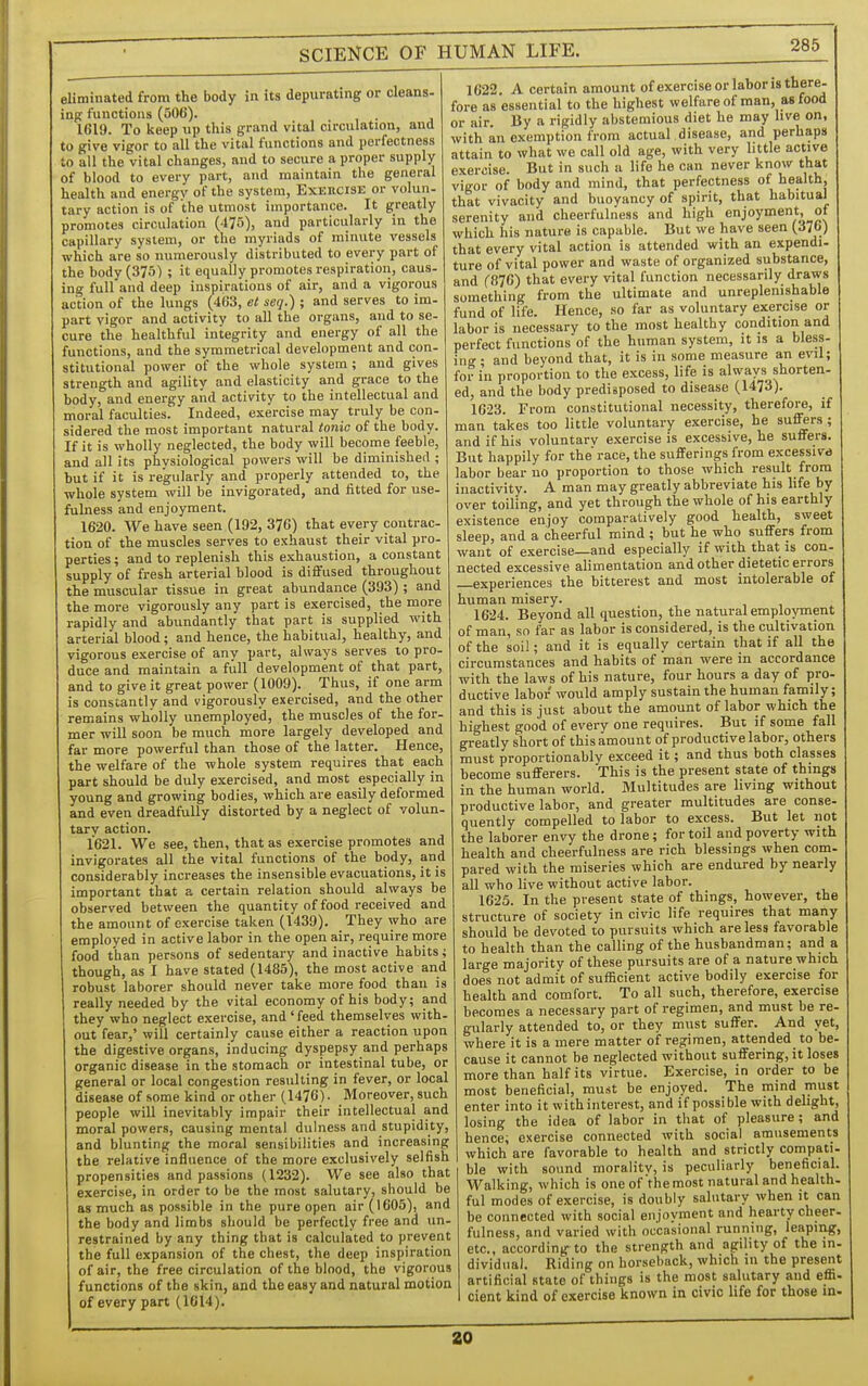eliminated from the body in its depurating or cleans- ing functions (506). 1619. To keep up this grand vital circulation, and to give vigor to all the vital functions and porfectness to all the vital changes, and to secure a proper supply of blood to every part, and maintain the general health and energy of the system. Exercise or volun- tary action is of the utmost importance. It greatly promotes circulation (475), and particularly in the capillary system, or the myriads of minute vessels which are so numerously distributed to every part of the body (375) ; it equally promotes respiration, caus- ing full and deep inspirations of air, and a vigorous action of the lungs (463, et seq.) ; and serves to im- part vigor and activity to all the organs, and to se- cure the healthful integrity and energy of all the functions, and the symmetrical development and con- stitutional power of the whole system; and gives strength and agility and elasticity and grace to the body, and energy aiid activity to the intellectual and moral faculties. Indeed, exercise may truly be con- sidered the most important natural tonic of the body. If it is wholly neglected, the body will become feeble, and all its physiological powers will be diminished ; but if it is regularly and properly attended to, the whole system will be invigorated, and fitted for use- fulness and enjoyment. 1620. We have seen (192, 376) that every contrac- tion of the muscles serves to exhaust their vital pro- perties ; and to replenish this exhaustion, a constant supply of fresh arterial blood is diffused throughout the muscular tissue in great abundance (393) ; and the more vigorously any part is exercised, the more rapidly and abundantly that part is supplied with arterial blood; and hence, the habitual, healthy, and vigorous exercise of any part, always serves to pro- duce and maintain a full development of that part, and to give it great power (1009). Thus, if one arm is constantly and vigorously exercised, and the other remains wholly unemployed, the muscles of the for- mer will soon be much more largely developed and far more powerful than those of the latter. Hence, the welfare of the whole system requires that each part should be duly exercised, and most especially in young and growing bodies, which are easily deformed and even dreadfully distorted by a neglect of volun- tary action. 1621. We see, then, that as exercise promotes and invigorates all the vital functions of the body, and considerably increases the insensible evacuations, it is important that a certain relation should always be observed between the quantity of food received and the amount of exercise taken (1439). They who are employed in active labor in the open air, require more food than persons of sedentary and inactive habits; though, as I have stated (1485), the most active and robust laborer should never take more food thau is really needed by the vital economy of his body; and they who neglect exercise, and'feed themselves with- out fear,' will certainly cause either a reaction upon the digestive organs, inducing dyspepsy and perhaps organic disease in the stomach or intestinal tube, or general or local congestion resulting in fever, or local disease of some kind or other (1476). Moreover, such people will inevitably impair their intellectual and moral powers, causing mental dulness and stupidity, and blunting the moral sensibilities and increasing the relative influence of the more exclusively selfish propensities and passions (1232). We see also that exercise, in order to be the most salutary, should be as much as possible in the pure open air (1605), and the body and limbs should be perfectly free and un- restrained by any thing that is calculated to prevent the full expansion of the chest, the deep inspiration of air, the free circulation of the blood, the vigorous functions of the skin, and the easy and natural motion of every part (1614). 1622. A certain amount of exercise or labor is there- fore as essential to the highest welfareof man, asfood or air. By a rigidly abstemious diet he may live on, with an exemption from actual disease, and perhaps attain to what we call old age, with very little active exercise. But in such a life he can never know that vigor of body and mind, that perfectness of health, that vivacity and buoyancy of spirit, that habitual serenity and cheerfulness and high enjoyment of which his nature is capable. But we have seen (376) that every vital action is attended with an expendi- ture of vital power and waste of organized substance, and (876) that every vital function necessarily draws something from the ultimate and unreplenishable fund of life. Hence, so far as voluntary exercise or labor is necessary to the most healthy condition and perfect functionsof the human system, it is a bless- ing • and beyond that, it is in some measure an evil; for in proportion to the excess, life is always shorten- ed, and the body predisposed to disease (1473). 1623. From constitutional necessity, therefore, if man takes too little voluntary exercise, he suffers; and if his voluntary exercise is excessive, he suffers. But happily for the race, the sufferings from excessive labor bear no proportion to those which result from inactivity. A man may greatly abbreviate his life by over toiling, and yet through the whole of his earthly existence enjoy comparatively good health, sweet sleep, and a cheerful mind ; but he who suffers from want of exercise—and especially if with that is con- nected excessive alimentation and other dietetic errors —experiences the bitterest and most intolerable of human misery. 1624. Beyond all question, the natural employment of man, so far as labor is considered, is the cultivation of the soil; and it is equally certain that if all the circumstances and habits of man were in accordance with the laws of his nature, four hours a day of pro- ductive labor would amply sustain the human family; and this is just about the amount of labor which the highest good of every one requires. But if some fall greatly short of this amount of productive labor, others must proportionably exceed it; and thus both classes become sufferers. This is the present state of things in the human world. Multitudes are living without productive labor, and greater multitudes are conse- quently compelled to labor to excess. But let not the laborer envy the drone ; for toil and poverty with health and cheerfulness are rich blessings when coin- pared with the miseries which are endured by nearly all who live without active labor. 1625. In the present state of things, however, the structure of society in civic life requires that many should be devoted to pursuits which are less favorable to health than the calling of the husbandman; and a large majority of these pursuits are of a nature which does not admit of sufficient active bodily exercise for health and comfort. To all such, therefore, exercise becomes a necessary part of regimen, and must be re- gularly attended to, or they must suffer. And yet, where it is a mere matter of regimen, attended to be- cause it cannot be neglected without suffering, it loses more than half its virtue. Exercise, in order to be most beneficial, must be enjoyed. The mind must enter into it withinterest, and if possible with delight, losing the idea of labor in that of pleasure; and hence; exercise connected with social amusements which are favorable to health and strictly compati- ble with sound morality, is peculiarly beneficial. Walking, which is one of the most natural and health, ful modes of exercise, is doubly salutary when it can be connected with social enjoyment and hearty cheer- fulness, and varied with occasional running, leaping, etc., according to the strength and agility of the in- dividual. Riding on horseback, which in the present artificial state of things is the most salutary and effi- cient kind of exercise known in civic life for those m- 20