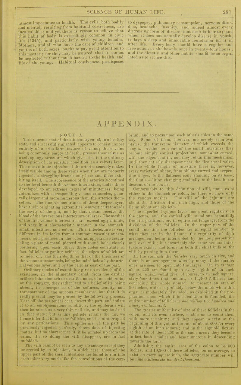 utmost importance to health. The evils, both bodily and mental, resulting from habitual costiveness, are incalculable; and yet there is reason to believe that this habit of bodv is exceedingly common in civic life (i:?45), and 'particularly with young females. Mothers, and all who have the care of children and youths of both sexes, ought to pay great attention to ibis matter ; for they may be assured that it cannot be neglected without much hazard to the health and life of the voung. Habitual costiveness predisposes to dyspepsy, pulmonary consumption, nervous disor- ders, headache, insanity, and indeed almost every distressing form of disease that flesh is heir to ; and when it does not actually develo]) disease in youth, it lays a deep and immovable foundation ibr it in after life. Every body should have a regular and free action of the bowels once in tvventv.fonr hours ; aiul the dietetic and other habits .should be so regu- lated as to secure this. APPENDIX. NOTE A. I The mucous mat of the alimentary canal, in a henUby state, and successfully injected, appears to consist ahuosi entirely of a cribriform texture of veins; these veins bring commonly empty at death, present themselves as I a soft spungy structure, which gives rise to the ordinary ' description of its sensible condition as a velvety layer. The most minute injection of the arteries scarcely makes I itself visible among these veins when they are properly I injected, a straggling braucli only here and there exhi- biting itself. The aborescence of the arteries is confined to the level beneath the venous intertexture, and is there developed to an extreme degree of minuteness, being intermixed with corresponding venous ramuscles, gene- rally larger and more numerous than the arteries them- selves. The line venous trunks of these deejier layers liavc tbeir originating extremities bent vertically towards the cavity of the gut, and by that means receive the blood of the lirst venous intertexture or layer.- The meshes of the first venous intertexture are exceedingly minute, and vary in a characteristic manner in the stomach, small intestines, and colon. This intertexture is very different in its lool;s from a common vascular anasto- mosis, and produces in the colon an appearance resem- bling a plate of metal pierced with round holes closely bordering upon each other: these holes constitute in fact follicles or gaping orifices, the edges of which are rounded off, and tbeir depth is that of the thickness of the venous anastomosis, being bounded below by the arte- rial venous layer, and by the cellular coat of the part. Ordinary modes of examining give no evidence of the existence, in the alimentary canal, from the cardiac orifice of the stomach to near the anus, of an epidermis; on the contrary, they rather lead to a belief of its being absent, in consequence of the softness, tenuity, and transparency of tlie mucous membrane; but that it is really present may be proved by the following process. Tear off the peritoneal coat, invert the part, and inflate it to an empliysematous condition; the epidermis will then be raised as a very thin pellicle, and nniy be dried in that state: but as this pellicle retains the air, we hence infer that it lines the follicles, and is uninterrupted by any perforations. This epidermis, if the part be previously injected perfectly, shows dots of injecting matter, but no aborescence if it be inflated up from the veins. In so doing the villi disappear, are in fact unfolded. The villi cannot be seen to any advantage except they be erected by an injection, in which case, those of the upper part of the small intestines are found to run into each other very much like the convolutions of the cere- brum, and to press upon each other's sides in the same way. Some of them, however, are merely semi-oval plates, the transverse diameter of which exceeds the length. At the lower end of the small intestines they become simply conical projections, somewhat curved, with the edges bent in, and they retain this mechanism until they entirely disappear near the ileo-coecal valve. In the whole length of intestine there is, however, every variety of shape, from oblong curved and serpen- tine ridges, to the flattened cone standing on its base; the first cnndition changing gradually to the last in the descent of iba bowels. Conlormably to this definition of villi, none exist either in the stomach or colon, for there we have only the venous meshes. The villi of the jejunum are about the thirtieth of an inch high, and those of the ileum about one sixtieth. The superliciiil veuous layer has great regularity in the ileum, and the conical villi stand out beautifully from its partitions, or, in equivalent language, from the divisions of the follicles. In the upper part of the small intestine the follicles are in equal number to what they are in the ileum; the regiilarity of their arrangement being interrupted by the long serpentine and oval villi; but invariably the same venous inter- texture exists, and forms in both the chief bulk ot the villi by passing into them. In the stomach the fulHrhx vary much in size, and there is an arrangement wliereby many of the smaller ones are seen to open into the larger. On an average about 235 are found upon every eighth of an in<'h square, which would give, of course, to an inch square, sixty-four times that amount, or 14,400 follicles; and conceding the whole stomacli to present an area of !)0 inches, which is probably below the mark when this organ is moderately disteniled, iis exhibited in the pre- paration upon which fliis calculation is founded, tlie entire number of follicles is one m 'tlliov liro luindred and 11 ine/j/six tliunannd. The greiiter uniformity of size of these follicles in the colon, and its even surface, enable us to count them with more cei tainty; and they appear to exist at the beginning of this gut, at the rate of about 400 for ev*;ry eighth of an inch square ; ami in the sigmoid flexure at the rate of about '.^OO to the same urea: they become in fact both smaller ami less numerous in descending towards the anus. Admitting the entire area of the colon to be 500 inches, and 19,200 of these follicles, on an average, to exist on every square inch, the aggregate number will be nine millions six hundred tliottsand.
