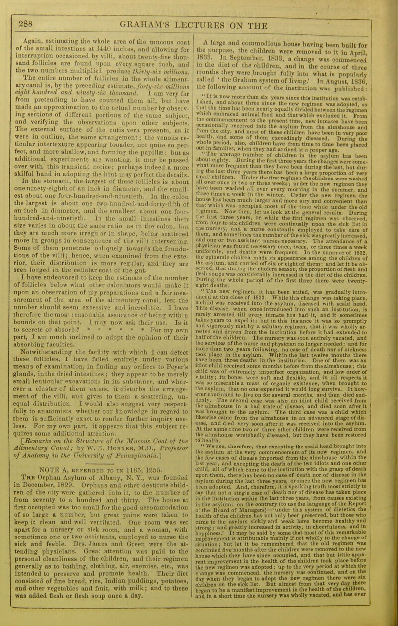 I—— ■ — Again, estimatiug the whole area of the mncons coat of the small intestiues at 1440 inches, and allowing for interruption occasioned by villi, about twenty-live thou- sand follicles are found upon every square inch, and the two numbers multiplied produce ihirfij-si.v millions. The entire number of follicles in the whole aliment- ary canal is, by the preceding e3timate,/o)7i/-si.r millions eight hundred and ninety-six thousand. 1 am very far from pretending to have counted them all, but have made an approximation to the actual number by observ- ing sections of dirt'erent portions of the same subject, and verifying the observations upon other subjects. The external surface of the cutis vera presents, as it were in outline, the same arrangement; the venous re- ticular intertexiure appearing broader, not quite so per- fect, and more shallow, and forming the papillce : but as additional experiments are wanting, it may be passed over with this transient notice; perliaps indeed a more skilful hand in adopting the hint may perfect the details. In the stomacli, the largest of these follicles is about one ninety-eighth of an inch in diameter, and the small- est about one four-hundred-and-ninetieth. In the colon the largest is about one tvvo-hundred-and forty-Sfth of an inch in diameter, and the smallest about one four- hundred-and-ninetieth. In the small intestiues their size varies in about the same ratio as in the colon, Imk they are much more irregular in shape, being scattered more in groups in consequence of the villi intervening. Some of them penetrate obliquely towards the founda- tions of the villi; hence, wlien examined from the exte- rior, their distrilnition is more regular, and they are seen lodged in the cellular coat of the gut. I have endeavored to keep the estimate of the number of follicles below what otlier calculators would make it upon an observation of my preparations and a fair mea- surement of the area of the alimentary cannl, lest the number should seem excessive anil incredible. I have therefore the most reasonable assurance of being within bounds on that point. I may now ask their use. Is it to secrete or absorb ?**»»** por my own part, I am much inclined to adopt the opinion of their absorbing faculties. Notwithstanding the facility with which I can detect these follicles, I have failed entirely under various means of examination, in finding any orifices to Peyer's glands, in the dried intestiues ; they appear to be merely small lenticular excavations in its substance, and wher- ever a cluster of them exists, it disturbs the arrange- ment of the villi, and gives to them a scattering, un- equal distribution. I would also suggest very respect- fully to anatomists whether our knowledge in regard to them is sufficiently exact to render further inquiry use- less. For my own part, it appears that this subject re- quires some additional attention. [^Remarlcs on the Structure of the Mucoxis Cont of the Alimentary Canal; by W. E. Hohnee, M.D., Professor of Anatomy in the University of Pennsylvania.'] NOTE A, nEFEBiiED to in 1165, 1255. The Orphan Asylum of Albany, N. Y., was founded in December, 1829. Orphans and other destitute child- ren of the city were gathered into it, to the number of from seventy to a hundred and thirty. The house at first occupied was too small forthe good accommodation of so large a number, but great pains were taken to keep it clean and well ventilated. One room was set apart for a nursery or sick room, and a woman, with sometimes one or two assistants, employed to nurse the sick and feeble. Drs. .Tames and Green were the at- tending physicians. Great attention was paid to the personal cleanliness of the children, and their regimen generally as to bathing, clothing, air, exercise, etc., was intended to preserve and promote health. Their diet consisted of fine bread, rice, Indian puddings, potatoes, and other vegetables and fruit, with milk; and to these was added flesh or flesh soup once a day. A large and commodious house having been built for I the purpose, the children were removed to it in April, i 1833. In September, 183,3, a change was commenced i in the diet of the children, and in the course of three I months they were brought fully into what is popularly ! called ' the Graham system of living. In August, 183(1, ; the following account of the institution was published: |  It is now more than six years since this institution was estab- I lisliecl, and aliout three since the new regimen was adopted, so I that the time has been nearly equally divided between the regimen i which embraced animal food and that which excluded it. From the commencement to the present time, new inmates liave been | occasionally received into the asylum from the almshouse and ' from the city, and most of these children have been in very poor I health, and some of them exceedingly diseased. During the whole period, also, children have from time to time been placed I out in families, wlien they had arrived at a proper age. The aveiage number of children in the asylum has been about eighty. During the first three years the changes were some- what more frequent than they have been during the last, but dur- ing the last three years there has been a large proportion of very small children. Under the first regimen the children were washed all over once in two or three weeks; under the new regimen they have been washed all over every morning in the summer, and three times a week in the winter. Under the new regimen the house has been much larger and more airy and convenient than that which was occupied most of the time while under the old | regimen. Now then. Jet us look at the general results. During I the ftrst three years, or while the first regimen was observed, from four to six children were continually upon the sick list in the nursery, and a nurse constantlv employed to take care of them, and sometimes the number of lihe sick was greatly increased, and one or two assistant nurses necessary. The attendance of a physician was found necessary once, twice, or three times a week uniformly, and deatlis were frequent. In the sumn er of 1832, the epidemic cholera made its appearance among the children of the asylum, and carried off six or eight of them; and let it be ob- • served, that during the cholera season, the proportion of flesh and flesh soups was consic'erably increased in the diet of the children. During the whole period of the first three there were twenty- eight deaths.  The new regimen, it has been stated, was gradually intro- duced at the close of 1833. While this change was taking place, a child was received into the asylum, diseased with scald head. This disease, when once introduced into such an institution, is rarely arrested till every inmate has had it, and it sometimes takes years to expel it j but in this instance it was so promptly and vigorously met by a salutary regimen, that it was wholly ar- rested and driven from the institution before it had extended to half of the children. The nursery was soon entirely vacated, and the services of the nurse and physician no longer needed ; and for more than two years following, no case of death nor of sickness took place in the asylum. Within tlie last twelve months there have been three deaths in the institution. One of them was an idiot child received some months before from the almshouse; this child was of extremely imperfect organization, and low order of vitality; its bones were soft and flexible, and in all respects it | was so miserable a mass of organic existence, when brought to the asylum, that no one expected it would long survive. It how- ever continued to live on for several months, and tlien died sud- denly. The second case was also an idiot child received from the almshouse in a bad state of disease, and died soon after it was brought to the asylum. The third case was a child which ' likewise came from the almshouse in an advanced stage of dis- ease, and died very soon after it was received into the asylum. At the same time two or three other children were received from the almshouse wretchedly diseased, but they have been restored i to' health. j  We see, therefore, that excepting the scald head brought into | the asylum at the very commencement of its new regimen, and j the few cases of disease imported from the almshouse within the '; last year, and excepting the death of the two idiots and one other j child, all of which came to the institution with the grasp of death | upon them, there has been no case of death nor of disease in the I asylum during the last three years, or since the new regimen has been adopted. And, therefore, it is speaking truth most strictly to say that not a single case of death nor of disease has taken place in the institution within the last three years, from causes existing in the asylum; on the contrary (to use the language of the Report of the Board of Managers)—' under this system of dietetics the health of the children has not only been preserved, but those who came to the asylum sickly and weak have become healthy and strong ; and greatly increased in activity, in cheerfulness, and in happiness.' It may be said by some that most of this remarkable j improvement is attributable mainly if not wholly to the change of , situation; but let it be remembered that the old regimen was continued five months after the children were removed to the new | house which they have since occupied, and that but little appa- rent improvement in the health of tlie children took place before the new regimen was adopted; up to the very period at which the change was commenced, the nursery was continued, and on the day when they began to adopt the new regimen there were six children on the sick list. But almost from that very day there began to be a manifest improvement in the health of tlie children, and in a short time the nursery was wholly vacated, and hB« ever