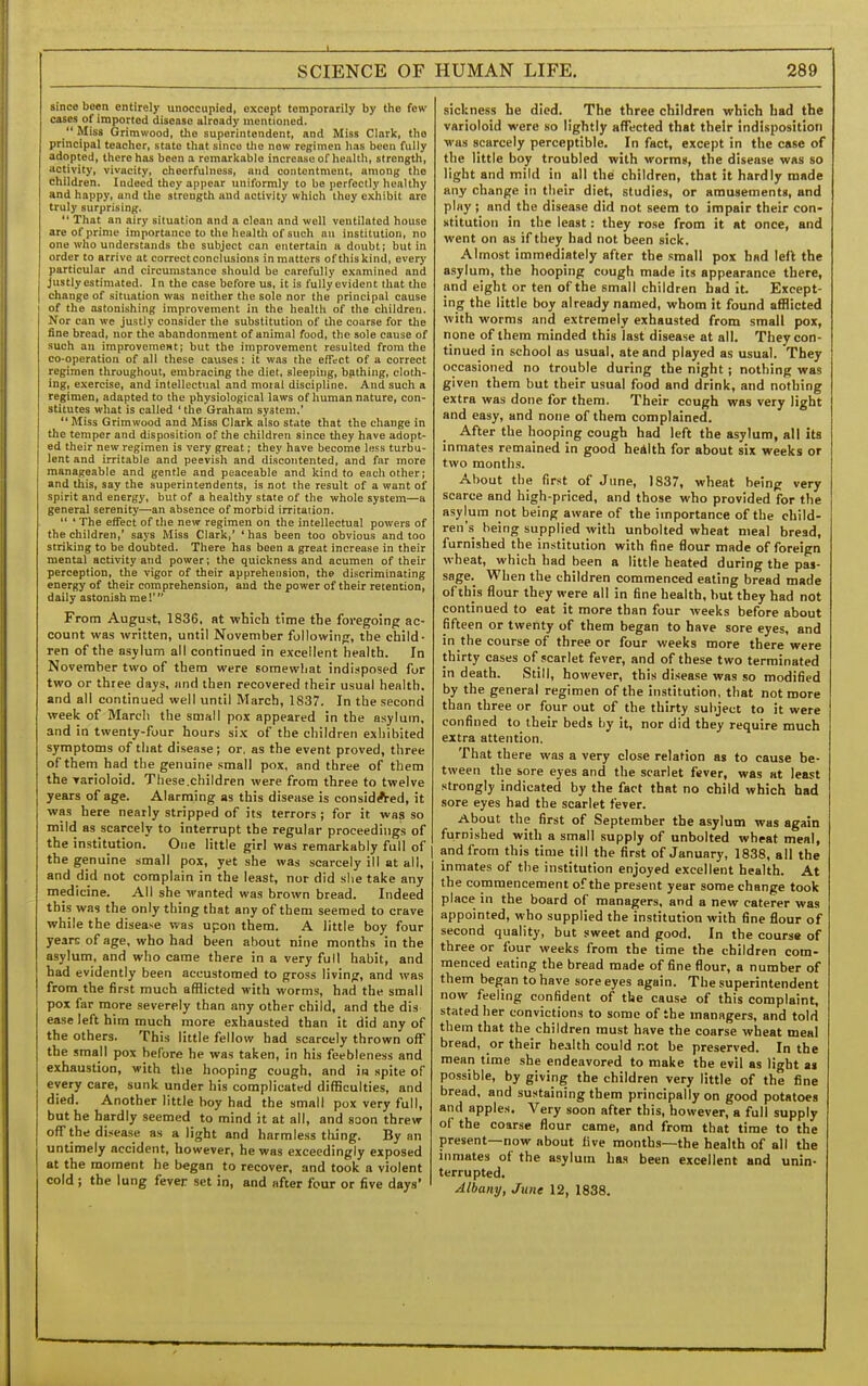 1 SCIENCE OF since been entirely unoccupied, except temporarily by the few cases of imported disease already mentioned.  Miss Grimwood, the superintendent, and Miss Clark, the principal teacher, state that since the new regimen has been fully adopted, there has been a remarkable increase of health, strength, activity, vivacity, cheerfulness, and contentment, among the children. Indeed they appear uniformly to be perfectly healthy and happy, and the strength and activity which they exhibit are truly surprising.  That an airy situation and a clean and well ventilated house are of prime importance to the health of such an institution, no one who understands the subject can entertain a doubt; but in order to arrive at correct conclusions in matters of this kind, every particular and circumstance should be carefully examined and justly estimated. In the case before us, it is fully evident that the change of situation was neitlier the sole nor the principal cause of the astonishing improvement in the health of the children. Nor can we justly consider the substitution of the coarse for the iine bread, nor the abandonment of animal food, the sole cause of such an improvement; but the improvement resulted from the co-operation of all these causes: it was the effect of a correct regimen throughout, embracing the diet, sleeping, bathing, cloth- ing, exercise, and intellectual and moral discipline. And such a regimen, adapted to the physiological laws of human nature, con- stitutes what is called ' the Graham system.' Miss Grimwood and Miss Clark also state that the change in the temper and disposition of the children since they have adopt- I ed their new regimen is very great; they have become less turbu- I lent and irritable and peevish and discontented, and far more i manageable and gentle and peaceable and kind to each other; and tills, say the superintendents, is not the result of a want of spirit and energy, but of a healthy state of the whole system—a general serenity—an absence of morbid irritation.  ' The effect of the new regimen on the intellectual powers of the children,' says Miss Clark,' ' has been too obvious and too striking to be doubted. There has been a great increase in their mental activity and power; the quickness and acumen of their perception, the vigor of their apprehension, the discriminating energy of their comprehension, and the power of their retention, daily astonish me!' From August, 1836, at which time the foregoing ac- count was written, until November following, the child- ren of the asylum all continued in excellent health. In November two of them were somewhat indisposed for two or three days, and then recovered their usual health, and all continued well until March, 1837. In the second week of IMarch the small pox appeared in the asylum, and in twenty-four hours six of the children exhibited symptoms of that disease; or, as the event proved, three of them had the genuine .small pox, and three of them the Tarioloid. These.children were from three to twelve years of age. Alarming as this disease is considA-ed, it was here nearly stripped of its terrors ; for it was so mild as scarcely to interrupt the regular proceedings of the institution. One little girl was remarkably full of the genuine small pox, yet she was scarcely ill at all, and did not complain in the least, nor did she take any medicine. All she wanted was brown bread. Indeed this was the only thing that any of them seemed to crave while the disease was upon them. A little boy four years of age, who had been about nine months in the asylum, and who came there in a very full habit, and had evidently been accustomed to gross living, and was from the first much afflicted with worms, had the small pox far more severely than any other child, and the dis ease left him much more exhausted than it did any of the others. This little fellow had scarcely thrown off the small pox before he was taken, in his feebleness and exhaustion, with the hooping cough, and in spite of every care, sunk under his complicated difficulties, and died. Another little boy had the small pox very full, but he hardly seemed to mind it at all, and soon threw off the disease as a light and harmless tiling. By an untimely accident, however, he was exceedingly exposed at the moment he began to recover, and took a violent cold ; the lung fever set in, and after four or five days' HUMAN LIFE. 289 sickness he died. The three children which had the varioloid were so lightly affected that their indisposition was scarcely perceptible. In fact, except in the case of the little boy troubled with worms, the disease was so light and mild in all the children, that it hardly made any change in their diet, studies, or amusements, and play; and the disease did not seem to impair their con- stitution in the least: they ro.se from it at once, and went on as if they had not been sick. Almost immediately after the .small pox had left the asylum, the hooping cough made its appearance there, and eight or ten of the small children had it. Except- ing the little boy already named, whom it found aflSicted with worms and extremely exhausted from small pox, none of them minded this last disease at all. They con- tinued in school as usual, ate and played as usual. They occasioned no trouble during the night; nothing was given them but their usual food and drink, and nothing extra was done for them. Their cough was very light and easy, and none of them complained. After the hooping cough had left the asylum, all its inmates remained in good heAlth for about six weeks or two months. About the first of June, 1837, wheat being very scarce and high-priced, and those who provided for the asylum not being aware of the importance of the child- ren's being supplied with unbolted wheat meal bread, furnished the institution with fine fiour made of foreign wheat, which had been a little heated during the pas- sage. When the children commenced eating bread made of this flour they were all in fine health, hut they had not continued to eat it more than four weeks before about fifteen or twenty of them began to have sore eyes, and in the course of three or four weeks more there were thirty cases of .scarlet fever, and of these two terminated in death. Still, however, this disease was so modified by the general regimen of the institution, that not more than three or four out of the thirty subject to it were confined to their beds by it, nor did they require much extra attention. That there was a very close relation as to cause be- tween the sore eyes and the scarlet fever, was at least strongly indicated by the fact that no child which had sore eyes had the scarlet fever. About the first of September the asylum was again furnished with a small supply of unbolted wheat meal, and from this time till the first of January, 1838, all the inmates of the institution enjoyed excellent health. At the commencement of the present year some change took place in the board of managers, and a new caterer was appointed, who supplied the institution with fine flour of second quality, but sweet and good. In the course of three or four weeks from the time the children com- menced eating the bread made of fine flour, a number of them began to have sore eyes again. The superintendent now feeling confident of the cause of this complaint, stated her convictions to some of the managers, and told them that the children must have the coarse wheat meal bread, or their health could not be preserved. In the mean time she endeavored to make the evil as light as possible, by giving the children very little of the fine bread, and sustaining them principally on good potatoes aiid apples. Very soon after this, however, a full supply of the coarse flour came, and from that time to the present—now about five months—the health of ail the inmates of the asylum has been excellent and unin- terrupted.