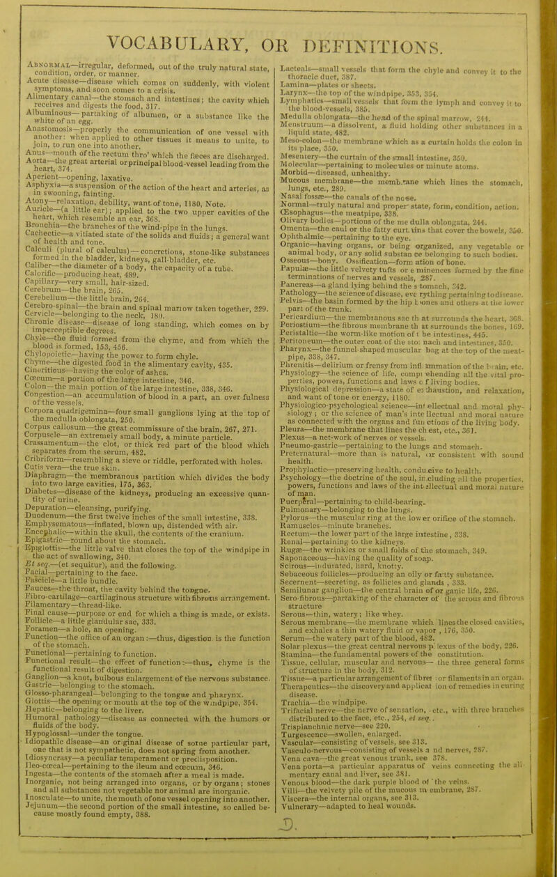 VOCABULARY, OR DEFINITIONS. Abnoiimal—irregular, deformed, out of the truly natural state condition, order, or manner. ' Acute disease—disease which comes on suddenly, with violent symptoms, and soon comes to a crisis. Alimentary canal—the stomach and intestines; the cavity which receives and digests the food, 31 r. Albuminous-partaking of albumen, or a substance like the wliite of an egg. Anastomosis-properly the communication of one vessel with another: when applied to other tissues it means to unite, to join, to run one into another. Anus-mouth of the rectum thro' which the faces are disch.arged. heart 3?/'^^' arterial orprincipal blood-vessel leading from the Aperient—opening, laxative. Asphyxia—a suspension of the action of the heart and arteries, as in swooning, fainting. Atony—relaxation, debility, want of tone, 1180, Note. Auricle—(a little ear); applied to the two upper cavities of the heart, which resemble an ear, 368. Bronchia—the branches of the wind-pipe in the lungs. Cachectic--a vitiated state of the soUds and fluids; a general want of health and tone. Calculi (plural of calculus) —concretions, stone-like substances formed m the bladder, kidneys, gall-bladder, etc. Ca iber-the diameter of a body, the capacity of a tube. Calorific—producing heat, 489. Capillar}'—very small, hair-sized. Cerebrum—the brain, 2G5. Cerebellum—the little brain, 264. Cerebro-spinal—the brain and spinal mariow taken together, 229. tervicle—belonging to the neck, ISi). Chronic disease—disease of long standing, which comes on by imperceptible degrees. Chy;e--the fluid formed from the chyme, and from which the blood is formed, 153, 456. Chylopoiclic—having the power to form chyle. Chyme—the digested food in the alimentary cavity, 435. Cinentious—having the color of ashes. Coecum—a portion of the large intestine, 346. Colon—the main portion of the large intestine, 338, 346. Congestion—an accumulation of blood in apart, an over-fulness ot the vessels. Corpora quadrigemina—four small ganglions lying at the top of the medulla oblongata, 250. Corpus callosum—the great commissure of the brain, 267, 271. Corpuscle—an extremely small body, a minute particle. Crassamentum—the clot, or thick red part of the blood which separates from the serum, 482. Cribriform—resembling a sieve or riddle, perforated with holes. Cutis vera—the true skin. Diaphragm—the membranous partition which divides the body into two large cavities, 175, 363. Diabetfcs—disease of the kidnevs, producing an excessive quan- tity of urine. Depuration—cleansing, purifying. Duodenum—the first twelve inches of the small intestine, 338. Emphysematous—inflated, blown up, distended mth air. Encephalic—within the skull, the contents of the cranium. Epigastric—round about the stomach. Epiglottis—the little valve that closes the top of the windpipe in the act of swallowing, 340. Et seg.—{el sequitur), and the following. Facial—pertaining to the face. Fascicle—a little bundle. Fauces—the throat, the cavity behind the tongne. Fibro-cartilage—cartilaginous structure with fibrous arrangement. Filamentary—thread-like. Pinal cause—purpose or end for which a thiiig is made, or exists. Follicle—a little glandular sac, 333. Foramen—a hole, an opening. Function—the office of an organ :—thus, digistioo is the function of the stomach. Functional—pertaining to function. Functional result—tlie effect of function:—thus, chyme is the functional re.sult of digestion. Ganglion—a knot, bulbous enlargement of the nervous substance. Gastric—belonging to the stomach. Glosso-pharangeal—belonging to the tongue and pharynx. Glottis—the opening or mouth at the top of the windpipe, 354. ilepatic—belonging to the liver. Humoral pathology—disease as connected with the humors or fluids of the body. Hypoglossal—under the tongue. Idiopathic disease—an original disease of some particular part, one that is not sympathetic, does not spring from another. Idio.syncrasy—a peculiar temperament or predisposition. Ileo-coecal—pertaining to the ileum andcoecinn, 346. Ingesta—the contents of the stomach after a meal is made. Inorganic, not being arranged into organs, or by organs; stones and all substances not vegetable nor animal are inorganic. Inosculate—to unite, themouth ofonevessel opening into another. Jejunum—the second portion of the small intestine, so called be- cause mostly found empty, 388. Lueteals—small vessels that form the chyle and convey it to the thoracic duct, 387. Lamina—plates or sheets. ' Larynx—the top of the windpipe, 'M>3, 354. Lymphatics—small vessels that form the lymph and convey it to the blood-vessels, 38&. Medulla oblongata—the }\enA of the spinal marrow, 244. Menstruum—a dissolvent, a fluid holding other siibilances in a liquid state, 482. Meso-colon—the membrane which as a curtain holds the colon in its place, 350. Mesentery-the curtain of the sTnall intestine, 350. Molecular—pertaining to molecules or minute atoms. Morbid—diseased, unhealthy. Mucous membrane—tlie memb.rane which lines the stomach, lungs, etc., 289. Nasal fossje—the canals of the no«e. Normal—truly natural and proper- state, fonn, condition, action. (Esophagus—the meatpipe. 338. Olivary bodies—portions of the me dulla oblongata, 244. Omenta—the caul or the fatty curLiini that cover the bowels, 350. Ophthalmic—pertaining to the eye. Organic—having organs, or being organized, any vegetable or animal body, or any solid substan ce belonging to such bodies. Osseous—bony. Ossification—form ation of bone. Papula;—the little velvety tufts or e minences formed by the fine terminations of nerves and vcs.sels, 287. Pancreas—a gland lying behind the s t/miach, .42. Pathology—the science of disease, eve rythiiig ])ertaininglodispasr. Pelvis—the basin formed by the hip L'ones and others at the lower part of the trunk. Pericardium—the membianous sac th at surrounds the heart, 368. Penostium—the fibrous membrane th at .surrounds tlie bones, 169. Peristaltic—the worm-like motion of t be intestines, 445. Peritoneum—the outer coat of the sto; naeh and intestines, 330. Pharynx—the funnel-shaped muscular bag at the top of the meat- pipe, 333, 347. Plirenitis—delirium or frensy from infl immation of the 1-vain, etc. Physiology—the science of life, compi ehending all the vital pro- perties, powers, functions and laws c f living bodies. Physiological dejiression-a state of e? diaustion, and relaxation, and want of tone or energy, 1180. Physiologico-psychological science—intellectual and mor.il phy- siology ; or the science of man's inte Uectual and moral nature as connected with the organs and fun ctions of the living body. Pleura—the membrane that lines the ch est, etc., 361. Plexus—a net-work of nerves or vessels. Pneumo-gastric—pertaining to the lungs and stomach. Preternatural—more than is natural, oi consistent with sound health. Prophylactic—preserving health, condu cive to health. Psychology—the dbctrine of the soul, in.cluding .--.ll the properties, powers, functions and laws of the intjllectual and moral nature of man. PuerpSral—pertaining to child-bearing. Pulmonary—belonging to the lungs. Pylorus—the muscular ring at the lower orifice of the stomach. Ramuscles—minute branches. Rectum—tlie lower part of the large intestine, 338. Kenal—pertaining to the kidneys. Hugse—the wrinkles or small folds of the sto:mach, 349. Saponaceous—having the quality of soap. Scirous—indurated, liard, knotty. Sebaceous follicles—producing an oily or fa-tty substance. Secernent—secreting, as follicles and glands , 333. Semilunar ganglion—the central brain of or ganic life, 226. Sero fibrous—partaking of the character of the serous mid fibrous structure Serous—thin, watery; like whey. Serous membrane—the membrane which lines the closed cavities, and exhales a thin watery fluid or vapor , 176, 350. Serum—the watery part of the blood, 4S2. Solar plexus—the great central nervous p.' lexus of the body, 226. Stamina—the fundamental powers of the constitution. Tissue, cellular, muscular and nervous— the three general forms of structure in the body, 312. Tissue—a particular arrangement of fibre! or filaments in an organ. Therapeutics—the discovery and applical ion of remedies in curing disease. ^ Trachia—the windpipe. Trifacial nerve—the nerve of sensation, - etc., with three branches distributed to the face, etc., 254, ei si-q.. Trisplanehnic nerve—see 220. Turgescence—swollen, enlarged. Vascular—consisting of vessels, see 313. Vasculo-nervous—consisting of vessels a nd nerves, 287. Vena cava—^tlic great venous trunk, see 37S. Vena porta—a particular apparatus of veins connecting the ali- mentary canal and I'vcr, see 381. Venous blood—the dark purple blood oj the veins. Villi—tlie velvety pile of the mucous m embrane, 287. Viscera—the internal organs, see 313. Vulnerary—adapted to heal wounds.