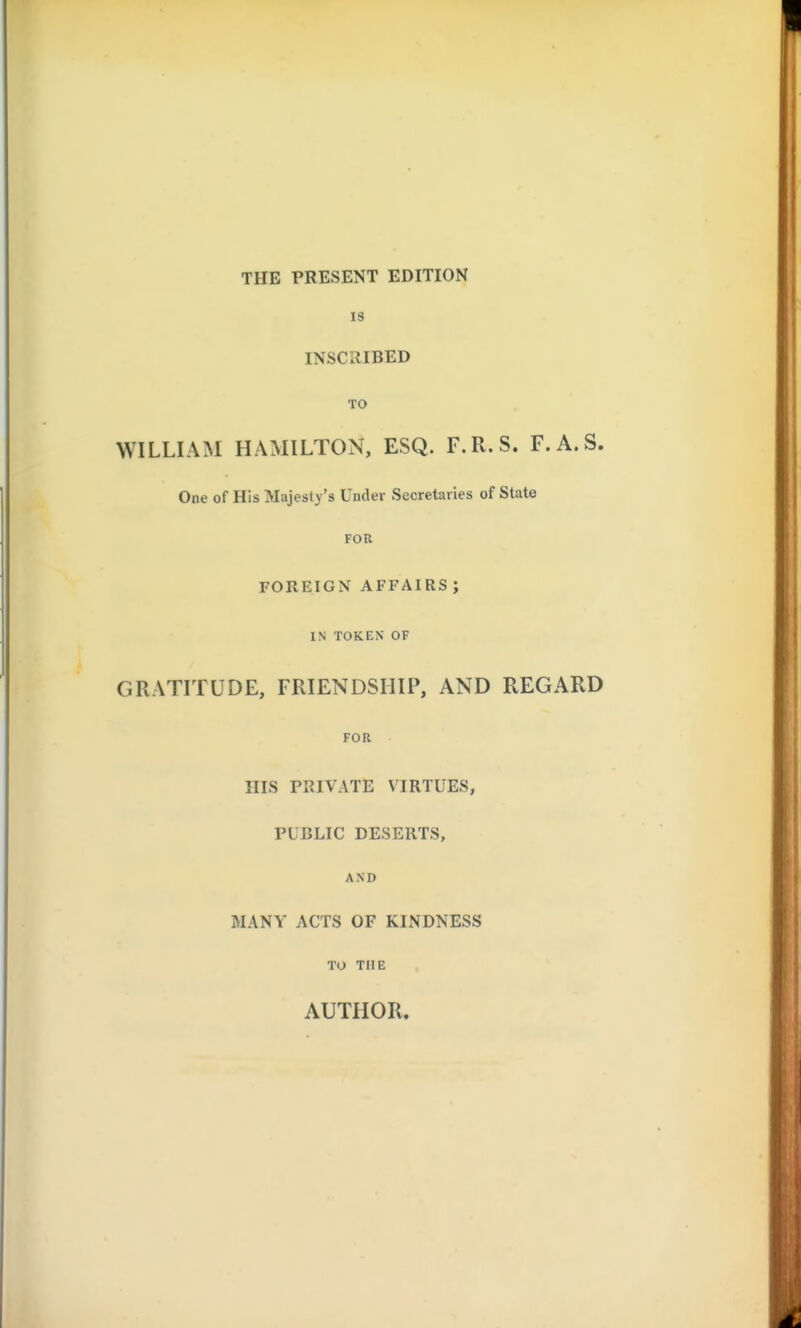 THE PRESENT EDITION IS INSCIIIBED TO WILLIAM HAMILTON, ESQ. F.R.S. F.A.S. One of His Majesty's Under Secretaries of State FOR FOREIGN AFFAIRS; IN TOKEN OF GRATITUDE, FRIENDSHIP, AND REGARD FOR HIS PRIVATE VIRTUES, PUBLIC DESERTS, AND MANY ACTS OF KINDNESS TO THE AUTHOR.