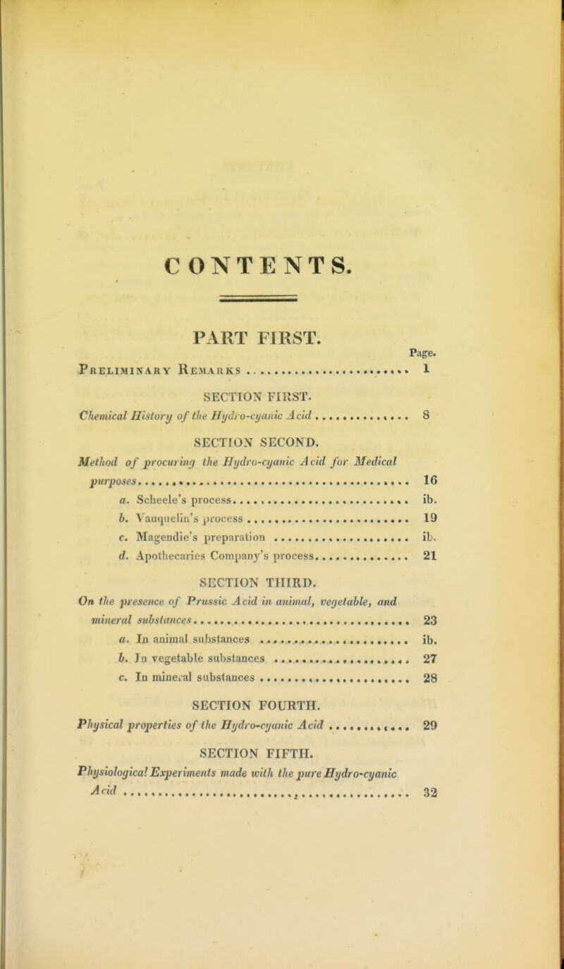 CONTENTS. PART FIRST. Page. Preliminary Remarks 1 SECTION FIRST. Chemical History of the Hydi o-cyanic Acid «... 8 SECTION SECOND. Method of procuriiKj the Hydro-cyanic Acid for Medical purposes 16 a. Scbeele's process ib. b. Vauqueliu's process 19 c. Mageudie's preparation ib. d. Apothecaries Company's process 21 SECTION THIRD. On the presence of Prussic Acid in animal, vegetable, and mineral substances 23 a. la animal substances ib. b. In vegetable substances 27 c. In mlnei'al substances 28 SECTION FOURTH. Physical properties of the Hydro-cyanic Acid ............ 29 SECTION FIFTH. Physiological Experiments made with the pure Hydro-cyanic Arid , 32