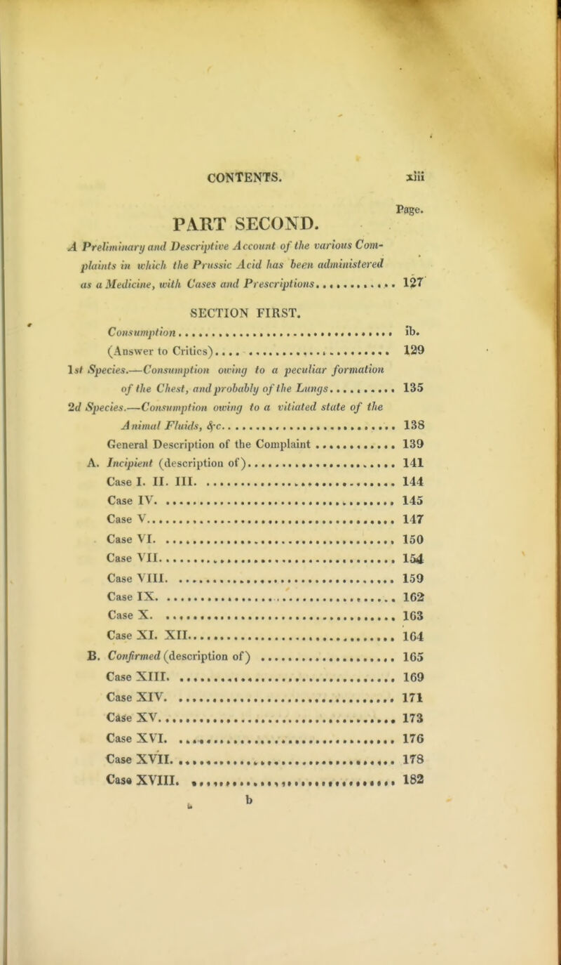 Page. PART SECOND. A Preliminanj and Descriptive Account of the various Com- plaints in which the Prussia Acid has been administered as a Medicine, with Cases and Prescriptions, 1?7 SECTION FIRST. Consumption !b. (Answer to Critics) 129 1*/ Species.—Consumption owing to a peculiar formation of the Chest, and probably of the Lungs, 135 2d Species.—Consumpfion ouiing to a vitiated state of tlie A nimul Fluids, Sfc 138 General Description of the Couiplaint ............ 139 A. Incipient (description of) 141 Case I. II. Ill 144 Case IV 145 Case V 147 Case VI 150 Case VII 154 Case VIII 159 Case IX 162 Case X 163 Case XI. XII 164 B. Confirmed (description of) 165 Case XIII 169 Case XIV 171 Case XV 173 Case XVI. 176 CaseXVil 178 Cas« XVIII. , , 182