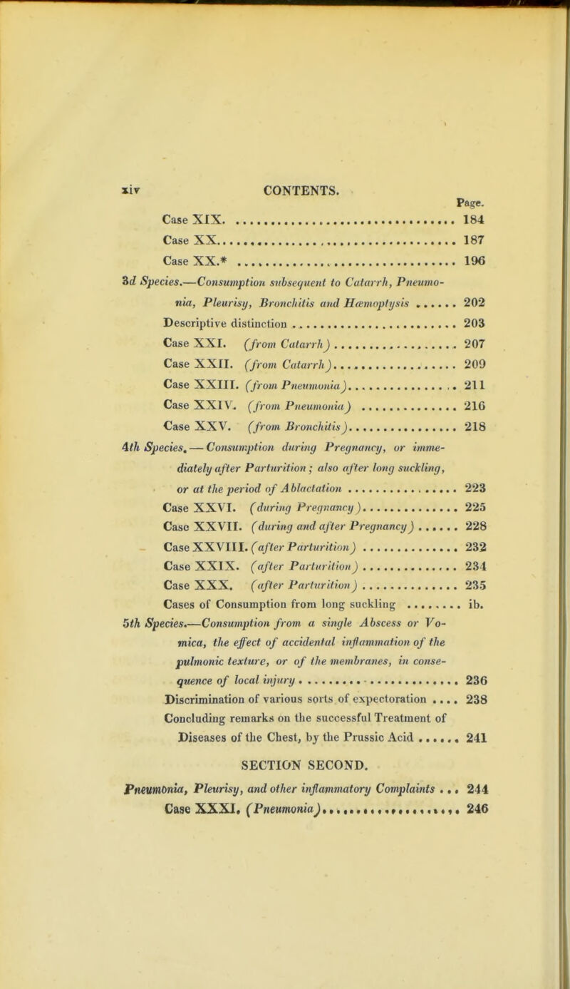 xiT CONTENTS. V&ge. Case XIX 184 Case XX 187 Case XX.* 196 3rf Species.—Consumption siibsequetU to Catarrh, Pneumo- nia, Pleurisy, Bronchitis and Hamoptijsis 202 Descriptive distinction 203 Case XXI. (from Catarrh) 207 Case XXII. (from Catarrh) 209 Case XXIII. (from Pneumonia) 211 Case XXIV. (from Pneumonia) 216 Case XXV. (from Bronchitis) 218 4th Species, — Constiniption during Pregnancy, or imme- diately after Parturition ; also after long suckling, or at the period of A bUic.tation 223 Case XXV'I. (during Pregnavcy ) 225 Case XXVII. (during and after Pregnancy)..,,,. 228 Case XXVIII. fa/<erPrtr<«>7<io;tj 232 Case XXIX. (after Parturition) 234 Case XXX. (after Parturition) 23.5 Cases of Consumption from long suckling ib. 5th Species,—Consumption from a single Abscess or Vo- mica, the effect of accidental inflammation of the pulmonic texture, or of the membranes, in conse- quence of local injury - 236 Discrimination of various sorts of expectoration .... 238 Concluding remarks on the successful Treatment of Diseases of tbe Chest, by the Prussic Acid , 241 SECTION SECOND. Pneumonia, Pleurisy, and other inflammatory Complaints ... 244 Case XXXI, (Pneumonia^...,..••«,»,.,,,*«,. 246