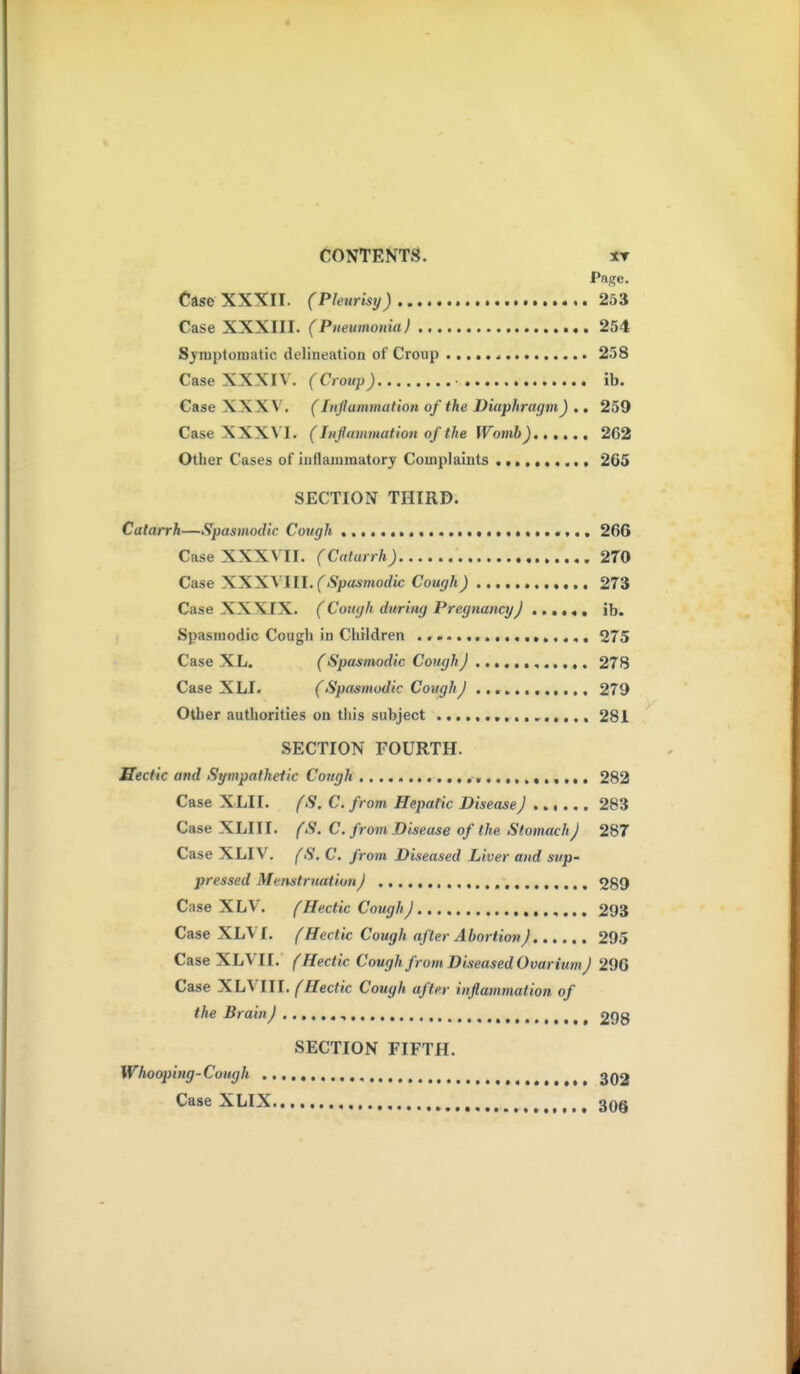 CONTENTS. IT Page. Case XXXII. (Pleurisy) 253 Case XXXIII. (Pneumonia) 254 Sjnipturoatic delineation of Croup 258 Case XXXIV. fC/OM/j; • ib. Case XXXV'. (ItiJIammation of the Diaphragm) .. 259 Case XXXVI. (Inflammation of the Womh) 262 Other Cases oi°iiitlaiumatorj Complaints 265 SECTION THIRD. Catarrh—Spasmodic Cough .......................... 266 Case XXXVII. (Catarrh) 270 Case XXXVIII. fAj;««»norfM; Cough) 273 Case XXXIX. (Cough during Pregnancy) ib. Spasmodic Cough in Children 275 Case XL. (Spasmodic Cough J 278 Case XLI. (Spasmodic Cough J 279 Other authorities on tiiis subject 281 SECTION FOURTH. Hectic and Sympathetic Congh 282 Case XLI I. (S. C. from Hepatic Disease) ...... 283 Case XLIII. (S. C. from Disease of the Stomach J 287 Case XLIV. fS. C. from Diseased Liver and sup- pressed Menstruation) 289 Case XLV. (Hectic Cough) ,... 293 Case XLVI. (Hectic Cough after Abortion J 295 Case XLVII. (Hectic Cough from Diseased Ovarium J 296 Case 'S.hXIII. (Hectic Cough after inflammation of the Brain) , , 298 SECTION FIFTH. Whooping-Cough 3Q2 Case XLIX , 30§