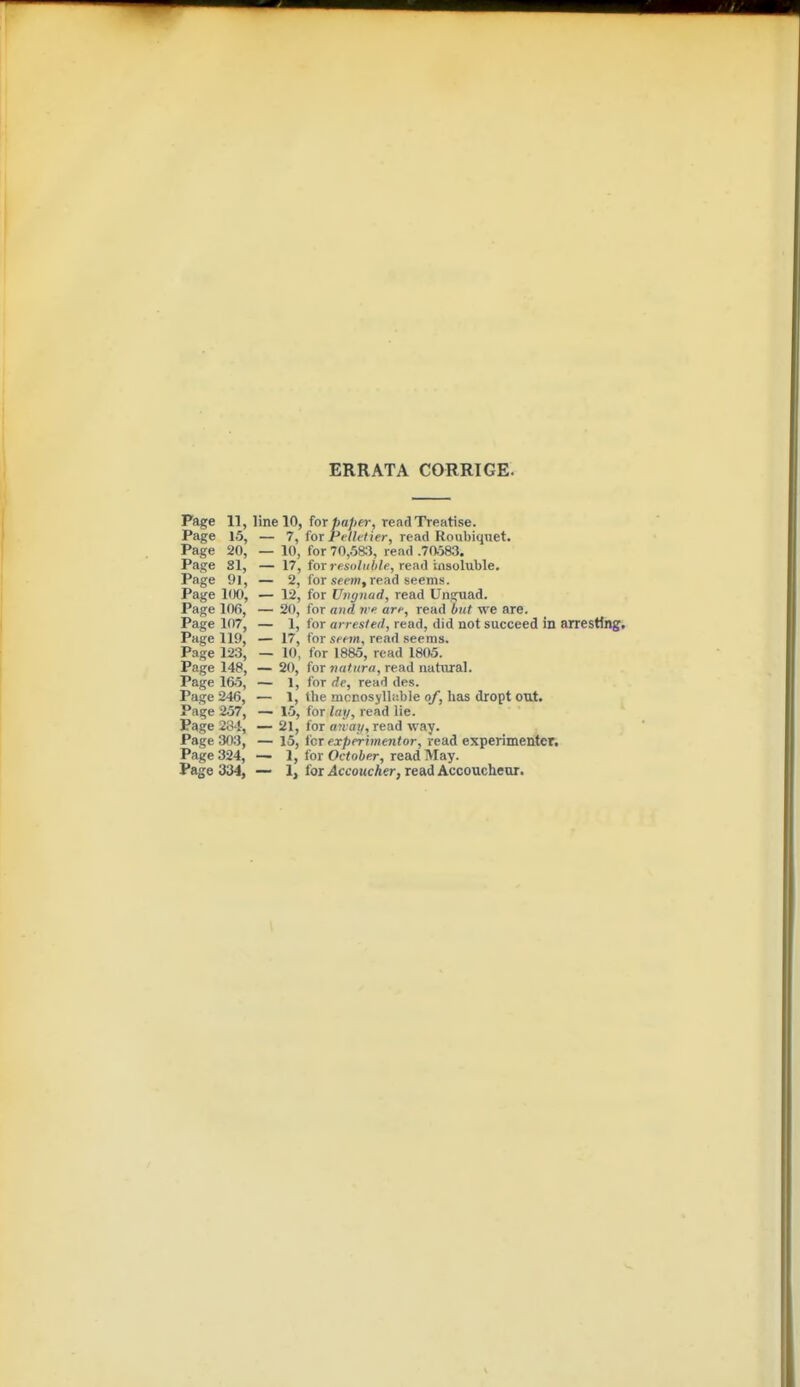 ERRATA CORRIGE. Page 11, line 10, for paper, read Treatise. Page 15, — 7, for P<'/?<7ier, read Roubiqnet. Page 20, — 10, for 70,583, read .70.583. Page SI, — 17, for J <!4i)/»/)/f, read insoluble. Page 91, — 2, for ,<;«'»», read seems. Page KX), — 12, for Lhignad, read Unguad. Page 106, — 20, for and iv an-, read but we are. Page 107, — 1, for arrested, read, did not succeed in arresting. Page 119, — 17, for seem, read seeras. Page 123, — 10, for 1885, read 1805. Page 148, — 20, for natnra, read natural. Page 165, — 1, for rfe, read des. Page 246, — 1, the mcnosyllable of, has dropt out. Page 257, — 15, for lay, read lie. Page 2^4, — 21, for aivay, read way. Page 303, — 15, for experimentor, read experimenter. Page 324, — 1, for Ocioier, read May. Page 334, — 1, for Accoucher, read Accoucheur.