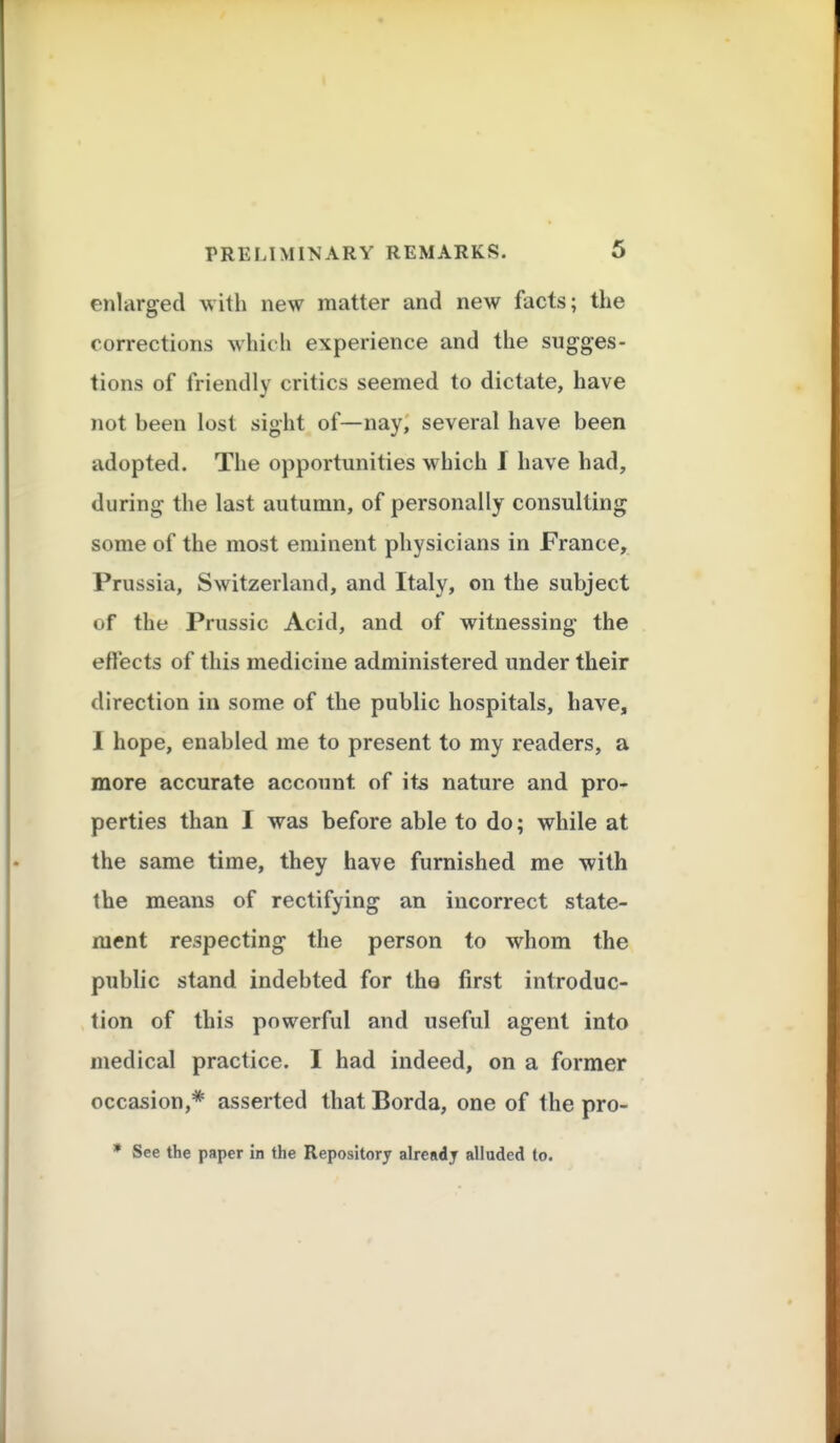 enlarged with new matter and new facts; the corrections which experience and the sugges- tions of friendly critics seemed to dictate, have not been lost sight of—nay, several have been adopted. The opportunities which I have had, during the last autumn, of personally consulting some of the most eminent physicians in France, Prussia, Switzerland, and Italy, on the subject of the Prussic Acid, and of witnessing the effects of this medicine administered under their direction in some of the public hospitals, have, I hope, enabled me to present to my readers, a more accurate account of its nature and pro- perties than I was before able to do; while at the same time, they have furnished me with the means of rectifying an incorrect state- ment respecting the person to whom the public stand indebted for the first introduc- tion of this powerful and useful agent into medical practice. I had indeed, on a former occasion,* asserted that Borda, one of the pro- * See the paper in the Repository already alluded to.