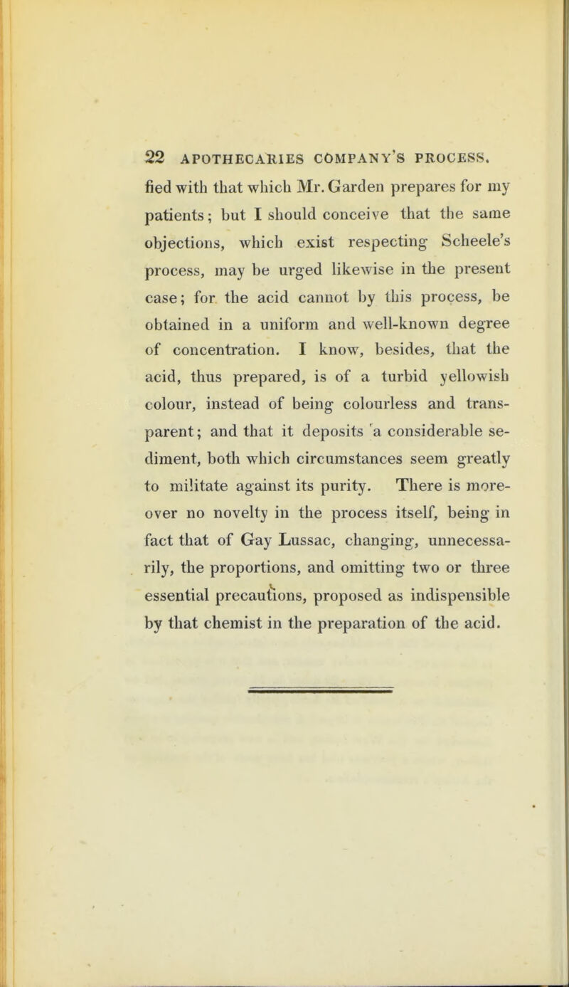 fied with that which Mr. Garden prepares for my patients; but I should conceive that the same objections, which exist respecting Scheele's process, may be urged likewise in the present case; for the acid cannot by this process, be obtained in a uniform and well-known degree of concentration. I know, besides, that the acid, thus prepared, is of a turbid yellowish colour, instead of being colourless and trans- parent; and that it deposits a considerable se- diment, both which circumstances seem greatly to militate against its purity. There is more- over no novelty in the process itself, being in fact that of Gay Lussac, changing, unnecessa- rily, the proportions, and omitting two or three essential precau{ions, proposed as indispensible by that chemist in the preparation of the acid.