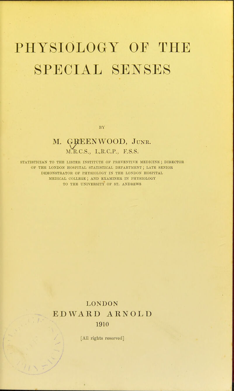 SPECIAL SENSES BY M. GREENWOOD, Junr. M.R.C.S., L.R.C.P., F.S.S. STATISTICIAN TO THE LISTER INSTITUTE OP PREVENTIVE MEDICINE ; DIRECTOR OF THE LONDON HOSPITAL STATISTICAL DEPARTMENT ; LATE SENIOR DEMONSTRATOR OF PHYSIOLOGY IN THE LONDON HOSPITAL MEDICAL COLLEGE ; AND EXAMINER IN PHYSIOLOGY TO THE university' OF ST. ANDREWS LONDON EDWARD ARNOLD 1910 [All rights re8erved] / /