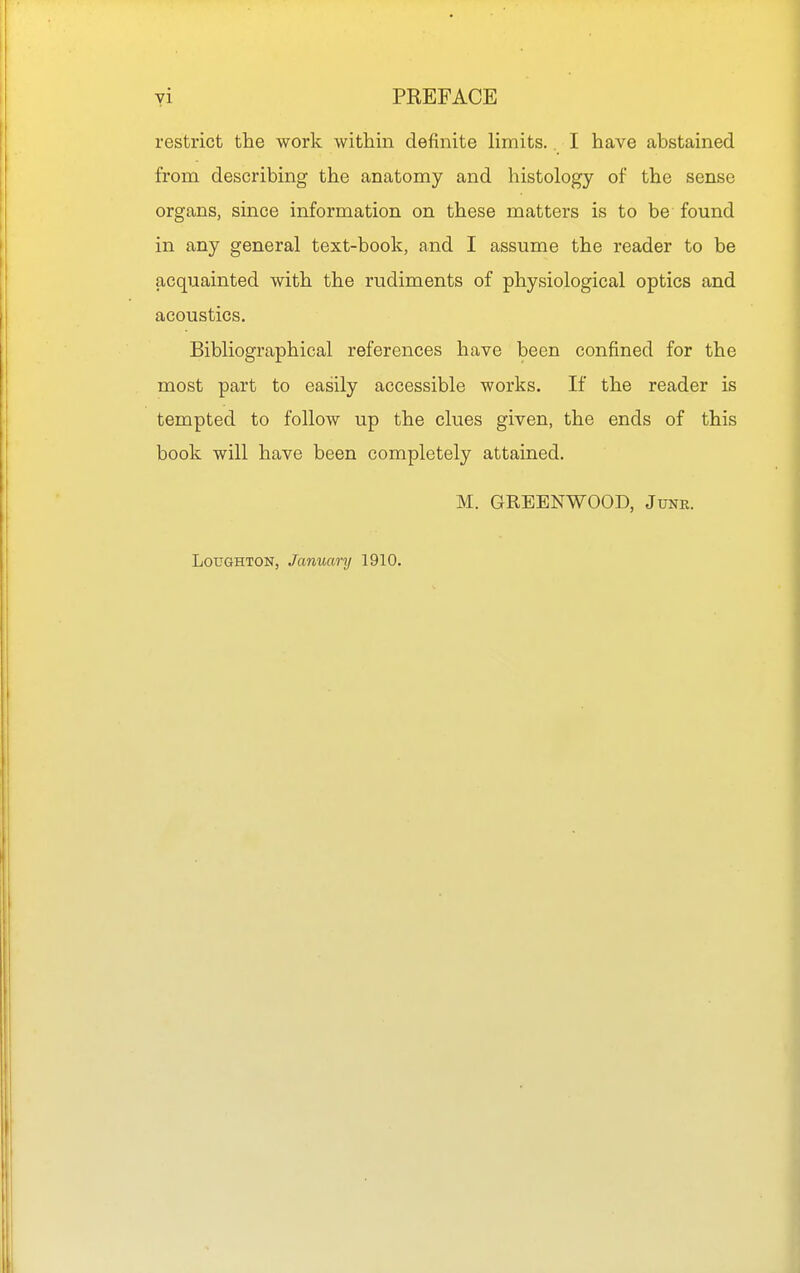 yi PREFACE restrict the work within definite limits.. I have abstained from describing the anatomy and histology of the sense organs, since information on these matters is to be found in any general text-book, and I assume the reader to be acquainted with the rudiments of physiological optics and acoustics. Bibliographical references have been confined for the most part to easily accessible works. If the reader is tempted to follow up the clues given, the ends of this book will have been completely attained. M. GREENWOOD, June. LouGHTON, January 1910.