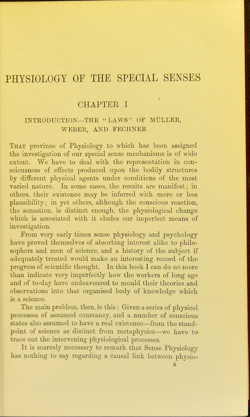 PHYSIOLOGY OF THE SPECIAL SENSES CHAPTEE I INTRODUCTION—THE LAWS OF MULLER, WEBER, AND FEOHNER That province of Physiology to which has been assigned the investigation of our special sense mechanisms is of wide extent. We have to deal with the representation in con- sciousness of effects produced upon the bodily structures by different physical agents under conditions of the most varied nature. In some cases, the results are manifest; in others, their existence may be inferred with more or less plausibility; in yet others, although the conscious reaction, the sensation, is distinct enough, the physiological change which is associated with it eludes our imperfect means of investigation. From very early times sense physiology and psychology have proved themselves of absorbing interest alike to philo- sophers and men of science, and a history of the subject if adequately treated would make an interesting record of the progress of scientific thought. In this book I can do no more than indicate very imperfectly how the workers of long ago and of to-day have endeavoured to mould their theories and observations into that organised body of knowledge which is a science. The main problem, then, is this: Given a series of physical processes of assumed constancy, and a number of conscious slates also assumed to have a real existence—from the stand- point of science as distinct from metaphysics—we have to trace out the intervening physiological processes. It is scarcely necessary to remark that Sense Physiology has nothing to say regarding a causal link between physio- A