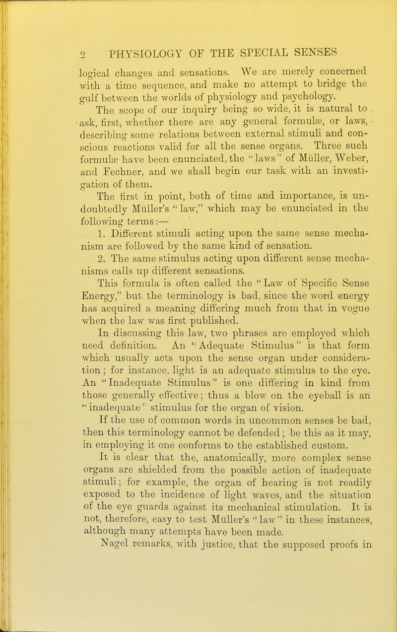 logical changes and sensations. We are merely concerned with a time sequence, and make no attempt to bridge the gulf between the worlds of physiology and psychology. The scope of our inquiry being so wide, it is natural to ask, first, whether there are any general formulae, or laws, describing some relations between external stimuli and con- scious reactions valid for all the sense organs. Three such formulae have been enunciated, the laws of MuUer, Weber, and Fechner, and we shall begin our task with an investi- gation of them. The first in point, both of time and importance, is un- doubtedly Milller's  law, which may be enunciated in the following terms:— 1, Diflerent stimuli acting upon the same sense mecha- nism are followed by the same kind of sensation. 2. The same stimulus acting upon different sense mecha- nisms calls up different sensations. This formula is often called the  Law of Specific Sense Energy, but the terminology is bad, since the word energy has acquired a meaning differing much from that in vogue when the law was first published. In discussing this law, two phrases are employed which need definition. An Adequate Stimulus is that form which usually acts upon the sense organ under considera- tion ; for instance, light is an adequate stimulus to the eye. An Inadequate Stimulus is one differing in kind from those generally effective; thus a blow on the eyeball is an  inadequate  stimulus for the organ of vision. If the use of common words in uncommon senses be bad, then this terminology cannot be defended; be this as it may, in employing it one conforms to the established custom. It is clear that the, anatomically, more complex sense organs are shielded from the possible action of inadequate stimuli; for example, the organ of hearing is not readily exposed to the incidence of light waves, and the situation of the eye guards against its mechanical stimulation. It is not, therefore, easy to test Mtiller's  law  in these instances, although many attempts have been made. Nagel remarks, with justice, that the supposed proofs in