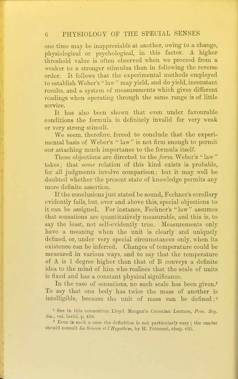 one time may be inappreciable at another, owing to a change, physiological or psychological, in this factor. A higher threshold value is often observed when we proceed from a weaker to a stronger stimulus than in following the reverse order. It follows that the experimental methods employed to establish Weber's  law  may yield, and do yield, inconstant results, and a system of measurements which gives different readings when operating through the same range is of little service. It has also been shown that even under favourable conditions the formula is definitely invalid for very weak or very strong stimuli. We seem, therefore, forced to conclude that the experi- mental basis of Weber's  law  is not firm enough to permit our attaching much importance to the formula itself. These objections are directed to the form Weber's law takes; that some relation of this kind exists is probable, for all judgments involve comparison; but it may weU be doubted whether the present state of knoAvledge permits any more definite assertion. If the conclusions just stated be sound, Fechner's corollary evidently fails, but, over and above this, special objections to it can be assigned. For instance, Fechner's law assumes that sensations are quantitatively measurable, and this is, to say the least, not self-evidently true. Measurements only have a meaning when the unit is clearly and uniquety defined, or, under very special circumstances only, when its existence can be inferred. Changes of temperature could be measured in various Avays, and to say that the temperature of A is 1 degree higher than that of B conveys a definite idea to the mind of him who realises that the scale of units is fixed and has a constant physical significance. In the case of sensations, no such scale has been given.^ To say that one body has twice the mass of another is intelligible, because the unit of mass can be defined ;2 ^ See in this connection Lloyd Morgan's Croonian Lecture, Proc. Roy. Soc, vol. Ixviii. p. 459. 2 Even in such a case the definition is not particularly easy ; the reader should consult La Sciaice et VHypotMse, by H. Poincare, chap. viii.