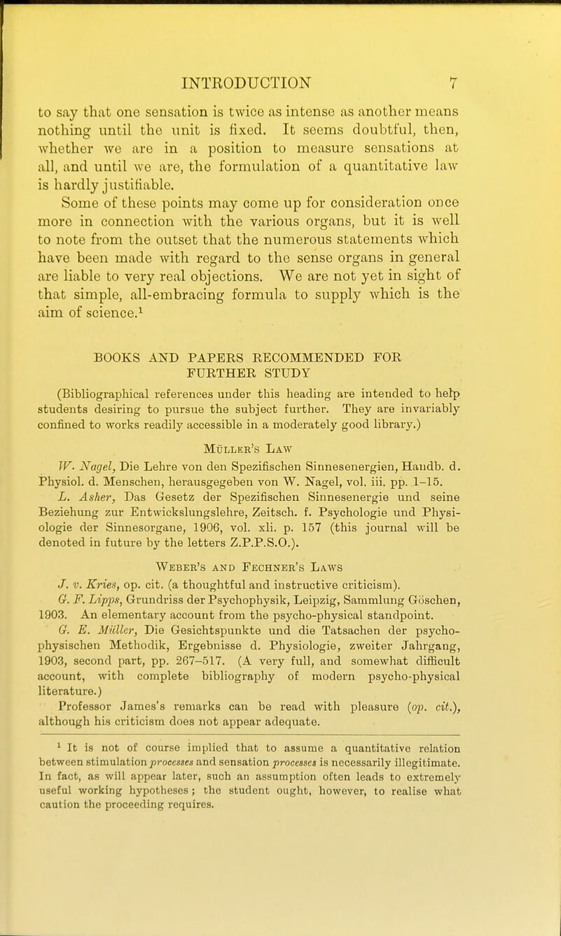 to say that one sensation is twice as intense as another means nothing until the unit is fixed. It seems doubtful, then, whether we are in a position to measure sensations at all, and until we are, the formulation of a quantitative law is hardly justifiable. Some of these points may come up for consideration once more in connection with the various organs, but it is well to note from the outset that the numerous statements which have been made with regard to the sense organs in general are liable to very real objections. We are not yet in sight of that simple, all-embracing formula to supply which is the aim of science.'- BOOKS AND PAPERS RECOMMENDED FOR FURTHER STUDY (Bibliographical references under this heading are intended to help students desiring to pursue the subject further. They are invariably- confined to works readily accessible in a moderately good library.) Mull EE's Law JF. Nagel, Die Lehre von den Spezifischen Sinnesenergien, Handb. d. Physiol, d. Menschen, herausgegeben von W. Nagel, vol. iii. pp. 1-15. L. Asher, Das Gesetz der Spezifischen Sinnesenergie und seine Beziehung zur Entwickslungslehre, Zeitsch. f. Psychologie und Physi- ologic der Sinnesorgane, 1906, vol. xli. p. 157 (this journal will be denoted in future by the letters Z.P.P.S.O.). Weber's and Fechner's Laws J. V. Kries, op. cit. (a thoughtful and instructive criticism). G. F. Lipps, Grundriss der Psychophysik, Leipzig, Sammlung Goschen, 190.3. An elementary account from the psycho-physical standpoint. G. E. Miiller, Die Gesichtspunkte und die Tatsachen der psycho- physischen Methodik, Ergebnisse d. Physiologie, zweiter Jahrgang, 1903, second part, pp. 267-517. (A very full, and somewhat difficult account, with complete bibliography of modern psycho-physical literature.) Professor James's remarks can be read with pleasure {(yp. cit.), although his criticism does not appear adequate. ' It is not of course implied that to assume a quantitative relation between stimulation processes and sensation processes is necessarily illegitimate. In fact, as will appear later, such an assumption often leads to extremely useful working hypotheses; the student ought, however, to realise what caution the proceeding requires.