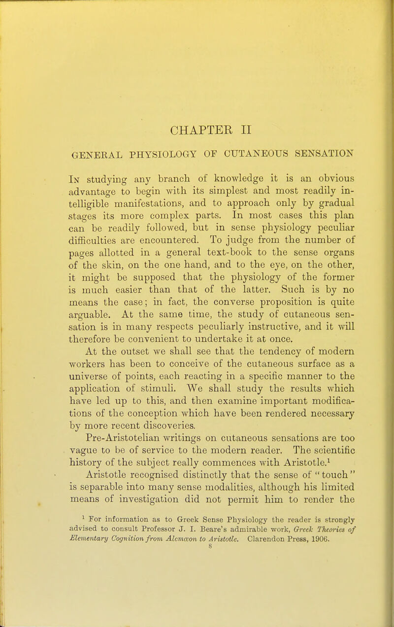 CHAPTER II GENERAL PHYSIOLOGY OF CUTANEOUS SENSATION In studying any branch of knowledge it is an obvious advantage to begin with its simplest and most readily in- telligible manifestations, and to approach only by gradual stages its more complex parts. In most cases this plan can be readily folloAved, but in sense physiology peculiar difficulties are encountered. To judge from the number of pages allotted in a general text-book to the sense organs of the skin, on the one hand, and to the eye, on the other, it might be supposed that the physiology of the former is much easier than that of the latter. Such is by no means the case; in fact, the converse proposition is quite arguable. At the same time, the study of cutaneous sen- sation is in many respects peculiarly instructive, and it will therefore be convenient to undertake it at once. At the outset we shall see that the tendency of modern workers has been to conceive of the cutaneous surface as a universe of points, each reacting in a specific manner to the application of stimuli. We shall study the results which have led up to this, and then examine important modifica- tions of the conception which have been rendered necessary by more recent discoveries. Pre-Aristotelian writings on cutaneous sensations are too vague to be of service to the modern reader. The scientific history of the subject really commences with Aristotle.^ Aristotle recognised distinctly that the sense of  touch  is separable into many sense modalities, although his limited means of investigation did not permit him to render the ^ For information as to Greek Sense Phj-siology the reader is strongly advised to consult Professor J. I. Beare's admirable work, Greek Theories of Elementary Cognition from Alcmceon to Aristotle. Clarendon Press, 1906.