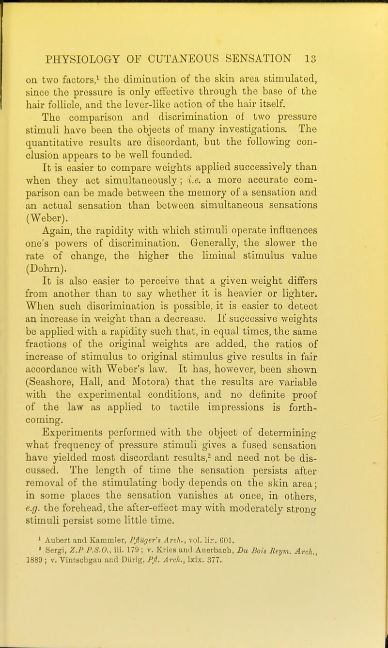 on two factors,^ the diminution of the skin area stimulated, since the pressure is only effective through the base of the hair follicle, and the lever-like action of the hair itself. The comparison and discrimination of two pressure stimuli have been the objects of many investigations. The quantitative results are discordant, but the following con- clusion appears to be well founded. It is easier to compare weights applied successively than when they act simultaneously ; i.e. a more accurate com- parison can be made between the memory of a sensation and an actual sensation than between simultaneous sensations (Weber). Again, the rapidity with which stimuli operate influences one's powers of discrimination. Generally, the slower the rate of change, the higher the liminal stimulus value (Dohrn). It is also easier to perceive that a given weight differs from another than to say whether it is heavier or lighter. When such discrimination is possible, it is easier to detect an increase in weight than a decrease. If sugcessive weights be applied with a rapidity such that, in equal times, the same fractions of the original weights are added, the ratios of increase of stimulus to original stimulus give results in fair accordance with Weber's law. It has, however, been shown (Seashore, Hall, and Motora) that the results are variable with the experimental conditions, and no definite proof of the law as applied to tactile impressions is forth- coming. Experiments performed with the object of determining what frequency of pressure stimuli gives a fused sensation have yielded most discordant results,- and need not be dis- cussed. The length of time the sensation persists after removal of the stimulating body depends on the skin area; in some places the sensation vanishes at once, in others, e.g. the forehead, the after-effect may with moderately strong stimuli persist some little time. ' Auberh and Kammler, Pflilfjer's Arch., vol. Wr. GOl. ° Sergi, Z.P P.S.O., iii. 179 ; v. Kries and Auerbach, Du JJois Reym. Arch., 1889 ; V. Vintschgau and Diirig, PJl. Arch., Ixix. 377.