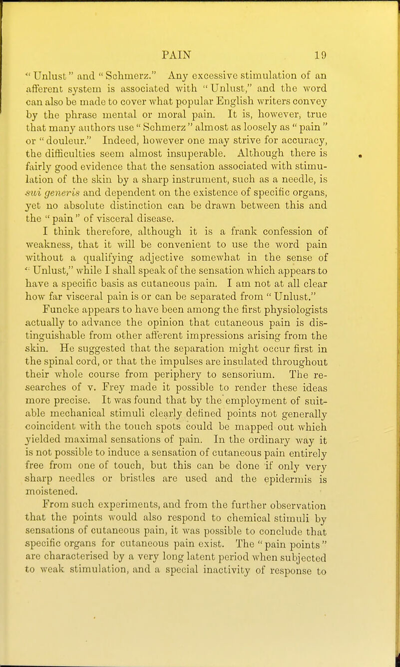  Unlust and  Schmerz. Any excessive stimulation of an afferent system is associated with  Unlust, and the word can also be made to cover what popular English writers convey by the phrase mental or moral pain. It is, however, true that many authors use  Schmerz  almost as loosely as  pain  or  douleur. Indeed, however one may strive for accuracy, the difficulties seem almost insuperable. Although there is fairly good evidence that the sensation associated with stimu- lation of the skin by a sharp instrument, such as a needle, is stoi generis and dependent on the existence of specific organs, yet no absolute distinction can be drawn between this and the  pain  of visceral disease. I think therefore, although it is a frank confession of weakness, that it will be convenient to use the word pain without a qualifying adjective somewhat in the sense of Unlust, while I shall speak of the sensation which appears to have a specific basis as cutaneous pain. I am not at all clear how far visceral pain is or can be separated from  Unlust. Funcke appears to have been among the first physiologists actually to advance the opinion that cutaneous pain is dis- tinguishable from other afferent impressions arising from the skin. He suggested that the separation might occur first in the spinal cord, or that the impulses are insulated throughout their whole course from periphery to sensorium. The re- searches of V. Frey made it possible to render these ideas more precise. It was found that by the employment of suit- able mechanical stimuli clearly defined points not generally coincident with the touch spots could be mapped out which yielded maximal sensations of pain. In the ordinary way it is not possible to induce a sensation of cutaneous pain entirely free from one of touch, but this can be done if only very sharp needles or bristles are used and the epidermis is moistened. From such experiments, and from the further observation that the points would also respond to chemical stimuli by sensations of cutaneous pain, it was possible to conclude that specific organs for cutaneous pain exist. The  pain points  are characterised by a very long latent period when subjected to weak stimulation, and a special inactivity of response to