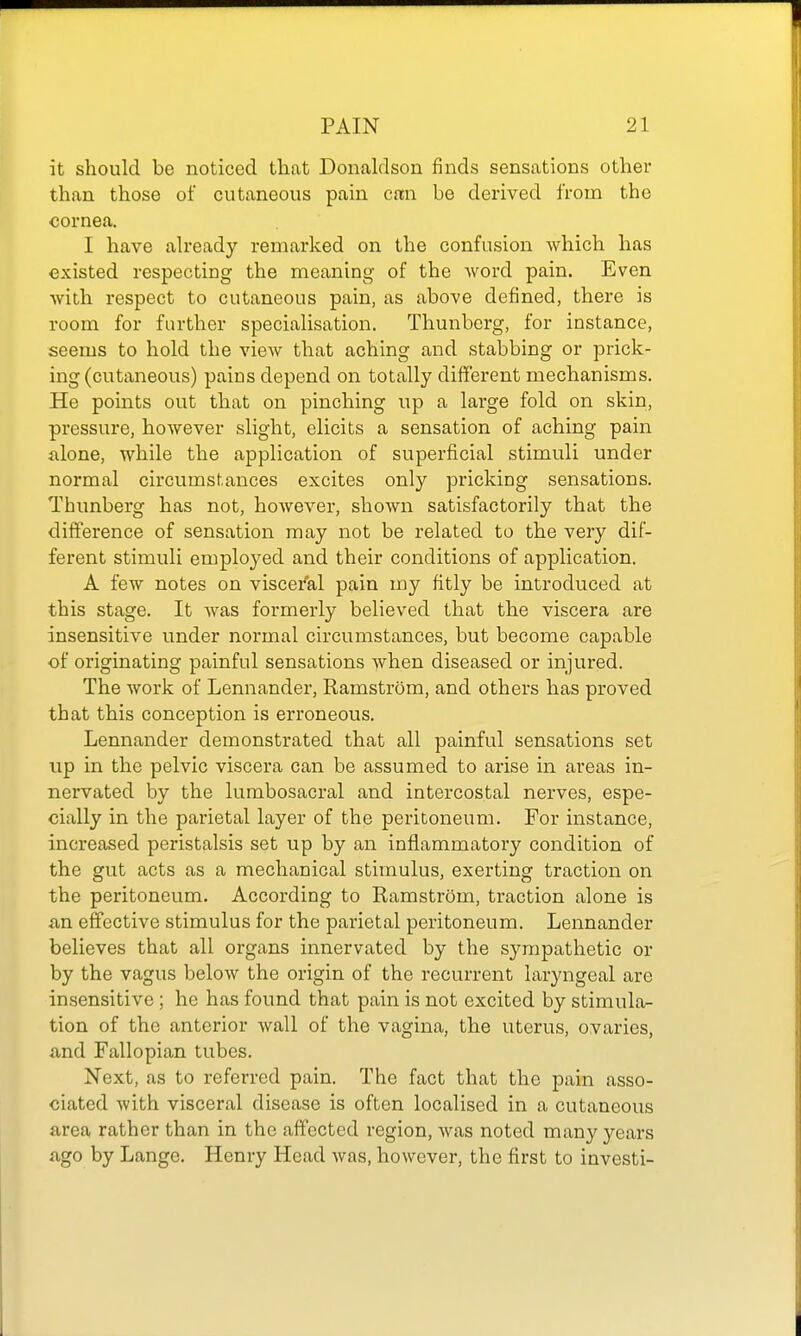 it should be noticed that Donaldson finds sensations other than those of cutaneous pain can. be derived from the cornea. I have already remarked on the confusion which has existed respecting the meaning of the word pain. Even with respect to cutaneous pain, as above defined, there is room for further specialisation. Thunberg, for instance, seems to hold the view that aching and stabbing or prick- ing (cutaneous) pains depend on totally different mechanisms. He points out that on pinching up a large fold on skin, pressure, however slight, elicits a sensation of aching pain alone, while the application of superficial stimuli under normal circumstances excites only pricking sensations. Thunberg has not, however, shown satisfactorily that the difference of sensation may not be related to the very dif- ferent stimuli employed and their conditions of application. A few notes on viscei'al pain my fitly be introduced at this stage. It was formerly believed that the viscera are insensitive under normal circumstances, but become capable of originating painful sensations when diseased or injured. The work of Lennander, Ramstrom, and others has proved that this conception is erroneous. Lennander demonstrated that all painful sensations set up in the pelvic viscera can be assumed to arise in areas in- nervated by the lumbosacral and intercostal nerves, espe- cially in the parietal layer of the peritoneum. For instance, increased peristalsis set up by an inflammatory condition of the gut acts as a mechanical stimulus, exerting traction on the peritoneum. According to Ramstrom, traction alone is an effective stimulus for the parietal peritoneum. Lennander believes that all organs innervated by the sympathetic or by the vagus below the origin of the recurrent laryngeal arc insensitive; he has found that pain is not excited by stimula- tion of the anterior wall of the vagina, the uterus, ovaries, xmd Fallopian tubes. Next, as to referred pain. The fact that the pain asso- ciated with visceral disease is often localised in a cutaneous area rather than in the affected region, Avas noted many years ago by Lange. Henry Head was, however, the first to investi-