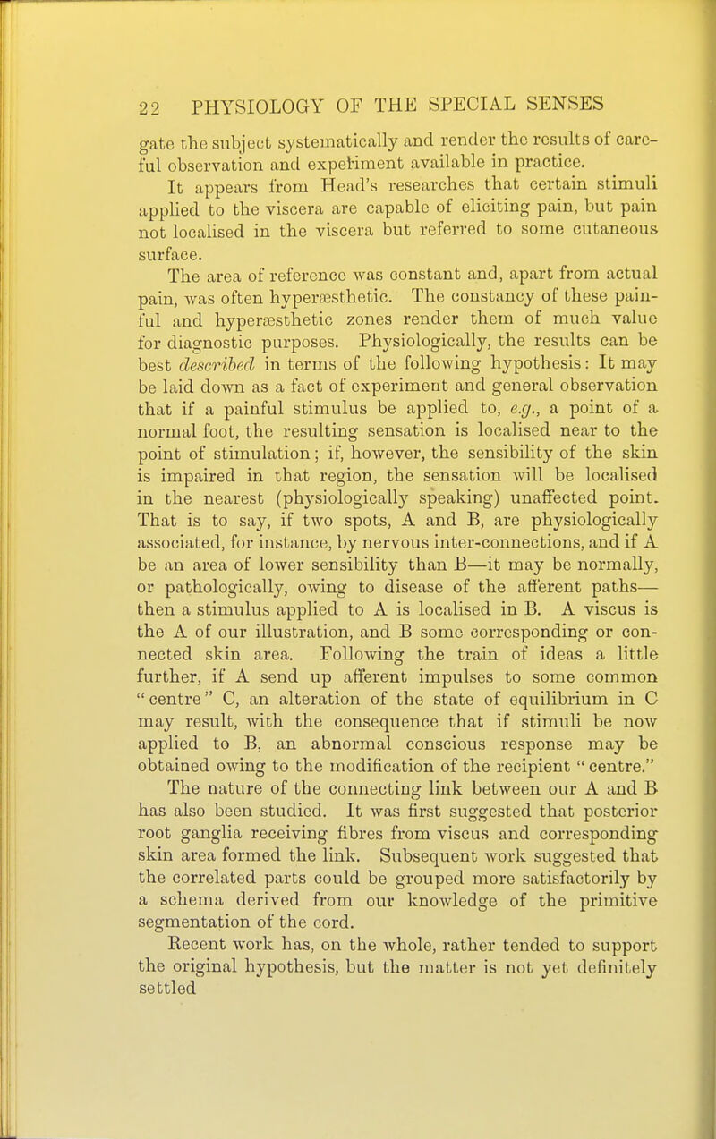 gcate the subject systematically and render the results of care- ful observation and expeViment available in practice. It appears from Head's researches that certain stimuli applied to the viscera are capable of eliciting pain, but pain not localised in the viscera but referred to some cutaneous surface. The area of reference Avas constant and, apart from actual pain, was often hyper£esthetic. The constancy of these pain- tul and hyperfBsthetic zones render them of much value for diagnostic purposes. Physiologically, the results can be best described in terms of the following hypothesis: It may be laid down as a fact of experiment and general observation that if a painful stimulus be applied to, e.g., a point of a normal foot, the resulting sensation is localised near to the point of stimulation; if, however, the sensibility of the skin is impaired in that region, the sensation will be localised in the nearest (physiologically speaking) unaffected point. That is to say, if two spots, A and B, are physiologically associated, for instance, by nervous inter-connections, and if A be an area of lower sensibility than B—it may be normally, or pathologically, owing to disease of the afferent paths— then a stimulus applied to A is localised in B. A viscus is the A of our illustration, and B some corresponding or con- nected skin area. Following the train of ideas a little further, if A send up afferent impulses to some common  centre C, an alteration of the state of equilibrium in C may result, with the consequence that if stimuli be now applied to B, an abnormal conscious response may be obtained owing to the modification of the recipient  centre. The nature of the connecting link between our A and B has also been studied. It was first suggested that posterior root ganglia receiving fibres from viscus and corresponding skin area formed the link. Subsequent work suggested that the correlated parts could be grouped more satisfactorily by a schema derived from our knowledge of the primitive segmentation of the cord. Recent work has, on the whole, rather tended to support the original hypothesis, but the matter is not yet definitely settled
