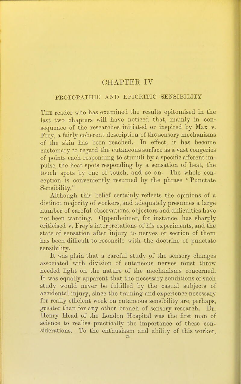 PKOTOPATHIC AND EPIORITIO SENSIBILITY The reader who has examined the results epitomised in the last two chapters will have noticed that, mainly in con- sequence of the researches initiated or inspired by Max v. Erey, a fairly coherent description of the sensory mechanisms of the skin has been reached. In effect, it has become customary to regard the cutaneous surface as a vast congeries of points each responding to stimuli by a specific afferent im- pulse, the heat spots responding by a sensation of heat, the touch spots by one of touch, and so on. The whole con- ception is conveniently resumed by the phrase  Punctate Sensibility. Although this belief certainly reflects the opinions of a distinct majority of workers, and adequately presumes a large number of careful observations, objectors and difficulties have not been wanting. Oppenheimer, for instance, has sharply criticised v. Frey's interpretations of his experiments, and the state of sensation after injury to nerves or section of them has been difficult to reconcile with the doctrine of punctate sensibility. It was plain that a careful study of the sensory changes associated with division of cutaneous nerves must throw needed light on the nature of the mechanisms concerned. It was equally apparent that the necessary conditions of such study would never be fulfilled by the casual subjects of accidental injury, since the training and experience necessary for really efficient work on cutaneous sensibility are, perhaps, greater than for any other branch of sensory research. Dr. Henry Head of the London Hospital was the first man of science to realise practically the importance of these con- siderations. To the enthusiasm and ability of this Avorker,