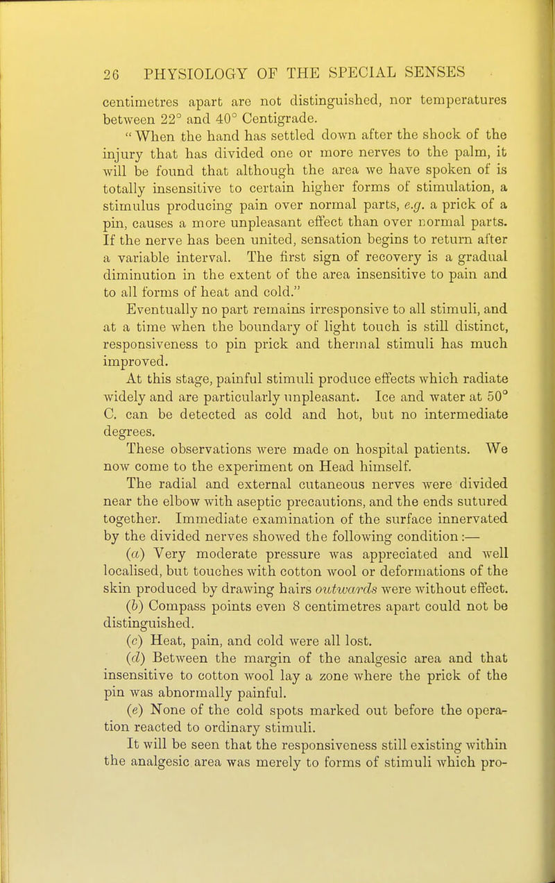 centimetres apart are not distinguished, nor temperatures between 22° and 40° Centigrade.  When the hand has settled down after the shock of the injury that has divided one or more nerves to the palm, it will be found that although the area we have spoken of is totally insensitive to certain higher forms of stimulation, a stimulus producing pain over normal parts, e.g. a prick of a pin, causes a more unpleasant effect than over normal parts. If the nerve has been united, sensation begins to return after a variable interval. The first sign of recovery is a gradual diminution in the extent of the area insensitive to pain and to all forms of heat and cold. Eventually no part remains irresponsive to all stimuli, and at a time when the boundary of light touch is still distinct, responsiveness to pin prick and thermal stimuli has much improved. At this stage, painful stimuli produce effects which radiate widely and are particularly impleasant. Ice and water at 50° C. can be detected as cold and hot, but no intermediate degrees. These observations were made on hospital patients. We now come to the experiment on Head himself. The radial and external cutaneous nerves were divided near the elbow with aseptic precautions, and the ends sutured together. Immediate examination of the surface innervated by the divided nerves showed the following condition:— (a) Very moderate pressure was appreciated and well localised, but touches with cotton wool or deformations of the skin produced by drawing hairs outwards were Avithout effect. (6) Compass points even 8 centimetres apart could not be distinguished. (c) Heat, pain, and cold were all lost. {d) Between the margin of the analgesic area and that insensitive to cotton wool lay a zone where the prick of the pin was abnormally painful. (e) None of the cold spots marked out before the opera^ tion reacted to ordinary stimuli. It will be seen that the responsiveness still existing Avithin the analgesic area was merely to forms of stimuli which pro-