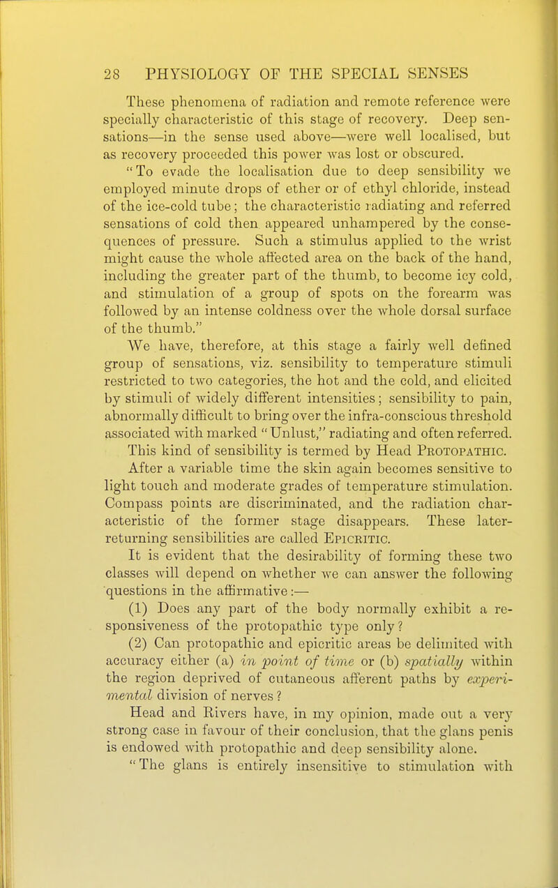 These phenomena of radiation and remote reference were specially characteristic of this stage of recovery. Deep sen- sations—in the sense used above—were well localised, but as recovery proceeded this power was lost or obscured.  To evade the localisation due to deep sensibility we employed minute drops of ether or of ethyl chloride, instead of the ice-cold tube; the characteristic radiating and referred sensations of cold then appeared unhampered by the conse- quences of pressure. Such a stimulus applied to the wrist might cause the whole affected area on the back of the hand, including the greater part of the thumb, to become icy cold, and stimulation of a group of spots on the forearm was followed by an intense coldness over the whole dorsal surface of the thumb. We have, therefore, at this stage a fairly well defined group of sensations, viz. sensibility to temperature stimuli restricted to two categories, the hot and the cold, and elicited by stimuli of widely different intensities; sensibility to pain, abnormally difficult to bring over the infra-conscious threshold associated Avith marked  Unlust, radiating and often referred. This kind of sensibility is termed by Head Protopathic. After a variable time the skin again becomes sensitive to light touch and moderate grades of temperature stimulation. Compass points are discriminated, and the radiation char- acteristic of the former stage disappears. These later- returning sensibilities are called Epicritic. It is evident that the desirability of forming these two classes will depend on whether we can answer the following questions in the affirmative :— (1) Does any part of the body normally exhibit a re- sponsiveness of the protopathic type only ? (2) Can protopathic and epicritic areas be delimited with accuracy either (a) in point of tione or (b) spatially within the region deprived of cutaneous afferent paths by experi- mental division of nerves ? Head and Rivers have, in my opinion, made out a ver}' strong case in favour of their conclusion, that the glans penis is endowed with protopathic and deep sensibility alone. The glans is entirely insensitive to stimulation with