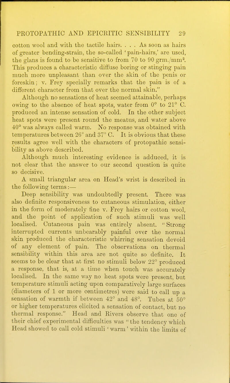 cotton wool and with the tactile hairs. ... As soon as haix-s of greater bending-strain, the so-called ' pain-hairs,' are used, the glans is found to be sensitive to from 70 to 90 grm./mm^ This produces a characteristic diffuse boring or stinging pain much more unpleasant than over the skin of the penis or foreskin; v. Frey specially remarks that the pain is of a different character from that over the normal skin. Although no sensations of heat seemed attainable, perhaps owing to the absence of heat spots, water from 0° to 21° C. produced an intense sensation of cold. In the other subject heat spots were present round the meatus, and water above 40° was always called warm. No response was obtained with temperatures between 26° and 37° C. It is obvious that these results agree well with the characters of protopathic sensi- bility as above described. Although much interesting evidence is adduced, it is not clear that the answer to our second question is quite so decisive. A small triangular area on Head's wrist is described in the following terms:— Deep sensibility was undoubtedly present. There was also definite responsiveness to cutaneous stimulation, either in the form of moderately fine v. Frey hairs or cotton wool, and the point of application of such stimuli was well localised. Cutaneous pain was entirely absent.  Strong interrupted currents unbearably painful over the normal skin produced the characteristic whirring sensation devoid of any element of pain. The observations on thermal sensibility within this area are not quite so definite. It seems to be clear that at first no stimuli below 22° produced a response, that is, at a time when touch was accurately localised. In the same way no heat spots were present, but temperature stimuli acting upon comparatively large surfaces (diameters of 1 or more centimetres) were said to call up a sensation of warmth if between 42° and 48°. Tubes at 50° or higher temperatures elicited a sensation of contact, but no thermal response. Head and Rivers observe that one of their chief experimental difficulties was  the tendency which Head showed to call cold stimuli 'warm' within the limits of