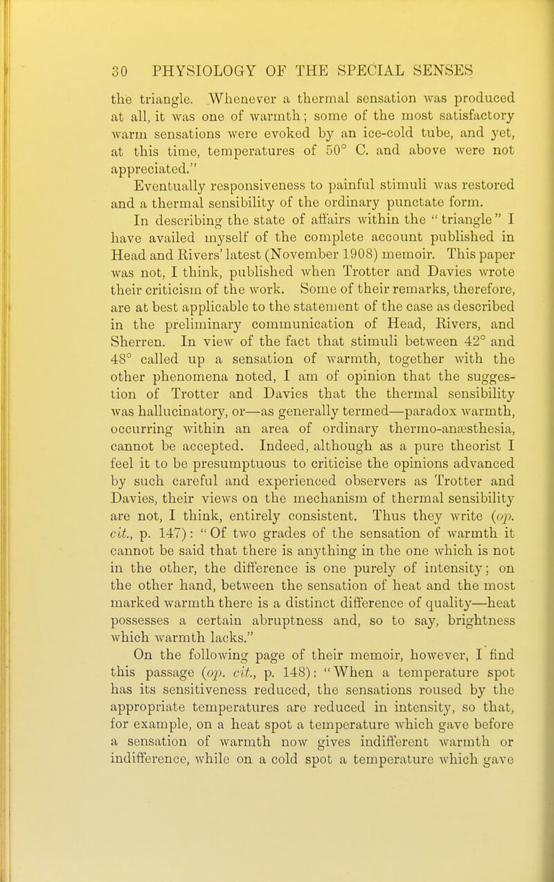 the triangle. Whenever a thermal sensation was produced at all, it was one of warmth; some of the most satisfactory warm sensations ^veve evoked by an ice-cold tube, and yet, at this time, temperatures of 50° C. and above were not appreciated. Eventually responsiveness to painful stimuli was restored and a thermal sensibility of the ordinary punctate form. In describing the state of affairs within the  triangle  I have availed myself of the complete account published in Head and Rivers' latest (November 1908) memoir. This paper Avas not, I think, published when Trotter and Davies wrote their criticism of the Avork. Some of their remarks, therefore, are at best applicable to the statement of the case as described in the preliminary communication of Head, Rivers, and Sherren. In view of the fact that stimuli between 42° and 48° called up a sensation of warmth, together with the other phenomena noted, I am of opinion that the sugges- tion of Trotter and Davies that the thermal sensibility Avas hallucinatory, or—as generally termed—paradox Avarmth, occurring Avithin an area of ordinary thermo-ansesthesia, cannot be accepted. Indeed, although as a pure theorist I feel it to be presumptuous to criticise the opinions advanced by such careful and experienced observers as Trotter and Davies, their vicAvs on the mechanism of thermal sensibility are not, I think, entirely consistent. Thus they Avrite (op. cit, p. 147):  Of tAvo grades of the sensation of Avarmth it cannot be said that there is anything in the one Avhich is not in the other, the difference is one purely of intensity; on the other hand, betAA-een the sensation of heat and the most marked Avarmth there is a distinct difference of quality—heat possesses a certain abruptness and, so to say, brightness Avhich Avarmth lacks. On the folloAving page of their memoir, hoAvever, I find this passage (oj?. cit, p. 148):  When a temperature spot has its sensitiveness reduced, the sensations roused by the appropriate temperatures are reduced in intensity, so that, for example, on a heat spot a temperature Avhich gave before a sensation of Avarmth noAV gives indifferent Avarmth or indifference, Avhile on a cold spot a temperature Avhich gave