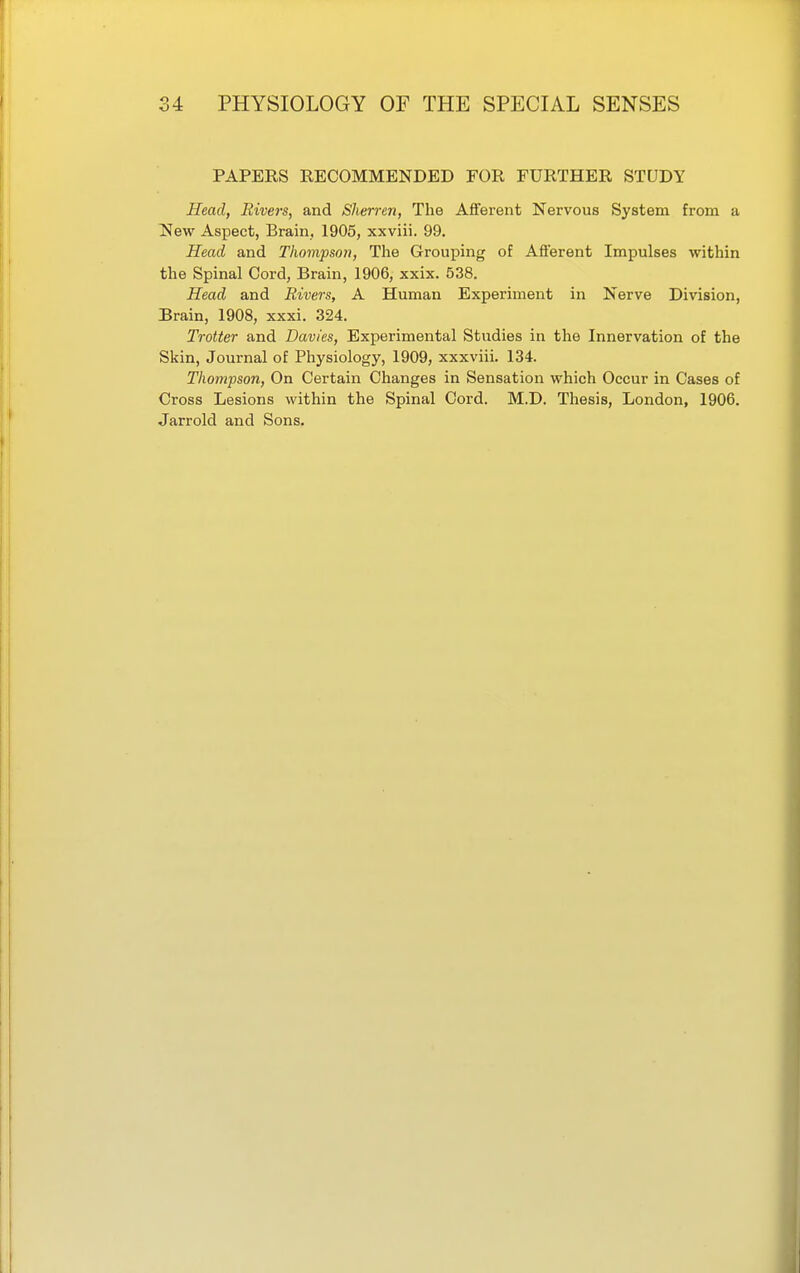 PAPERS RECOMMENDED FOR FURTHER STUDY Head, Rivers, and Sherren, The Afferent Nervous System from a New Aspect, Brain. 1905, xxviii. 99. Head and Thompson, The Grouping of Afterent Impulses within the Spinal Cord, Brain, 1906, xxix. 538. Head and Rivers, A Human Experiment in Nerve Division, Brain, 1908, xxxi. 324. Trotter and Davies, Experimental Studies in the Innervation of the Skin, Journal of Physiology, 1909, xxxviii. 134. Thompson, On Certain Changes in Sensation which Occur in Cases of Cross Lesions within the Spinal Cord. M.D. Thesis, London, 1906. Jarrold and Sons.