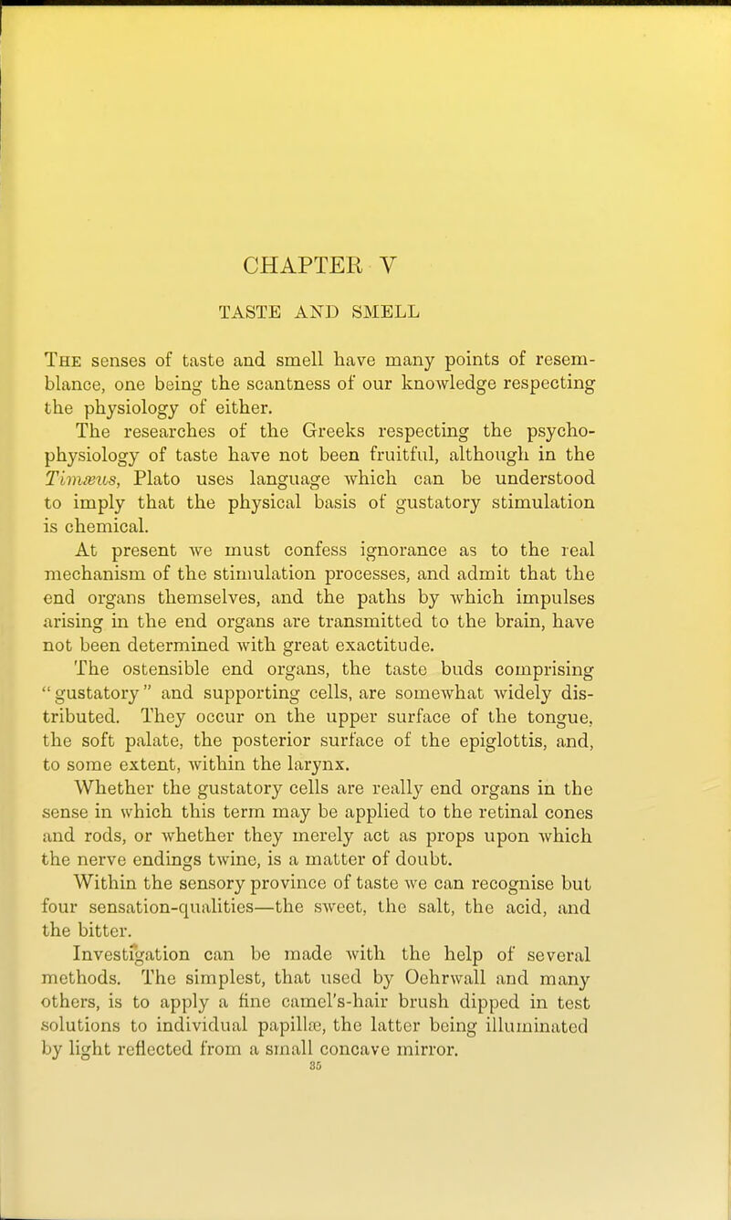 CHAPTER V TASTE AND SMELL The senses of taste and smell have many points of resem- blance, one being the scantness of our knowledge respecting the physiology of either. The researches of the Greeks respecting the psycho- physiology of taste have not been fruitful, although in the Timmus, Plato uses language which can be understood to imply that the physical basis of gustatory stimulation is chemical. At present Ave must confess ignorance as to the real mechanism of the stimulation processes, and admit that the end organs themselves, and the paths by which impulses arising in the end organs are transmitted to the brain, have not been determined with great exactitude. The ostensible end organs, the taste buds comprising  gustatory and supporting cells, are somewhat widely dis- tributed. They occur on the upper surface of the tongue, the soft palate, the posterior surface of the epiglottis, and, to some extent, within the larynx. Whether the gustatory cells are really end organs in the sense in which this term may be applied to the retinal cones and rods, or whether they merely act as props upon which the nerve endings twine, is a matter of doubt. Within the sensory province of taste we can recognise but four sensation-qualities—the sweet, the salt, the acid, and the bitter. Investfgation can be made with the help of several methods. The simplest, that used by Oehrwall and man}' others, is to apply a fine camel's-hair brush dipped in test solutions to individual papillce, the latter being illuminated by light reflected from a small concave mirror.