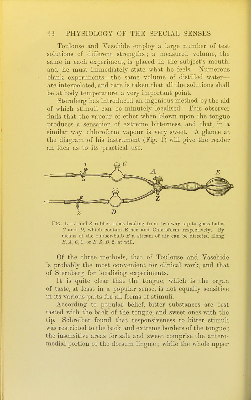 Toulouse and Vascliide employ a large number of test solutions of different strengths ; a measured volume, the same in each experiment, is placed in the subject's mouth, and he must immediately state Avhat he feels. Numerous- blank experiments—the same volume of distilled water— are interpolated, and care is taken that all the solutions shall be at body temperature, a very important point. Sternberg has introduced an ingenious method by the aid of which stimuli can be minutely localised. This observer finds that the vapour of ether Avhen blown upon the tongue produces a sensation of extreme bitterness, and that, in a similar Avay, chloroform vapour is very sweet. A glance at the diagram of his instrument (Fig. 1) will give the reader an idea as to its practical use. Z J) Fig. 1.—A and Z rubber tubes leading from two-way tap to glass-bulbs 0 and D, which contain Ether and Chloroform respectively. By means of the rubber-bulb E a stream of air can be directed along E,A,C, 1, or E, Z, D, 2, at will. Of the three methods, that of Toulouse and Vaschide is probably the most convenient for clinical work, and that of Sternberg for localising experiments. It is quite clear that the tongue, which is the organ of taste, at least in a popular sense, is not equally sensitive in its various parts for all forms of stimuli. According to popular belief, bitter substances are best tasted with the back of the tongue, and sweet ones with the tip. Schreiber found that responsiveness to bitter stimuli was restricted to the back and extreme borders of the tongue; the insensitive areas for salt and sweet comprise the antero- medial portion of the dorsum linguD3; while the Avhole upper