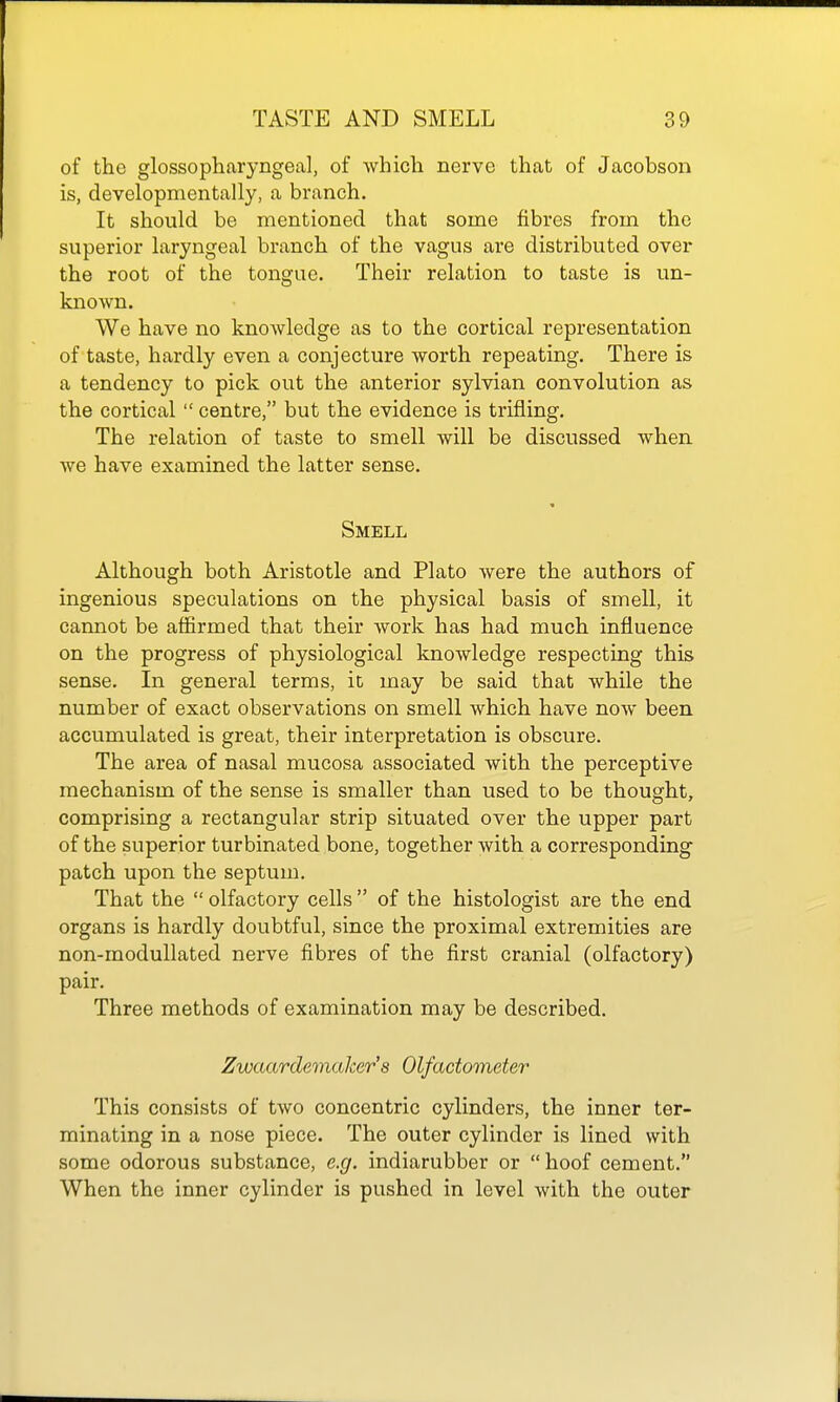 of the glossopharyngeal, of which nerve that of Jacobson is, developmentally, a branch. It should be mentioned that some fibres from the superior laryngeal branch of the vagus are distributed over the root of the tongue. Their relation to taste is un- known. We have no knowledge as to the cortical representation of taste, hardly even a conjecture worth repeating. There is a tendency to pick out the anterior sylvian convolution as the cortical  centre, but the evidence is trifling. The relation of taste to smell will be discussed when we have examined the latter sense. « Smell Although both Aristotle and Plato were the authors of ingenious speculations on the physical basis of smell, it cannot be affirmed that their work has had much influence on the progress of physiological knowledge respecting this sense. In general terms, it may be said that while the number of exact observations on smell which have now been accumulated is great, their interpretation is obscure. The area of nasal mucosa associated with the perceptive mechanism of the sense is smaller than used to be thought, comprising a rectangular strip situated over the upper part of the superior turbinated bone, together with a corresponding patch upon the septum. That the  olfactory cells  of the histologist are the end organs is hardly doubtful, since the proximal extremities are non-modullated nerve fibres of the first cranial (olfactory) pair. Three methods of examination may be described. Zwaardemalcer'8 Olfactometer This consists of two concentric cylinders, the inner ter- minating in a nose piece. The outer cylinder is lined with some odorous substance, e.g. indiarubber or hoof cement. When the inner cylinder is pushed in level with the outer