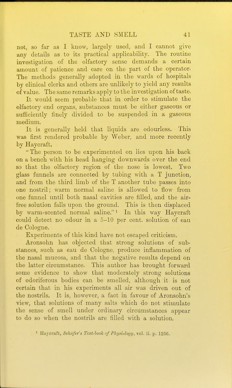 not, so far as I know, largely used, and I cannot give any details as to its practical applicability. The routine iuA'estigation of the olfactory sense demands a certain amount of patience and care on the part of the operator. The methods generally adopted in the wards of hospitals by clinical clerks and others are unlikely to yield any results of value. The same remarks apply to the investigation of taste. It would seem probable that in order to stimulate the olfactory end organs, substances must be either gaseous or sufficiently finely divided to be suspended in a gaseous medium. It is generally held that liquids are odourless. This was first rendered probable by Weber, and more recently by Haycraft.  The person to be experimented on lies upon his back on a bench with his head hanging downwards over the end so that the olfactory region of the nose is lowest. Two glass funnels are connected by tubing with a T junction, and from the third limb of the T another tube passes into one nostril; warm normal saline is allowed to flow from one funnel until both nasal cavities are tilled, and the air- free solution falls upon the ground. This is then displaced by warm-scented normal saline. ^ In this way Haycraft could detect no odour in a 5-10 per cent, solution of eau de Cologne. Experiments of this kind have not escaped criticism. Aronsohn has objected that strong solutions of sub- stances, such as eau de Cologne, produce inflammation of the nasal mucosa, and that the negative results depend on the latter circumstance. This author has brought forward some evidence to show that moderately strong solutions of odoriferous bodies can be smelled, although it is not certain that in his experiments all air was driven out of the nostrils. It is, however, a fact in favour of Aronsohn's view, that solutions of many salts which do not stimulate the sense of smell under ordinary circumstances appear to do so when the nostrils are filled with a solution. * Haycraft, Schd/er's Text-book of Physiulogy, vol. ii. p. 125G.