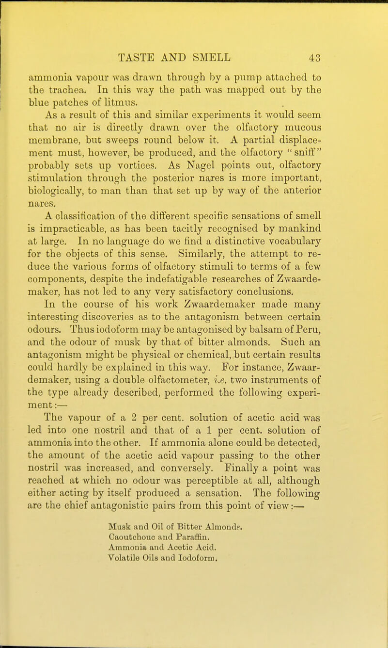 ammonia vapour was drawn through by a pump attached to the trachea. In this way the path was mapped out by the blue patches of litmus. As a result of this and similar experiments it would seem that no air is directly drawn over the olfactory mucous membrane, but sweeps round below it. A partial displace- ment must, however, be produced, and the olfactory snilf probably sets up vortices. As Nagel points out, olfactory stimulation through the posterior nares is more important, biologically, to man than that set up by way of the anterior nares. A classification of the diiTerent specific sensations of smell is impracticable, as has been tacitly recognised by mankind at large. In no language do we find a distinctive vocabulary for the objects of this sense. Similarly, the attempt to re- duce the various forms of olfactory stimuli to terms of a few components, despite the indefatigable researches of Zwaarde- maker, has not led to any very satisfactory conclusions. In the course of his work Zwaardemaker made many interesting discoveries as to the antagonism between certain odours. Thus iodoform may be antagonised by balsam of Peru, and the odour of musk by that of bitter almonds. Such an antagonism might be physical or chemical, but certain results could hardly be explained in this way. For instance, Zwaar- demaker, using a double olfactometer, i.e. two instruments of the type already described, performed the following experi- ment :— The vapour of a 2 per cent, solution of acetic acid was led into one nostril and that of a 1 per cent, solution of ammonia into the other. If ammonia alone could be detected, the amount of the acetic acid vapour passing to the other nostril was increased, and conversely. Finally a point was reached at which no odour was perceptible at all, although either acting by itself produced a sensation. The following are the chief antagonistic pairs from this point of view:— Musk and Oil of Bitter Almond?. Caoutchouc and Paraffin. Ammonia and Acetic Acid. Volatile Oils and Iodoform.