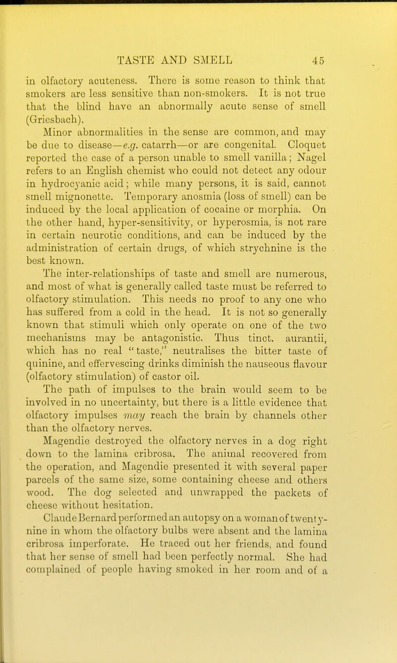 in olfactory acutoness. There is some reason to think that smokers are less sensitive than non-smokers. It is not true that the blind have an abnormally acute sense of smell (Griesbach). Minor abnormalities in the sense are common, and may be due to disease—e.g. catarrh—or are congenital. Cloquet reported the case of a person unable to smell vanilla; Nagel refers to an English chemist who could not detect any odour in hydrocyanic acid; while many persons, it is said, cannot smell mignonette. Temporary anosmia (loss of smell) can be induced by the local application of cocaine or morphia. On the other hand, hyper-sensitivity, or hyperosmia, is not rare in certain neurotic conditions, and can be induced by the administration of certain drugs, of which strychnine is the best known. The inter-relationships of taste and smell are numerous, and most of what is generally called taste must be referred to olfactory stimulation. This needs no proof to any one who has suffered from a cold in the head. It is not so generally known that stimuli which only operate on one of the two mechanisms may be antagonistic. Thus tinct. aurantii, which has no real  taste, neutralises the bitter taste of quinine, and effervescing drinks diminish the nauseous flavour (olfactory stimulation) of castor oil. The path of impulses to the brain would seem to be involved in no uncertainty, but there is a little evidence that olfactory impulses may reach the brain by channels other than the olfactory nerves. Magendie destroyed the olfactory nerves in a dog right down to the lamina cribrosa. The animal recovered from the operation, and Magendie presented it with several paper parcels of the same size, some containing cheese and others wood. The dog selected and umvrapped the packets of cheese without hesitation. Claude Bernard performed an autopsy on a Avomanof twent}- nine in whom the olfactory bulbs were absent and the lamina cribrosa imperforate. He traced out her friends, and found that her sense of smell had been perfectly normal. She had complained of people having smoked in her room and of a