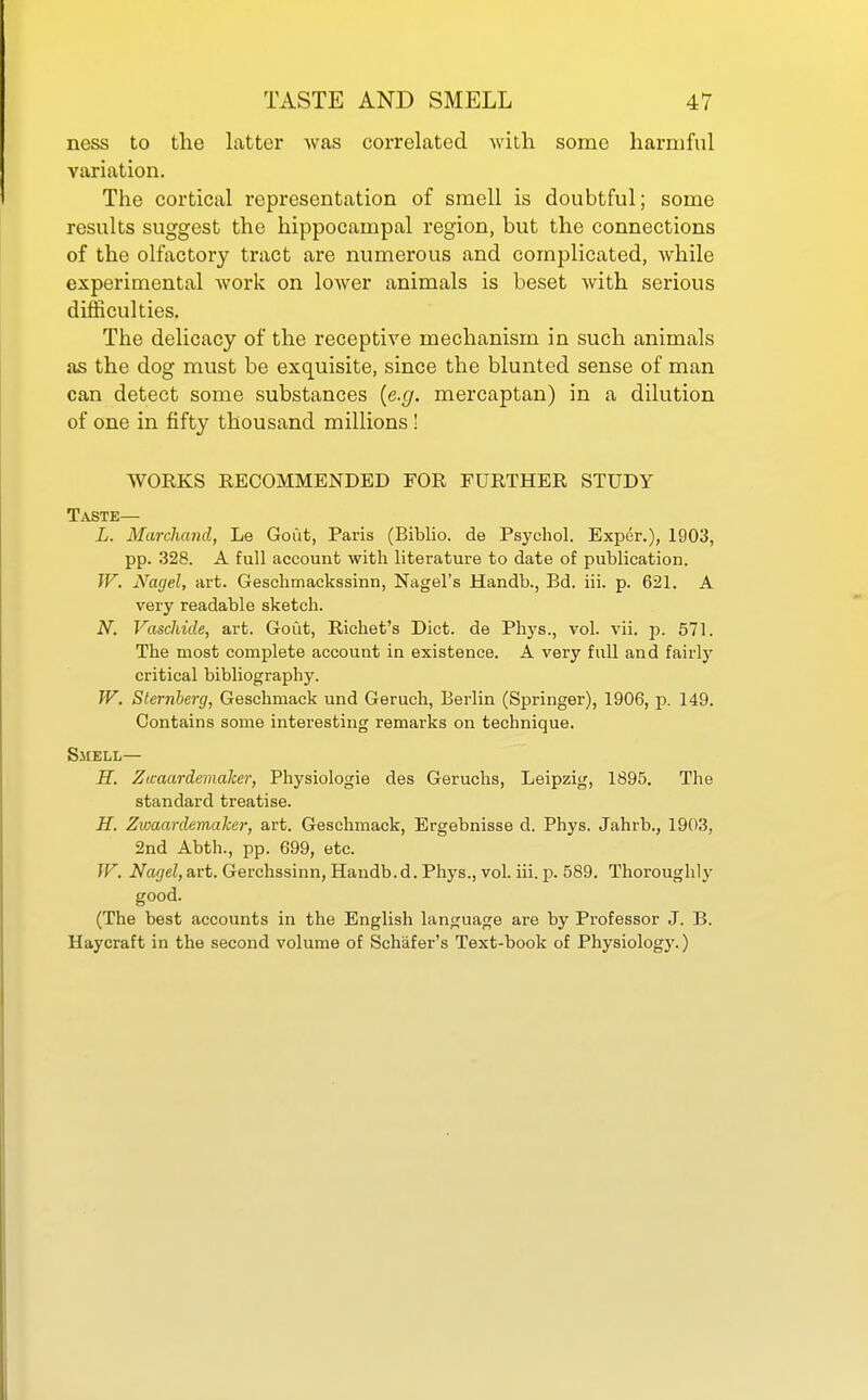 ness to the latter was correlated with some harmful variation. The cortical representation of smell is doubtful; some results suggest the hippocampal region, but the connections of the olfactory tract are numerous and complicated, while experimental work on lower animals is beset with serious difficulties. The delicacy of the receptive mechanism in such animals as the dog must be exquisite, since the blunted sense of man can detect some substances {e.g. mercaptan) in a dilution of one in fifty thousand millions! WOEKS RECOMMENDED FOR FURTHER STUDY Taste— L. Marchand, Le Gout, Paris (Biblio. de Psychol. Exper.), 1903, pp. 328. A full account with literature to date of publication. IF. Nagel, art. Geschmackssinn, Nagel's Handb., Bd. iii. p. 621. A very readable sketch. N. Vaschide, art. Gout, Richet's Diet, de Phys., vol. vii. p. 671. The most complete account in existence. A very full and fairly critical bibliography. TV. Sternberg, Geschmack und Geruch, Berlin (Springer), 1906, ji. 149. Contains some interesting remarks on technique. Smell— H. Zicaardemaker, Physiologie des Geruchs, Leipzig, 1895. The standard treatise. H. Zwaardemaher, art. Geschmack, Ergebnisse d. Phys. Jahrb., 1903, 2nd Abth., pp. 699, etc. W. Nagel,art. Gerchssinn, Handb.d. Phys., vol. iii. p. 589. Thoroughly good. (The best accounts in the English language are by Professor J. B. Haycraft in the second volume of Schafer's Text-book of Physiology.)